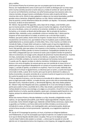 pies y rodillas.
25 EI anciano Príamo fue el primero que con sus propios ojos le vio venir por la
llanura, tan resplandeciente como el astro que en el otoño se distingue por sus vivos rayos
entre muchas estrellas durante la noche obscura y recibe el nombre de "perro de Orión",
el cual con ser brillantísimo constituye una señal funesta porque trae excesivo calor a los
míseros mortales; de igual manera centelleaba el bronce sobre el pecho del héroe,
mientras éste corría. Gimió el viejo, golpeóse la cabeza con las manos levantadas y profirió
grandes voces y lamentos, dirigiendo súplicas a su hijo. Héctor continuaba inmóvil
ante las puertas y sentía vehemence deseo de combatir con Aquiles. Y el anciano, tendiéndole
los brazos, le decía en tono lastimero:
38 -¡Héctor, hijo querido! No aguardes, solo y lejos de los amigos, a ese hombre, para
que no mueras presto a manos del Pelión, que es mucho más vigoroso. ¡Cruel! Así fuera
tan caro a los dioses, como a mí: pronto se lo comerían, tendido en el suelo, los perros y
los buitres, y mi corazón se libraría del terrible pesar. Me ha privado de muchos y
valientes hijos, matando a unos y vendiendo a otros en remotas islas. Y ahora que los
troyanos se han encerrado en la ciudad, no acierto a ver a mis dos hijos Licaón y
Polidoro, que parió Laótoe, ilustre entre las mujeres. Si están vivos en el ejército, los
rescataremos con bronce y oro, que todavía to hay en el palacio; pues a Laótoe la dotó
espléndidamente su anciano padre, el ínclito Altes. Pero, si han muerto y se hallan en la
morada de Hades, el mayor dolor será para su madre y para mí que los engendramos;
porque el del pueblo durará menos, si no mueres tú, vencido por Aquiles. Ven adentro del
muro, hijo querido, para que salves a los troyanos y a las troyanas; y no quieras procurar
inmensa gloria al Pelida y perder tú mismo la existencia. Compadécete también de mí, de
este infeliz y desgraciado que aún conserva la razón; pues el padre Cronida me quitará la
vida en la senectud y con aciaga suerte, después de presenciar muchas desventuras: muertos
mis hijos, esclavizadas mis hijas, destruidos los tálamos, arrojados los niños por el
suelo en el terrible combate y las nueras arrastradas por las funestas manos de los aqueos.
Y cuando, por fin, alguien me deje sin vida los miembros, hiriéndome con el agudo
bronce o con arma arrojadiza, los voraces perros que con comida de mi mesa crié en el
palacio para que lo guardasen despedazarán mi cuerpo en la puerta exterior, beberán mi
sangre, y, saciado el apetito, se tenderán en el pórtico. Yacer en el suelo, habiendo sido
atravesado en la lid por el agudo bronce, es decoroso para un joven, y cuanto de él pueda
verse todo es bello, a pesar de la muerte; pero que los perros destrocen la cabeza y la
barba encanecidas y las panes verendas de un anciano muerto en la guerra es to más triste
de cuanto les puede ocurrir a los míseros mortales.
77 Así se expresó el anciano, y con las manos se arrancaba de la cabeza muchas canas,
pero no logró persuadir a Héctor. La madre de éste, que en otro sitio se lamentaba llorosa,
desnudó el seno, mostróle el pecho, y, derramando lágrimas, dijo estas aladas palabras:
82 -¡Héctor! ¡Hijo mío! Respeta este seno y apiádate de mí. Si en otro tiempo te daba el
pecho para acallar tu lloro, acuérdate de tu niñez, hijo amado; y penetrando en la muralla,
rechaza desde la misma a ese enemigo y no salgas a su encuentro. ¡Cruel! Si te mata, no
podré llorarte en tu lecho, querido pimpollo a quien parí, y tampoco podrá hacerlo tu rica
esposa, porque los veloces perros te devorarán muy lejos de nosotras, junto a las naves
argivas.
90 De esta manera Príamo y Hécuba hablaban a su hijo, llorando y dirigiéndole muchas
súplicas, sin que lograsen persuadirle, pues Héctor seguía aguardando a Aquiles, que ya
se acercaba. Como silvestre dragón que, habiendo comido hierbas venenosas, espera ante
su guarida a un hombre y con feroz cólera echa terribles miradas y se enrosca en la
entrada de la cueva, así Héctor, con inextinguible valor, permanecía quieto, desde que
arrimó el terso escudo a la torre prominente. Y gimiendo, a su magnánimo espíritu le
decía:
99 -¡Ay de mí! Si traspongo las puertas y el muro, el primero en dirigirme baldones
será Polidamante, el cual me aconsejaba que trajera el ejército a la ciudad la noche funesEste
ta en que el divinal Aquiles decidió volver a la pelea. Pero yo no me dejé persuadir
-mucho mejor hubiera sido aceptar su consejo--, y ahora que he causado la ruina del
ejército con mi imprudencia temo a los troyanos y a las troyanas, de rozagantes peplos, y
 