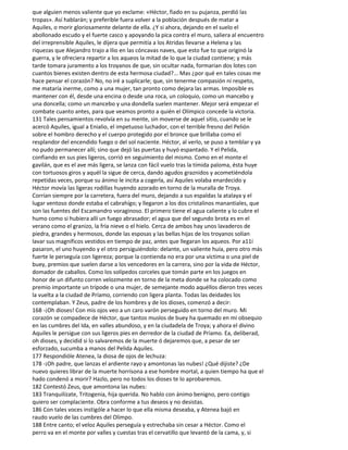que alguien menos valiente que yo exclame: «Héctor, fiado en su pujanza, perdió las
tropas». Así hablarán; y preferible fuera volver a la población después de matar a
Aquiles, o morir gloriosamente delante de ella. ¿Y si ahora, dejando en el suelo el
abollonado escudo y el fuerte casco y apoyando la pica contra el muro, saliera al encuentro
del irreprensible Aquiles, le dijera que permitía a los Atridas llevarse a Helena y las
riquezas que Alejandro trajo a Ilio en las cóncavas naves, que esto fue to que originó la
guerra, y le ofreciera repartir a los aqueos la mitad de lo que la ciudad contiene; y más
tarde tomara juramento a los troyanos de que, sin ocultar nada, formarian dos lotes con
cuantos bienes existen dentro de esta hermosa ciudad?... Mas ¿por qué en tales cosas me
hace pensar el corazón? No, no iré a suplicarle; que, sin tenerme compasión ni respeto,
me mataría inerme, como a una mujer, tan pronto como dejara las armas. Imposible es
mantener con él, desde una encina o desde una roca, un coloquio, como un mancebo y
una doncella; como un mancebo y una dondella suelen mantener. Mejor será empezar el
combate cuanto antes, para que veamos pronto a quién el Olímpico concede la victoria.
131 Tales pensamientos revolvía en su mente, sin moverse de aquel sitio, cuando se le
acercó Aquiles, igual a Enialio, el impetuoso luchador, con el terrible fresno del Pelión
sobre el hombro derecho y el cuerpo protegido por el bronce que brillaba como el
resplandor del encendido fuego o del sol naciente. Héctor, al verlo, se puso a temblar y ya
no pudo permanecer allí; sino que dejó las puertas y huyó espantado. Y el Pelida,
confiando en sus pies ligeros, corrió en seguimiento del mismo. Como en el monte el
gavilán, que es el ave más ligera, se lanza con fácil vuelo tras la tímida paloma, ésta huye
con tortuosos giros y aquél la sigue de cerca, dando agudos graznidos y acometiéndola
repetidas veces, porque su ánimo le incita a cogerla, así Aquiles volaba enardecido y
Héctor movía las ligeras rodillas huyendo azorado en torno de la muralla de Troya.
Corrían siempre por la carretera, fuera del muro, dejando a sus espaldas la atalaya y el
lugar ventoso donde estaba el cabrahígo; y llegaron a los dos cristalinos manantiales, que
son las fuentes del Escamandro voraginoso. El primero tiene el agua caliente y lo cubre el
humo como si hubiera allí un fuego abrasador; el agua que del segundo brota es en el
verano como el granizo, la fría nieve o el hielo. Cerca de ambos hay unos lavaderos de
piedra, grandes y hermosos, donde las esposas y las bellas hijas de los troyanos solían
lavar sus magníficos vestidos en tiempo de paz, antes que llegaran los aqueos. Por a11í
pasaron, el uno huyendo y el otro persiguiéndolo: delante, un valiente huía, pero otro más
fuerte le perseguía con ligereza; porque la contienda no era por una víctima o una piel de
buey, premios que suelen darse a los vencedores en la carrera, sino por la vida de Héctor,
domador de caballos. Como los solípedos corceles que tomán parte en los juegos en
honor de un difunto corren velozmente en torno de la meta donde se ha colocado como
premio importante un trípode o una mujer, de semejante modo aquéllos dieron tres veces
la vuelta a la ciudad de Príamo, corriendo con ligera planta. Todas las deidades los
contemplaban. Y Zeus, padre de los hombres y de los dioses, comenzó a decir:
168 -¡Oh dioses! Con mis ojos veo a un caro varón perseguido en torno del muro. Mi
corazón se compadece de Héctor, que tantos muslos de buey ha quemado en mi obsequio
en las cumbres del Ida, en valles abundoso, y en la ciudadela de Troya; y ahora el divino
Aquiles le persigue con sus ligeros pies en derredor de la ciudad de Príamo. Ea, deliberad,
oh dioses, y decidid si lo salvaremos de la muerte ó dejaremos que, a pesar de ser
esforzado, sucumba a manos del Pelida Aquiles.
177 Respondióle Atenea, la diosa de ojos de lechuza:
178 -¡Oh padre, que lanzas el ardiente rayo y amontonas las nubes! ¿Qué dijiste? ¿De
nuevo quieres librar de la muerte horrísona a ese hombre mortal, a quien tiempo ha que el
hado condenó a morir? Hazlo, pero no todos los dioses te lo aprobaremos.
182 Contestó Zeus, que amontona las nubes:
183 Tranquilízate, Tritogenia, hija querida. No hablo con ánimo benigno, pero contigo
quiero ser complaciente. Obra conforme a tus deseos y no desistas.
186 Con tales voces instigóle a hacer lo que ella misma deseaba, y Atenea bajó en
raudo vuelo de las cumbres del Olimpo.
188 Entre canto; el veloz Aquiles perseguía y estrechaba sin cesar a Héctor. Como el
perro va en el monte por valles y cuestas tras el cervatillo que levantó de la cama, y, si
 