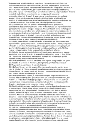 éste se esconde, azorado, debajo de los arbustos, corre aquél rastreando hasta que
nuevamente lo descubre; de la misma manera, el Pelión, de pies ligeros, no perdía de
vista a Héctor. Cuantas veces el troyano intentaba encaminarse a las puertas Dardanias, al
pie de las tomes bien construidas, por si desde arriba le socorrían disparando flechas;
otras tantas Aquiles, adelantándosele, lo apartaba hacia la llanura, y aquél volaba sin descanso
cerca de la ciudad. Como en sueños ni el que persigue puede alcanzar al
perseguido, ni éste huir de aquél; de igual manera, ni Aquiles con sus pies podía dar
alcance a Héctor, ni Héctor escapar de Aquiles. ¿Y cómo Héctor se hubiera librado
entonces de las Parcas de la muerte que le estaba destinada, si Apolo, acercándosele por
la postrera y última vez, no le hubiese dado fuerzas y agilizado sus rodillas?
205 El divino Aquiles hacía con la cabeza señales negativas a los guerreros, no
permitiéndoles disparar amargas flechas contra Héctor: no fuera que alguien alcanzara la
gloria de herir al caudillo y él llegase el segundo. Mas cuando en la cuarta vuelta llegaron
a los manantiales, el padre Zeus tomó la balanza de oro, puso en la misma dos suertes de
la muerte que tiende a lo largo -la de Aquiles y la de Héctor, domador de caballos-, cogió
por el medio la balanza, la desplegó, y tuvo más peso el día fatal de Héctor, que
descendió hasta el Hades. Al instante Febo Apolo desamparó al troyano. Atenea, la diosa
de ojos de lechuza, se acercó al Pelión, y le dijo estas aladas palabras:
216 -Espero, oh esclarecido Aquiles, caro a Zeus, que nosotros dos procuraremos a los
aqueos inmensa gloria, pues al volver a las naves habremos muerto a Héctor, aunque sea
infatigable en la batalla. Ya no se nos puede escapar, por más cosas que haga Apolo, el
que hiere de lejos, postrándose a los pies del padre Zeus, que lleva la égida. Párate y
respira; a iré a persuadir a Héctor para que luche contigo frente a frente.
224 Así habló Atenea. Aquiles obedeció, con el corazón alegre, y se detuvo en seguida,
apoyándose en el arrimo de la pica de asta de fresno y broncínea punta. La diosa dejóle y
fue a encontrar al divino Héctor. Y tomando la figura y la voz infatigable de Deífobo,
llegóse al héroe y pronunció estas aladas palabras:
229 -¡Mi buen hermano! Mucho te estrecha el veloz Aquiles, persiguiéndote con ligero
pie alrededor de la ciudad de Príamo. Ea, detengámonos y rechacemos su ataque.
232 Respondióle el gran Héctor, de tremolante casco:
233 -¡Deífobo! Siempre has sido para mí el hermano predilecto entre cuantos somos
hijos de Hécuba y de Príamo, pero desde ahora hago cuenta de tenerte en mayor aprecio,
porque al verme con tus ojos osaste salir del muro y los demás han permanecido dentro.
238 Contestó Atenea, la diosa de ojos de lechuza:
239 -¡Mi buen hermano! El padre, la venerable madre y los amigos abrazábanme las
rodillas y me suplicaban que me quedara con ellos -¡de tal modo tiemblan todos!-, pero
mi ánimo se sentía atormentado por grave pesar. Ahora peleemos con brio y sin dar
reposo a la pica, para que veamos si Aquiles nos mata y se lleva nuestros sangrientos
despojos a las cóncavas naves, o sucumbe vencido por to lanza.
246 Así diciendo, Atenea, para engañarlo, empezó a caminar. Cuando ambos guerreros
se hallaron frente a frente, dijo el primero el gran Héctor, el de tremolante casco:
250-No huiré más de ti, oh hijo de Peleo, como hasta ahora. Tres veces di la vuelta,
huyendo, en torno de la gran ciudad de Príamo, sin atreverme nunca a esperar tu
acometida. Mas ya mi ánimo me impele a afrontarte, ora te mate, ora me mates tú. Ea,
pongamos a los dioses por testigos, que serán los mejores y los que más cuidarán de que
se cumplan nuestros pactos: Yo no te insultaré cruelmente, si Zeus me concede la victoria
y logro quitarte la vida; pues tan luego como te haya despojado de las magníficas armas,
oh Aquiles, entregaré el cadáver a los aqueos. Pórtate tú conmigo de la misma manera.
260 Mirándole con torva faz, respondió Aquiles, el de los pies ligeros:
261 -¡Héctor, a quien no puedo olvidar! No me hables de convenios. Como no es
posible que haya fieles alianzas entre los leones y los hombres, ni que estén de acuerdo
los lobos y los corderos, sino que piensan continuamente en causarse daño unos a otros,
tampoco puede haber entre nosotros ni amistad ni pactos, hasta que caiga uno de los dos
y sacie de sangre a Ares, infatigable combatiente. Revístete de toda clase de valor, porque
ahora te es muy preciso obrar como belicoso y esforzado campeón. Ya no te puedes
escapar. Palas Atenea te hará sucumbir pronto, herido por mi lanza, y pagarás todos
 