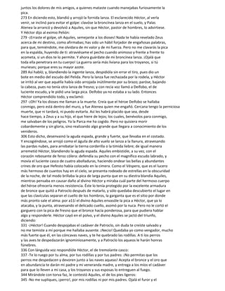 juntos los dolores de mis amigos, a quienes mataste cuando manejabas furiosamente la
pica.
273 En diciendo esto, blandió y arrojó la fornida lanza. El esclarecido Héctor, al verla
venir, se inclinó para evitar el golpe: clavóse la broncínea lanza en el suelo, y Palas
Atenea la arrancó y devolvió a Aquiles, sin que Héctor, pastor de hombres, lo advirtiese.
Y Héctor dijo al eximio Pelión:
279 -¡Erraste el golpe, oh Aquiles, semejante a los dioses! Nada te había revelado Zeus
acerca de mi destino, como afirmabas; has sido un hábil forjador de engañosas palabras,
para que, temiéndote, me olvidara de mi valor y de mi fuerza. Pero no me clavarás la pica
en la espalda, huyendo de ti: atraviésame el pecho cuando animoso y frente a frente to
acometa, si un dios te lo permite. Y ahora guárdate de mi broncínea lanza. ¡Ojalá que
toda ella penetrara en tu cuerpo! La guerra sería más liviana para los troyanos, si tú
murieses; porque eres su mayor azote.
289 Así habló; y, blandiendo la ingente lanza, despidióla sin errar el tiro, pues dio un
bote en medio del escudo del Pelida. Pero la lanza fue rechazada por la rodela, y Héctor
se irritó al ver que aquélla había sido arrojada inútilmente por su brazo; paróse, bajando
la cabeza, pues no tenía otra lanza de fresno; y con recia voz llamó a Deífobo, el de
luciente escudo, y le pidió una larga pica. Deífobo ya no estaba a su lado. Entonces
Héctor comprendiólo todo, y exclamó:
297 -¡Oh! Ya los dioses me llaman a la muerte. Creía que el héroe Deífobo se hallaba
conmigo, pero está dentro del muro, y fue Atenea quien me engañó. Cercana tengo la perniciosa
muerte, que ni tardará, ni puedo evitarla. Así les habrá placido que sea, desde
hace tiempo, a Zeus y a su hijo, el que hiere de lejos; los cuales, benévolos para conmigo,
me salvaban de los peligros. Ya la Parca me ha cogido. Pero no quisiera morir
cobardemente y sin gloria, sino realizando algo grande que llegara a conocimiento de los
venideros.
306 Esto dicho, desenvainó la aguda espada, grande y fuerte, que llevaba en el costado.
Y encogiéndose, se arrojó como el águila de alto vuelo se lanza a la llanura, atravesando
las pardas nubes, para arrebatar la tierna corderilla o la tímida liebre; de igual manera
arremetió Héctor, blandiendo la aguda espada. Aquiles embistióle, a su vez, con el
corazón rebosante de feroz cólera: defendía su pecho con el magnífico escudo labrado, y
movía el luciente casco de cuatro abolladuras, haciendo ondear las bellas y abundantes
crines de oro que Hefesto había colocado en la cimera. Como el Véspero, que es el lucero
más hermoso de cuantos hay en el cielo, se presenta rodeado de estrellas en la obscuridad
de la noche, de tal modo brillaba la pica de larga punta que en su diestra blandía Aquiles,
mientras pensaba en causar daño al divino Héctor y miraba cuál parte del hermoso cuerpo
del héroe ofrecería menos resistencia. Éste lo tenía protegido por la excelente armadura
de bronce que quitó a Patroclo después de matarlo, y sólo quedaba descubierto el lugar en
que las clavículas separan el cuello de los hombros, la garganta que es el sitio por donde
más pronto sale el alma: por a11í el divino Aquiles envasóle la pica a Héctor, que ya lo
atacaba, y la punta, atravesando el delicado cuello, asomó por la nuca. Pero no le cortó el
garguero con la pica de fresno que el bronce hacía ponderosa, para que pudiera hablar
algo y responderle. Héctor cayó en el polvo, y el divino Aquiles se jactó del triunfo,
diciendo:
331 -¡Héctor! Cuando despojabas el cadáver de Patroclo, sin duda te creíste salvado y
no me temiste a mí porque me hallaba ausente. ¡Necio! Quedaba yo como vengador, mucho
más fuerte que él, en las cóncavas naves, y te he quebrado las rodillas. A ti los perros
y las aves te despedazarán ignominiosamente, y a Patroclo los aqueos le harán honras
fúnebres.
336 Con lánguida voz respondióle Héctor, el de tremolante casco:
337 -Te lo ruego por tu alma, por tus rodillas y por tus padres: ¡No permitas que los
perros me despedacen y devoren junto a las naves aqueas! Acepta el bronce y el oro que
en abundancia te darán mi padre y mi veneranda madre, y entrega a los míos el cadáver
para que lo lleven a mi casa, y los troyanos y sus esposas lo entreguen al fuego.
344 Mirándole con torva faz, le contestó Aquiles, el de los pies ligeros:
345 -No me supliques, ¡perro!, por mis rodillas ni por mis padres. Ojalá el furor y el
 