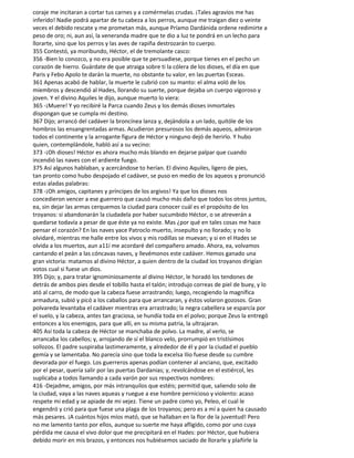 coraje me incitaran a cortar tus carnes y a comérmelas crudas. ¡Tales agravios me has
inferido! Nadie podrá apartar de tu cabeza a los perros, aunque me traigan diez o veinte
veces el debido rescate y me prometan más, aunque Príamo Dardánida ordene redimirte a
peso de oro; ni, aun así, la veneranda madre que te dio a luz te pondrá en un lecho para
llorarte, sino que los perros y las aves de rapiña destrozarán to cuerpo.
355 Contestó, ya moribundo, Héctor, el de tremolante casco:
356 -Bien lo conozco, y no era posible que te persuadiese, porque tienes en el pecho un
corazón de hierro. Guárdate de que atraiga sobre ti la cólera de los dioses, el día en que
Paris y Febo Apolo te darán la muerte, no obstante tu valor, en las puertas Esceas.
361 Apenas acabó de hablar, la muerte le cubrió con su manto: el alma voló de los
miembros y descendió al Hades, llorando su suerte, porque dejaba un cuerpo vigoroso y
joven. Y el divino Aquiles le dijo, aunque muerto lo viera:
365 -¡Muere! Y yo recibiré la Parca cuando Zeus y los demás dioses inmortales
dispongan que se cumpla mi destino.
367 Dijo; arrancó del cadáver la broncínea lanza y, dejándola a un lado, quitóle de los
hombros las ensangrentadas armas. Acudieron presurosos los demás aqueos, admiraron
todos el continente y la arrogante figura de Héctor y ninguno dejó de herirlo. Y hubo
quien, contemplándole, habló así a su vecino:
373 -¡Oh dioses! Héctor es ahora mucho más blando en dejarse palpar que cuando
incendió las naves con el ardiente fuego.
375 Así algunos hablaban, y acercándose to herían. El divino Aquiles, ligero de pies,
tan pronto como hubo despojado el cadáver, se puso en medio de los aqueos y pronunció
estas aladas palabras:
378 -¡Oh amigos, capitanes y príncipes de los argivos! Ya que los dioses nos
concedieron vencer a ese guerrero que causó mucho más daño que todos los otros juntos,
ea, sin dejar las armas cerquemos la ciudad para conocer cuál es el propósito de los
troyanos: si abandonarán la ciudadela por haber sucumbido Héctor, o se atreverán a
quedarse todavía a pesar de que éste ya no existe. Mas ¿por qué en tales cosas me hace
pensar el corazón? En las naves yace Patroclo muerto, insepulto y no llorado; y no lo
olvidaré, mientras me halle entre los vivos y mis rodillas se muevan; y si en el Hades se
olvida a los muertos, aun a11í me acordaré del compañero amado. Ahora, ea, volvamos
cantando el peán a las cóncavas naves, y llevémonos este cadáver. Hemos ganado una
gran victoria: matamos al divino Héctor, a quien dentro de la ciudad los troyanos dirigían
votos cual si fuese un dios.
395 Dijo; y, para tratar ignominiosamente al divino Héctor, le horadó los tendones de
detrás de ambos pies desde el tobillo hasta el talón; introdujo correas de piel de buey, y lo
ató al carro, de modo que la cabeza fuese arrastrando; luego, recogiendo la magnífica
armadura, subió y picó a los caballos para que arrancaran, y éstos volaron gozosos. Gran
polvareda levantaba el cadáver mientras era arrastrado; la negra cabellera se esparcía por
el suelo, y la cabeza, antes tan graciosa, se hundía toda en el polvo; porque Zeus la entregó
entonces a los enemigos, para que allí, en su misma patria, la ultrajaran.
405 Así toda la cabeza de Héctor se manchaba de polvo. La madre, al verlo, se
arrancaba los cabellos; y, arrojando de sí el blanco velo, prorrumpió en tristísimos
sollozos. El padre suspiraba lastimeramente, y alrededor de él y por la ciudad el pueblo
gemía y se lamentaba. No parecía sino que toda la excelsa Ilio fuese desde su cumbre
devorada por el fuego. Los guerreros apenas podían contener al anciano, que, excitado
por el pesar, quería salir por las puertas Dardanias; y, revolcándose en el estiércol, les
suplicaba a todos llamando a cada varón por sus respectivos nombres:
416 -Dejadme, amigos, por más intranquilos que estéis; permitid que, saliendo solo de
la ciudad, vaya a las naves aqueas y ruegue a ese hombre pernicioso y violento: acaso
respete mi edad y se apiade de mi vejez. Tiene un padre como yo, Peleo, el cual le
engendró y crió para que fuese una plaga de los troyanos; pero es a mí a quien ha causado
más pesares. ¡A cuántos hijos míos mató, que se hallaban en la flor de la juventud! Pero
no me lamento tanto por ellos, aunque su suerte me haya afligido, como por uno cuya
pérdida me causa el vivo dolor que me precipitará en el Hades: por Héctor, que hubiera
debido morir en mis brazos, y entonces nos hubiésemos saciado de llorarle y plañirle la
 