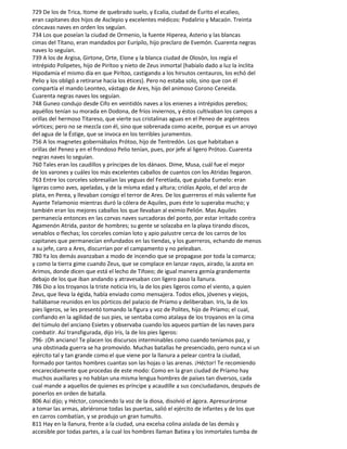 729 De los de Trica, Itome de quebrado suelo, y Ecalia, ciudad de Éurito el ecalieo,
eran capitanes dos hijos de Asclepio y excelentes médicos: Podalirio y Macaón. Treinta
cóncavas naves en orden los seguían.
734 Los que poseían la ciudad de Ormenio, la fuente Hiperea, Asterio y las blancas
cimas del Títano, eran mandados por Eurípilo, hijo preclaro de Evemón. Cuarenta negras
naves lo seguían.
739 A los de Argisa, Girtone, Orte, Elone y la blanca ciudad de Olosón, los regía el
intrépido Polipetes, hijo de Pirítoo y nieto de Zeus inmortal (habíalo dado a luz la ínclita
Hipodamía el mismo día en que Pirítoo, castigando a los hirsutos centauros, los echó del
Pelio y los obligó a retirarse hacia los étices). Pero no estaba solo, sino que con él
compartía el mando Leonteo, vástago de Ares, hijo del animoso Corono Ceneida.
Cuarenta negras naves los seguían.
748 Guneo condujo desde Cifo en veintidós naves a los enienes a intrépidos perebos;
aquéllos tenían su morada en Dodona, de fríos inviernos, y éstos cultivaban los campos a
orillas del hermoso Titareso, que vierte sus cristalinas aguas en el Peneo de argénteos
vórtices; pero no se mezcla con él, sino que sobrenada como aceite, porque es un arroyo
del agua de la Éstige, que se invoca en los terribles juramentos.
756 A los magnetes gobernábalos Prótoo, hijo de Tentredón. Los que habitaban a
orillas del Peneo y en el frondoso Pelio tenían, pues, por jefe al ligero Prótoo. Cuarenta
negras naves lo seguían.
760 Tales eran los caudillos y príncipes de los dánaos. Dime, Musa, cuál fue el mejor
de los varones y cuáles los más excelentes caballos de cuantos con los Atridas llegaron.
763 Entre los corceles sobresalían las yeguas del Feretíada, que guiaba Eumelo: eran
ligeras como aves, apeladas, y de la mísma edad y altura; criólas Apolo, el del arco de
plata, en Perea, y llevaban consigo el terror de Ares. De los guerreros el más valiente fue
Ayante Telamonio mientras duró la cólera de Aquiles, pues éste lo superaba mucho; y
también eran los mejores caballos los que llevaban al eximio Pelión. Mas Aquiles
permanecía entonces en las corvas naves surcadoras del ponto, por estar irritado contra
Agamenón Atrida, pastor de hombres; su gente se solazaba en la playa tirando discos,
venablos o flechas; los corceles comían loto y apio palustre cerca de los carros de los
capitanes que permanecían enfundados en las tiendas, y los guerreros, echando de menos
a su jefe, caro a Ares, discurrían por el campamento y no peleaban.
780 Ya los demás avanzaban a modo de incendio que se propagase por toda la comarca;
y como la tierra gime cuando Zeus, que se complace en lanzar rayos, airado, la azota en
Arimos, donde dicen que está el lecho de Tifoeo; de igual manera gemía grandemente
debajo de los que iban andando y atravesaban con ligero paso la llanura.
786 Dio a los troyanos la triste noticia Iris, la de los pies ligeros como el viento, a quien
Zeus, que lleva la égida, había enviado como mensajera. Todos ellos, jóvenes y viejos,
hallábanse reunidos en los pórticos del palacio de Príamo y deliberaban. Iris, la de los
pies ligeros, se les presentó tomando la figura y voz de Polites, hijo de Príamo; el cual,
confiando en la agilidad de sus pies, se sentaba como atalaya de los troyanos en la cima
del túmulo del anciano Esietes y observaba cuando los aqueos partían de las naves para
combatir. Así transfigurada, dijo Iris, la de los pies ligeros:
796- ¡Oh anciano! Te placen los discursos interminables como cuando teníamos paz, y
una obstinada guerra se ha promovido. Muchas batallas he presenciado, pero nunca vi un
ejército tal y tan grande como el que viene por la llanura a pelear contra la ciudad,
formado por tantos hombres cuantas son las hojas o las arenas. ¡Héctor! Te recomiendo
encarecidamente que procedas de este modo: Como en la gran ciudad de Príamo hay
muchos auxiliares y no hablan una misma lengua hombres de países tan diversos, cada
cual mande a aquellos de quienes es príncipe y acaudille a sus conciudadanos, después de
ponerlos en orden de batalla.
806 Así dijo; y Héctor, conociendo la voz de la diosa, disolvió el ágora. Apresuráronse
a tomar las armas, abriéronse todas las puertas, salió el ejército de infantes y de los que
en carros combatían, y se produjo un gran tumulto.
811 Hay en la llanura, frente a la ciudad, una excelsa colina aislada de las demás y
accesible por todas partes, a la cual los hombres llaman Batiea y los inmortales tumba de
 