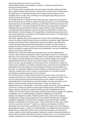 infortunada madre que le dio a luz y yo mismo.
429 Así habló llorando, y los ciudadanos suspiraron. Y Hécuba comenzó entre las
troyanas el funeral lamento:
431 -¡Oh hijo! ¡Ay de mí, desgraciada! ¿Por qué, después de haber padecido terribles
penas, seguiré viviendo ahora que has muerto tú? Día y noche eras en la ciudad motivo
de orgullo para mí y el baluarte de todos, de los troyanos y de las troyanas, que to
saludaban como a un dios. Vivo, constituías una excelsa gloria para ellos; pero ya la
muerte y la Parca to alcanzaron.
437 Así dijo llorando. La esposa de Héctor nada sabía, pues ningún veraz mensajero le
llevó la noticia de que su marido se quedara fuera de las puertas; y en lo más hondo del
alto palacio tejía una tela doble y purpúrea, que adornaba con labores de variado color.
Había mandado en su casa a las esclavas de hermosas trenzas que pusieran al fuego un
trípode grande, para que Héctor se bañase en agua caliente al volver de la batalla.
¡Insensata! Ignoraba que Atenea, la de ojos de lechuza, le había hecho sucumbir muy
lejos del baño a manos de Aquiles. Pero oyó gemidos y lamentaciones que venían de la
torre, estremeciéronse sus miembros, y la lanzadera le cayó al suelo. Y al instante dijo a
las esclavas de hermosas trenzas:
450 -Venid, seguidme dos; voy a ver qué ocurre. Oí la voz de mi venerable suegra; el
corazón me salta en el pecho hacia la boca y mis rodillas se entumecen: algún infortunio
amenaza a los hijos de Príamo. ¡Ojalá que tal noticia nunca llegue a mis oídos! Pero
mucho temo que el divino Aquiles haya separado de la ciudad a mi Héctor audaz, le
persiga a él solo por la llanura y acabe con el funesto valor que siempre tuvo; porque
jamás en la batalla se quedó entre la turba de los combatientes, sino que se adelantaba
mucho y en bravura a nadie cedía.
460 Dicho esto, salió apresuradamente del palacio como una loca, palpitándole el
corazón, y dos esclavas la acompañaron. Mas, cuando llegó a la torre y a la multitud de
gente que a11í se encontraba, se detuvo, y desde el muro registró el campo; en seguida
vio a Héctor arrastrado delante de la ciudad, pues los veloces caballos lo arrastraban
despiadadamente hacia las cóncavas naves de los aqueos; las tinieblas de la noche
velaron sus ojos, cayó de espaldas y se le desmayó el alma. Arrancóse de su cabeza los
vistosos lazos, la diadema, la redecilla, la trenzada cinta y el velo que la áurea Afrodita le
había dado el día en que Héctor se la llevó del palacio de Eetión, constituyéndole una
gran dote. A su alrededor hallábanse muchas cuñadas y concuñadas suyas, las cuales la
sostenían aturdida como si fuera a perecer. Cuando volvió en sí y recobró el aliento,
lamentándose con desconsuelo dijo entre las troyanas:
477 -¡Héctor! ¡Ay de mí, infeliz! Ambos nacimos con la misma suerte, tú en Troya, en
el palacio de Príamo; yo en Teba, al pie del selvoso Placo, en el alcázar de Eetión, el cual
me crió cuando niña para que fuese desventurada como él. ¡Ojalá no me hubiera
engendrado! Ahora tú desciendes a la mansión de Hades, en el seno de la tierra, y me
dejas en el palacio viuda y sumida en triste duelo. Y el hijo, aún infante, que
engendramos tú y yo, infortunados... Ni tú serás su amparo, oh Héctor, pues has fallecido;
ni él el tuyo. Si escapa con vida de la luctuosa guerra de los aqueos, tendrá siempre
fatigas y pesares; y los demás se apoderarán de sus campos, cambiando de sitio los
mojones. El mismo día en que un niño queda huérfano, pierde todos los amigos; y en adelante
va cabizbajo y con las mejillas bañadas en lágrimas. Obligado por la necesidad,
dirígese a los amigos de su padre, tirándoles ya del manto, ya de la túnica; y alguno,
compadecido, le alarga un vaso pequeño con el cual mojará los labios, pero no llegará a
humedecer la garganta. El niño que tiene los padres vivos le echa del festín, dándole
puñadas a increpándole con injuriosas voces: "¡Vete, enhoramala!, le dice, que tu padre
no come a escote con nosotros". Y volverá a su madre viuda, llorando, el huérfano
Astianacte, que en otro tiempo, sentado en las rodillas de su padre, sólo comía medula y
grasa pingüe de ovejas, y, cuando se cansaba de jugar y se entregaba al sueño, dormía en
blanda cama, en brazos de la nodriza, con el corazón lleno de gozo; mas ahora que ha
muerto su padre, mucho tendrá que padecer Astianacte, a quien los troyanos llamaban así
porque sólo tú, oh Héctor, defendías las puertas y los altos muros. Y a ti, cuando los perros
se hayan saciado con tu carne, los movedizos gusanos te comerán desnudo, junto a
 
