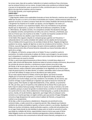 las corvas naves, lejos de tus padres; habiendo en el palacio vestiduras finas y hermosas,
que las esclavas hicieron con sus manos. Arrojaré todas estas vestiduras al ardiente fuego;
y ya que no te aprovechen, pues no yacerás en ellas, constituirán para ti un motivo de
gloria a los ojos de los troyanos y de las troyanas.
515 Así dijo llorando, y las mujeres gimieron.
CANTO XXIII *
Juegos en honor de Patroclo
* Luego Aquiles celebra unos espléndidos funerales en honor de Patroclo, mientras ata el cadáver de
Hédor por los pies a su carro y se to lleva arrastrándolo por el polvo; y desde entonces todos los días, al
aparecer la aurora, to vuelve a arrastrar hasta dar tres vueltas alrededor del túmulo de Patroclo.
1 Así gemían los troyanos en la ciudad. Los aqueos, una vez llegados a las naves y al
Helesponto, se fueron a sus respectivos bajeles. Pero a los mirmidones no les permitió
Aquiles que se dispersaran; y, puesto en medio de los belicosos compañeros, les dijo:
6 -¡Mirmidones, de rápidos corceles, mis compañeros amados! No desatemos del yugo
los solípedos corceles; acerquémonos con ellos y los carros a Patroclo, y llorémoslo, que
éste es el honor que a los muertos se les debe. Y cuando nos hayamos saciado de triste
llanto, desunciremos los caballos y aquí mismo cenaremos todos.
12 Así habló. Ellos seguían a Aquiles en compacto grupo y gemían con frecuencia. Y
sollozando dieron tres vueltas alrededor del cadáver con los caballos de hermoso pelo:
Tetis se hallaba entre los guerreros y les excitaba el deseo de llorar. Regadas de lágrimas
quedaron las arenas, regadas de lágrimas se veían las armaduras de los hombres. ¡Tal era
el héroe, causa de fuga para los enemigos, de quien entonces padecían soledad! Y el
Pelida comenzó entre ellos el funeral lamento colocando sus manos homicidas sobre el
pecho de su amigo:
19 -¡Alégrate, oh Patroclo, aunque estés en el Hades! Ya voy a cumplirte cuanto te
prometiera: he traído arrastrando el cadáver de Héctor, que entregaré a los perros para
que lo despedacen cruelmente; y degollaré ante tu pira a doce hijos de troyanos ilustres,
por la cólera que me causó tu muerte.
24 Dijo; y, para tratar ignominiosamente al divino Héctor, lo tendió boca abajo en el
polvo, cabe al lecho del Menecíada. Quitáronse todos la luciente armadura de bronce, desuncieron
los corceles de sonoros relinchos, y sentáronse en gran número cerca de la nave
del Eácida, el de los pies ligeros, que les dio un banquete funeral espléndido. Muchos
bueyes blancos, ovejas y balantes cabras palpitaban al ser degollados con el hierro; gran
copia de grasos puercos, de albos dientes, se asaban, extendidos sobre la llama de Hefesto;
y en tomo del cadáver la sangre corría en abundancia por todas partes.
33 Los reyes aqueos llevaron al Pelida, el de los pies ligeros, que tenía el corazón
afligido por la muerte del compáñero, a la tienda de Agamenón Atrida, después de
persuadirlo con mucho trabajo; ya en ella, mandaron a los heraldos, de voz sonora, que
pusieron al fuego un gran trípode por si lograban que aquél se lavase las manchas de
sangre y polvo. Pero Aquiles se negó obstinadamente, a hizo, además, un juramento:
43 -¡No, por Zeus, que es el supremo y más poderoso de los dioses! No es justo que el
baño moje mi cabeza hasta que ponga a Patroclo en la pira, le erija un túmulo y me corte
la cabellera; porque un pesar tan grande no volverá lamas a sentirlo mi corazón mientras
me cuente entre los vivos. Ahora celebremos el triste banquete; y, cuando se descubra la
aurora, manda, oh rey de hombres, Agamenón, que traigan leña y la coloquen como
conviene a un muerto que baja a la región sombría, para que pronto el fuego infatigable
consuma y haga desaparecer de nuestra vista el cadáver de Patroclo, y los guerreros
vuelvan a sus ocupaciones.
34 Así dijo; y ellos le escucharon y obedecieron. Dispuesta con prontitud la cena,
comieron todos, y nadie careció de su respectiva porción. Mas, después que hubieron
satisfecho de comida y de bebida al apetito, se fueron a dormir a sus tiendas. Quedóse el
Pelida con muchos mirmidones, dando profundos suspiros, a orillas del estruendoso mar,
en un lugar limpio donde las olas bañaban la playa; pero no tardó en vencerlo el sueño,
que disipa los cuidados del ánimo, esparciéndose suave en torno suyo; pues el héroe
había fatigado mucho sus fornidos miembros persiguiendo a Héctor alrededor de la
ventosa Ilio. Entonces vino a encontrarle el alma del mísero Patroclo, semejante en un
 