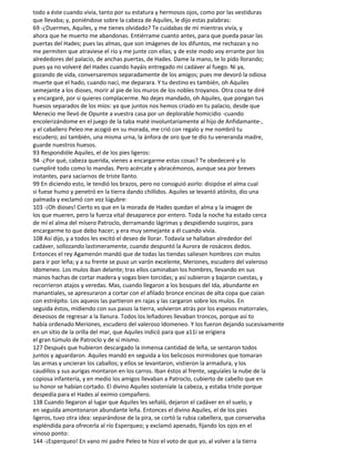 todo a éste cuando vivía, tanto por su estatura y hermosos ojos, como por las vestiduras
que llevaba; y, poniéndose sobre la cabeza de Aquiles, le dijo estas palabras:
69 -¿Duermes, Aquiles, y me tienes olvidado? Te cuidabas de mí mientras vivía, y
ahora que he muerto me abandonas. Entiérrame cuanto antes, para que pueda pasar las
puertas del Hades; pues las almas, que son imágenes de los difuntos, me rechazan y no
me permiten que atraviese el río y me junte con ellas; y de este modo voy errante por los
alrededores del palacio, de anchas puertas, de Hades. Dame la mano, te lo pido llorando;
pues ya no volveré del Hades cuando hayáis entregado mi cadáver al fuego. Ni ya,
gozando de vida, conversaremos separadamente de los amigos; pues me devoró la odiosa
muerte que el hado, cuando nací, me deparara. Y tu destino es también, oh Aquiles
semejante a los dioses, morir al pie de los muros de los nobles troyanos. Otra cosa te diré
y encargaré, por si quieres complacerme. No dejes mandado, oh Aquiles, que pongan tus
huesos separados de los míos: ya que juntos nos hemos criado en tu palacio, desde que
Menecio me llevó de Opunte a vuestra casa por un deplorable homicidio -cuando
encolerizándome en el juego de la taba maté involuntariamente al hijo de Anfidamante-,
y el caballero Peleo me acogió en su morada, me crió con regalo y me nombró tu
escudero; así también, una misma urna, la ánfora de oro que te dio tu veneranda madre,
guarde nuestros huesos.
93 Respondióle Aquiles, el de los pies ligeros:
94 -¿Por qué, cabeza querida, vienes a encargarme estas cosas? Te obedeceré y lo
cumpliré todo como lo mandas. Pero acércate y abracémonos, aunque sea por breves
instantes, para saciarnos de triste llanto.
99 En diciendo esto, le tendió los brazos, pero no consiguió asirlo: disipóse el alma cual
si fuese humo y penetró en la tierra dando chillidos. Aquiles se levantó atónito, dio una
palmada y exclamó con voz lúgubre:
103 -¡Oh dioses! Cierto es que en la morada de Hades quedan el alma y la imagen de
los que mueren, pero la fuerza vital desaparece por entero. Toda la noche ha estado cerca
de mí el alma del mísero Patroclo, derramando lágrimas y despidiendo suspiros, para
encargarme to que debo hacer; y era muy semejante a él cuando vivía.
108 Así dijo, y a todos les excitó el deseo de llorar. Todavía se hallaban alrededor del
cadáver, sollozando lastimeramente, cuando despuntó la Aurora de rosáceos dedos.
Entonces el rey Agamenón mandó que de todas las tiendas saliesen hombres con mulos
para ir por leña; y a su frente se puso un varón excelente, Meriones, escudero del valeroso
Idomeneo. Los mulos iban delante; tras ellos caminaban los hombres, llevando en sus
manos hachas de cortar madera y sogas bien torcidas; y así subieron y bajaron cuestas, y
recorrieron atajos y veredas. Mas, cuando llegaron a los bosques del Ida, abundante en
manantiales, se apresuraron a cortar con el afilado bronce encinas de alta copa que caían
con estrépito. Los aqueos las partieron en rajas y las cargaron sobre los mulos. En
seguida éstos, midiendo con sus pasos la tierra, volvieron atrás por los espesos matorrales,
deseosos de regresar a la llanura. Todos los leñadores llevaban troncos, porque así to
había ordenado Meriones, escudero del valeroso Idomeneo. Y los fueron dejando sucesivamente
en un sitio de la orilla del mar, que Aquiles indicó para que a11í se erigiera
el gran túmulo de Patroclo y de sí mismo.
127 Después que hubieron descargado la inmensa cantidad de leña, se sentaron todos
juntos y aguardaron. Aquiles mandó en seguida a los belicosos mirmidones que tomaran
las armas y uncieran los caballos; y ellos se levantaron, vistieron la armadura, y los
caudillos y sus aurigas montaron en los carros. Iban éstos al frente, seguíales la nube de la
copiosa infantería, y en medio los amigos llevaban a Patroclo, cubierto de cabello que en
su honor se habían cortado. El divino Aquiles sosteníale la cabeza, y estaba triste porque
despedía para el Hades al eximio compañero.
138 Cuando llegaron al lugar que Aquiles les señaló, dejaron el cadáver en el suelo, y
en seguida amontonaron abundante leña. Entonces el divino Aquiles, el de los pies
ligeros, tuvo otra idea: separándose de la pira, se cortó la rubia cabellera, que conservaba
espléndida para ofrecerla al río Esperqueo; y exclamó apenado, fijando los ojos en el
vinoso ponto:
144 -¡Esperqueo! En vano mi padre Peleo te hizo el voto de que yo, al volver a la tierra
 