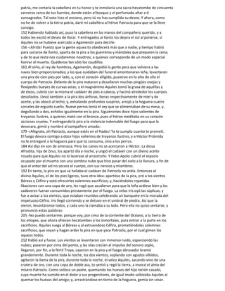 patria, me cortaría la cabellera en tu honor y te inmolaría una sacra hecatombe de cincuenta
carneros cerca de tus fuentes, donde están el bosque y el perfumado altar a ti
consagrados. Tal voto hizo el anciano, pero tú no has cumplido su deseo. Y ahora, como
no he de volver a la tierra patria, daré mi cabellera al héroe Patrocio para que se la lleve
consigo.
152 Habiendo hablado así, puso la cabellera en las manos del compañero querido, y a
todos les excitó el deseo de llorar. Y entregados al llanto los dejara el sol al ponerse, si
Aquiles no se hubiese acercado a Agamenón para decirle:
156 -¡Atrida! Puesto que la gente aquea to obedecerá más que a nadie, y tiempo habrá
para saciarse de llanto, aparta de la pira a los guerreros y mándales que preparen la cena;
y de to que resta nos cuidaremos nosotros, a quienes corresponde de un modo especial
honrar al muerto. Quédense tan sólo los caudillos.
161 Al oírlo, el rey de hombres, Agamenón, despidió la gente para que volviera a las
naves bien proporcionadas; y los que cuidaban del funeral amontonaran leña, levantaron
una pira de cien pies por lado, y, con el corazón alligido, pusieron en lo alto de ella el
cuerpo de Patrocio. Delante de la pira mataron y desollaron muchas pingües ovejas y
flexípedes bueyes de curvas astas; y el magnánimo Aquiles tomó la grasa de aquéllas y
de éstos, cubrió con la misma el cadáver de pies a cabeza, y hacinó alrededor los cuerpos
desollados. Llevó también a la pira dos ánforas, llenas respectivamente de miel y de
aceite, y las abocó al lecho; y, exhalando profundos suspiros, arrojó a la hoguera cuatro
corceles de erguido cuello. Nueve perros tenía el rey que se alimentaban de su mesa, y,
degollando a dos, echólos igualmente en la pira. Siguiéronles doce hijos valientes de
troyanos ilustres, a quienes mató con el bronce, pues el héroe meditaba en su corazón
acciones crueles. Y entregando la pira a la violencia indomable del fuego para que la
devorara, gimió y nombró al compañero amado:
179 -¡Alégrate, oh Patroclo, aunque estés en el Hades! Ya te cumplo cuanto te prometí.
El fuego devora contigo a doce hijos valientes de troyanos ilustres; y a Héctor Priámida
no le entregaré a la hoguera para que to consuma, sino a los perros.
184 Así dijo en son de amenaza. Pero los canes no se acercaron a Héctor. La diosa
Afrodita, hija de Zeus, los apartó día y noche, y ungió el cadáver con un divino aceite
rosado para que Aquiles no lo lacerase al arrastrarlo. Y Febo Apolo cubrió el espacio
ocupado por el muerto con una sombna nube que hizo pasar del cielo a la llanura, a fin de
que el ardor del sol no secara el cuerpo, con sus nervios y miembros.
192 En tanto, la pira en que se hallaba el cadáver de Patroclo no ardía. Entonces el
divino Aquiles, el de los pies ligeros, tuvo otra idea: apartóse de la pira, oró a los vientos
Bóreas y Céfiro y votó ofrecerles solemnes sacrificios; y, haciéndoles repetidas
libaciones con una copa de oro, les rogó que acudieran para que la leña ardiese bien y los
cadáveres fueran consumidos prestamente por el fuego. La veloz Iris oyó las súplicas, y
fue a avisar a los vientos, que estaban reunidos celebrando un banquete en la morada del
impetuoso Céfiro. Iris llegó corriendo y se detuvo en el umbral de piedra. Así que la
vieron, levantáronse todos, y cada uno la ¡lamaba a su lado. Pero ella no quiso sentarse, y
pronunció estas palabras:
205 -No puedo sentarme; porque voy, por cima de la corriente del Océano, a la tierra de
los etíopes, que ahora ofrecen hecatombes a los inmortales, para entrar a la parte en los
sacrificios. Aquiles ruega al Bóreas y al estruendoso Céfiro, prometiéndoles solemnes
sacrificios, que vayan y hagan arder la pira en que yace Patroclo, por el cual gimen los
aqueos todos.
212 Habló así y fuese. Los vientos se levantaron con inmenso ruido, esparciendo las
nubes; pasaron por cima del ponto, y las olas crecían al impulso del sonoro soplo,
llegaron, por fin, a la fértil Troya, cayeron en la pira y el fuego abrasador bramó
grandemente. Durante toda la noche, los dos vientos, soplando con agudos silbidos,
agitaron la llama de la pira, durante toda la noche, el veloz Aquiles, sacando vino de una
cratera de oro, con una copa de doble asa, to vertió y regó la tierra, a invocó el alma del
mísero Patroclo. Como solloza un padre, quemando los huesos del hijo recién casado,
cuya muerte ha sumido en el dolor a sus progenitores, de igual modo sollozaba Aquiles al
quemar los huesos del amigo; y, arrastrándose en torno de la hoguera, gemía sin cesar.
 