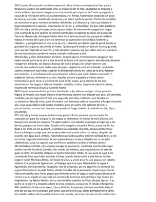 226 Cuando el lucero de la mañana apareció sobre la tierra anunciando el día, y poco
después la aurora, de azafranado velo, se esparció por el mar, apagábase la hoguera y
moría la llama. Los vientos regresaron a su morada por el ponto de Tracia, que gemía a
causa de la hinchazón de las olas alborotadas, y el Pelida, habiéndose separado un poco
de la pira, acostóse, rendido de cansancio, y el dulce sueño le venció. Pronto los caudillos
se reunieron en gran número alrededor del Atrida; y el alboroto y ruido que hacían al
llegar despertaron a Aquiles. Incorporóse el héroe; y, sentándose, les dijo estas palabras:
236 -¡Atrida y demás príncipes de los aqueos todos! Primeramente apagad con negro
vino cuanto de la pira alcanzó la violencia del fuego; recojamos después los huesos de
Patroclo Menecíada, distinguiéndolos bien -fácil será reconocerlos, porque el cadáver
estaba en medio de la pira y en los extremos se quemaron confundidos hombres y
caballos-, y pongámoslos en una urna de oro, cubiertos por doble capa de grasa donde se
guarden hasta que yo descienda al Hades. Quiero que le erijáis un túmulo no muy grande,
sino cual corresponde al muerto; y más adelante, aqueos, los que estéis vivos en las naves
de muchos bancos cuando yo muera, hacedIo anchuroso y alto.
249 Así dijo, y ellos obedecieron al Pelión, de pies ligeros. Primeramente apagaron con
negro vino la parte de la pira a que alcanzó la llama, y la ceniza cayó en abundancia; después
recogieron, llorando, los blancos huesos del dulce amigo y los encerraron en una
urna de oro, cubiertos por doble capa de grasa; dejaron la urna en la tienda, tendiendo
sobre la misma un sutil velo; trazaron el ámbito del túmulo en torno de la pira, echaron
los cimientos, a inmediatamente amontonaron la tierra que antes habían excavado. Y,
erigido el túmulo, volvieron a su sitio. Aquiles detuvo al pueblo y le hizo sentar,
formando un gran circo; y al momento sacó de las naves, para premio de los que
vencieren en los juegos, calderas, trípodes, caballos, mulos, bueyes de robusta cabeza,
mujeres de hermosa cintura y luciente hierro.
262 Empezó exponiendo los premios destinados a los veloces aurigas: el que primero
llegara se llevaría una mujer diestra en primorosas labores y un trípode con asas, de veintidós
medidas; para el segundo ofreció una yegua de seis años, indómita, que llevaba en
su vientre un feto de mulo; para el tercero, una hermosa caldera no puesta al fuego y luciente
aún, cuya capacidad era de cuatro medidas; para el cuarto, dos talentos de oro; y
para el quinto, un vaso con dos asas no puesto al fuego todavía. Y, estando en pie, dijo a
los argivos:
272 -¡Atrida y demás aqueos de hermosas grebas! Estos premios que en medio he
colocado son para los aurigas. Si los juegos se celebraran en honor de otro difunto, me
llevaría a mi tienda los mejores. Ya sabéis cuánto mis caballos aventajan en ligereza a los
demás, porque son inmortales: Posidón se los regaló a mi padre Peleo, y éste me los ha
dado a mí. Pero yo me quedaré, y también los solípedos corceles, porque perdieron al
ilustre y benigno auriga que tantas veces derramó aceite sobre sus crines, después de
lavarlos con agua pura. Ambos, habiéndose quedado quietos, sienten soledad de él; y con
las crines colgando hasta tocar la tierra permanecen en pie y afligidos en su corazón.
¡Adelantaos, pues, los aqueos que confiéis en vuestros corceles y sólidos carros!
287 Así hablo el Pelida, y los veloces aurigas se reunieron. Levantóse mucho antes que
nadie el rey de hombres Eumelo, hijo amado de Admeto, que descollaba en el arte de
guiar el carro. Presentóse después el fuerte Diomedes Tidida, el cual puso el yugo a los
corceles de Tros, que había quitado a Eneas cuando Apolo salvó a este héroe. Alzóse
luego el rubio Menelao Atrida, del linaje de Zeus, y unció al carro una yegua y un caballo
veloces: Eta, propia de Agamenón, y Podargo, que era suyo. Había dado la yegua a
Agamenón, como presente, Equepolo, hijo de Anquises, por no seguirle a la ventosa Ilio
y gozar tranquilo en la vasta Sición, donde moraba, de la abundante riqueza que Zeus le
había concedido; ésta fue la yegua que Menelao unció al yugo, la cual estaba deseosa de
corren- Fue el cuarto en aparejar los corceles de hermoso pelo Antíloco, hijo ilustre del
magnánimo rey Néstor Nelida: de su carro tiraban caballos de Pilos, de pies ligeros. Y su
padre se le acercó y empezó a darle buenos consejos, aunque no le faltaba inteligencia:
306 -¡Antíloco! Si bien eres joven, Zeus y Posidón to quieren y to han enseñado todo el
arte del auriga. No es preciso, por tanto, que yo lo instruya. Sabes perfectamente cómo
los caballos deben dar la vuelta en torno de la meta, pero tus corceles son los más lentos
 