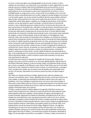 en correr, y temo que algún suceso desagradable ha de ocurrirte. Empero, si otros
caballos son más veloces, sus conductores no to aventajan en obrar sagazmente. Ea, pues,
querido, piensa en emplear toda clase de habilidades para que los premios no se to
escapen. El leñador más hace con la habilidad que con la fuerza; con su habilidad el
piloto gobierna en el vinoso ponto la veloz nave combatida por los vientos; y con su
habilidad puede un auriga vencer a otro. El que confía en sus caballos y en su carro les
hace dar vueltas imprudentemente acá y acullá, y luego los corceles divagan en la carrera
y no los puede sujetar, mas el que conoce los arbitrios del arte y guía caballos inferiores
clava los ojos continuamente en la meta, da la vuelta cerca de la misma, y no le pasa
inadvertido cuándo debe aguijar a aquéllos con el látigo de piel de buey: así los domina
siempre, a la vez que observa a quien le precede. La meta de ahora es muy fácil de
conocer, y voy a indicártela para que no dejes de verla. Un tronco seco de encina o de
pino, que la lluvia no ha podrido aún, sobresale un codo de la tierra; encuéntranse a uno y
otro lado del mismo, cuando el camino acaba, sendas piedras blancas; y luego el terreno
es llano por todas partes y propio para las carreras de carros: el tronco debe de haber
pertenecido a la tumba de un hombre que ha tiempo murió, o fue puesto como mojón por
los antiguos; y ahora el divino Aquiles, el de los pies ligeros, to ha elegido por meta.
Acércate a ésta y den la vuelta casi tocándola carro y caballos; y tú inclínate en el fuerte
asiento hacia la izquierda y anima con imperiosas voces al corcel del otro lado afojándole
las riendas. El caballo izquierdo se aproxime tanto a la meta, que parezca que el cubo de
la bien construida rueda haya de llegar al tronco, pero guárdate de chocar con la piedra:
no sea que hieras a los corceles, rompas el carro y causes el regocijo de los demás y la
confusión de ti mismo. Procura, oh querido, ser cauto y prudente. Pero, si aguijando los
caballos, logras dar la vuelta a la meta, ya nadie se to podrá anticipar ni alcanzarte
siquiera, aunque guíe al divino Arión -el veloz caballo de Adrasto, que descendía de un
dios- o sea arrastrado por los corceles de Laomedonte, que se criaron aquí tan excelentes.
349 Así dijo Néstor Nelida, y volvió a sentarse cuando hubo enterado a su hijo de to
más importante de cada cosa.
351 Meriones fue el quinto en aparejar los caballos de hermoso pelo. Subieron los
aurigas a los carros y echaron suertes en un casco que agitaba Aquiles. Salió primero la
de Antíloco Nestórida; después, la del rey Eumelo; luego, la de Menelao Atrida, famoso
por su lanza; en seguida, la de Meriones; y por último, la del Tidida, que era el más hábil.
Pusiéronse en fila, y Aquiles les indicó la meta a to lejos, en el terreno llano; y encargó a
Fénix, escudero de su padre, que se sentara cerca de aquélla como observador de la
carrera, a fin de que, reteniendo en la memoria cuanto ocurriese, les dijese luego la
verdad.
362 Todos a un tiempo levantaron el látigo, dejáronlo caer sobre los caballos y los
animaron con ardientes voces. Y éstos, alejándose de las naves, corrían por la llanura con
suma rapidez; la polvareda que levantaban envolvíales el pecho como una nube o un
torbellino, y las crines ondeaban al soplo del viento. Los carros unas veces tocaban al
fértil suelo, y otras daban saltos en el aire; los aurigas permanecían en los asientos con el
corazón palpitante por el deseo de la victoria; cada cual animaba a sus corceles, y éstos
volaban, levantando polvo, por la llanura.
373 Mas, cuando los veloces caballos llegaron a la segunda mitad de la carrera y ya
volvían hacia el espumoso mar, entonces se mostró la pericia de cada conductor, pues
todos aquéllos empezaron a galopar. Venían delante las yeguas, de pies ligeros, de
Eumelo Feretíada. Seguíanlas los caballos de Diomedes, procedentes de los de Tros; y
estaban tan cerca del primer carro, que parecía que iban a subir en él: con su aliento
calentaban la espalda y anchos hombros de Eumelo, y volaban poniendo la cabeza sobre
el mismo. Diomedes le hubiera pasado delante, o por to menos hubiera conseguido que la
victoria quedase indecisa si Febo Apolo, que estaba irritado con el hijo de Tideo, no le
hubiese hecho caer de las manos el lustroso látigo. Afligióse el héroe, y las lágrimas
humedecieron sus ojos al ver que las yeguas corrían más que antes, y en cambio sus
caballos aflojaban, porque ya no sentían el azote. No le pasó inadvertido a Atenea que
Apolo jugara esta treta al Tidida; y, corriendo hacia el pastor de hombres, devolvióle el
látigo, a la vez que daba nuevos bríos a sus caballos. Y la diosa, irritada, se encaminó al
 