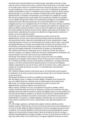 momento hacia el hijo de Admeto y le rompió el yugo: cada yegua se fue por su lado,
fuera de camino; el timón cayó a tierra, y el héroe vino al suelo, junto a una rueda, hirióse
en los codos, boca y narices, se rompió la frente por encima de las cejas, se le arrasaron
los ojos de lágrimas, y la voz, vigorosa y sonora, se le cortó. El Tidida guió los solípedos
caballos, desviándolos un poco, y se adelantó un gran espacio a todos los demás; porque
Atenea dio vigor a sus corceles y le concedió a él la gloria del triunfo. Seguíale el rubio
Menelao Atrida. E inmediato a él iba Antíloco, que animaba a los caballos de su padre:
403 -Corred y alargad el paso cuanto podáis. No os mando que compitáis con aquéllos,
con los caballos del aguerrido Tidida, a los cuales Atenea dio ligereza, concediéndole a él
la gloria del triunfo. Mas alcanzad pronto a los corceles del Atrida y no os quedéis
rezagados para que no os avergüence Eta con ser hembra. ¿Por qué os atrasáis, excelentes
caballos? Lo que os voy a decir se cumplirá: se acabarán para vosotros los cuidados en el
palacio de Néstor, pastor de hombres, y éste os matará en seguida con el agudo bronce si
por vuestra desidia nos llevamos el peor premio. Seguid y apresuraos cuanto podáis. Y yo
pensaré cómo, valiéndome de la astucia, me adelanto en el lugar donde se estrecha el
camino; no se me escapará la ocasión.
417 Así dijo. Los corceles, temiendo la amenaza de su señor, corrieron más
diligentemente un breve rato. Pronto el belicoso Antíloco alcanzó a descubrir el punto
más estrecho del camino -había allí una hendedura de la tierra, producida por el agua
estancada durante el invierno, la cual robó parte de la senda y cavó el suelo-, y por aquel
sitio guiaba Menelao sus corceles, procurando evitar el choque con los demás carros.
Pero Antíloco, torciendo la rienda a sus caballos, sacó el carro fuera del camino, y por un
lado y de cerca seguía a Menelao. El Atrida temió un choque, y le dijo gritando:
426 -¡Antíloco! De temerario modo guías el carro. Detén los corceles; que ahora el
camino es angosto, y en seguida, cuando sea más ancho, podrás ganarme la delantera. No
sea que choquen los carros y seas causa de que recibamos daño.
429 Así dijo. Pero Antíloco, como si no le oyese, hacía correr más a sus caballos
picándolos con el aguijón. Cuanto espacio recorre el disco que tira un joven desde lo alto
de su hombro para probar la fuerza, tanto aquéllos se adelantaron. Las yeguas del Atrida
cejaron, y él mismo, voluntariamente, dejó de avivarlas; no fuera que los solípedos
caballos, tropezando los unos con los otros, volcaran los fuertes carros, y ellos cayeran en
el polvo por el anhelo de alcanzar la victoria. Y el rubio Menelao, reprendiendo a
Antíloco, exclamó:
439 -¡Antíloco! Ningún mortal es más funesto que tú. Ve enhoramala; que los aqueos
no estábamos en to cierto cuando to teníamos por sensato. Pero no te llevarás el premio
sin que antes jures.
442 Después de hablar así, animó a sus caballos con estas palabras:
443 -No aflojéis el paso, ni tengáis el corazón afligido. A aquéllos se les cansarán los
pies y las rodillas antes que a vosotros, pues ya ambos pasaron de la edad juvenil.
446 Así dijo. Los corceles, temiendo la amenaza de su señor, corrieron más
diligentemente, y pronto se hallaron cerca de los otros.
448 Los argivos, sentados en el circo, no quitaban los ojos de los caballos; y éstos
volaban, levantando polvo por la llanura. Idomeneo, caudillo de los cretenses, fue quien
distinguió antes que nadie los primeros corceles que llegaban; pues era el que estaba en el
sitio más alto por haberse sentado en un altozano, fuera del circo. Oyendo desde lejos la
voz del auriga que animaba a los corceles, la reconoció; y al momento vio que corría,
adelantándose a los demás, un caballo magnífico, todo bermejo, con una mancha en la
frente, blanca y redonda como la luna. Y poniéndose en pie, dijo estas palabras a los
argivos:
457 -¡Oh amigos, capitanes y príncipes de los argivos! ¿Veo los caballos yo solo o
también vosotros? Paréceme que no son los mismos de antes los que vienen delanteros, ni
el mismo el auriga: deben de haberse lastimado en la llanura las yeguas que poco ha eran
vencedoras. Las vi cuando doblaban la meta; pero ahora no puedo distinguirlas, aunque
registro con mis ojos todo el campo troyano. Quizá las riendas se le fueron al auriga, y,
siéndole imposible gobernar las yeguas al llegar a la meta, no dio felizmente la vuelta: me
figuro que habrá caído, el carro estará roto, y las yeguas, dejándose llevar por su ánimo
 