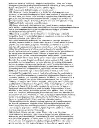 enardecido, se habrán echado fuera del camino. Pero levantaos y mirad, pues yo no lo
distingo bien: paréceme que el que viene delante es un varón etolio, el fuerte Diomedes,
hijo de Tideo, domador de caballos, que reina sobre los argivos.
473 Y el veloz Ayante de Oileo increpóle con injuriosas voces:
474 -¡ldomeneo! ¿Por qué charlas antes de to debido? Las voladoras yeguas vienen
corriendo a lo lejos por la llanura espaciosa. Tú no eres el más joven de los argivos, ni tu
vista es la mejor, pero siempre hablas mucho y sin substancia. Preciso es que no seas tan
gárrulo, estando presentes otros que to son superiores. Esas yeguas que aparecen las
primeras son las de antes, las de Eumelo, y él mismo viene en el carro y tiene las riendas.
482 El caudillo de los cretenses le respondió enojado:
483 -Ayante, valiente en la injuria, detractor; pues en todo lo restante estás por debajo
de los argivos a causa de tu espíritu perverso. Apostemos un trípode o una caldera y nombremos
árbitro al Atrida Agamenón para que manifieste cuáles son las yeguas que vienen
delante y tú lo aprendas perdiendo la apuesta.
488 Así habló. En seguida el veloz Ayante de Oileo se alzó colérico para contestarle
con palabras duras. Y la contienda habría pasado más adelante entre ambos, si el propio
Aquiles, levantándose, no les hubiese dicho:
492 -¡Ayante a Idomeneo! No alterquéis con palabras duras y pesadas, porque no es
decoroso; y vosotros mismos os irritaríais contra el que así to hiciera. Sentaos en el circo
y fijad la. vista en los caballos, que pronto vendrán aquí por el anhelo de alcanzar la
victoria, y sabréis cuáles corceles argivos son los delanteros y cuáles los rezagados.
499 Así dijo; el Tidida, que ya se había acercado un buen trecho, aguijaba a los
corceles, y constantemente les azotaba la espalda con el látigo, y ellos, levantando en alto
los pies, recorrían velozmente el camino y rociaban de polvo al auriga. El carro,
guarnecido de oro y estaño, corría arrastrado por los veloces caballos y las llantas casi no
dejaban huella en el tenue polvo. ¡Con tal ligereza volaban los corceles! Cuando
Diomedes llegó al circo, detuvo el luciente carro; copioso sudor corría de la cerviz y del
pecho de los corceles hasta el suelo, y el héroe, saltando a tierra, dejó el látigo colgado
del yugo. Entonces no anduvo remiso el esforzado Esténelo, sino que al instante tomó el
premio y to entregó a los magnánimos compañeros; y mientras éstos conducían la cautiva
a la tienda y se llevaban el trípode con asas, desunció del carro a los corceles.
514 Después de Diomedes llegó Antíloco, descendiente de Neleo, el cual se había
anticipado a Menelao por haber usado de fraude y no por la mayor ligereza de su carro;
pero, así y todo, Menelao guiaba muy cerca de él los veloces caballos. Cuando el corcel
dista de las ruedas del carro en que lleva a su señor por la llanura (las últimas cerdas de la
cola tocan la llanta y un corto espacio los separa mientras aquél corre por el campo
inmenso): tan rezagado estaba Menelao del eximio Antíloco; pues, si bien al principio se
quedó a la distancia de un tiro de disco, pronto volvió a alcanzarle porque el fuerte vigor
de la yegua de Agamenón, de Etá, de hermoso pelo, iba aumentando. Y si la carrera
hubiese sido más larga, el Atrida se le habría adelantado, sin dejar dudosa la victoria.-
Meriones, el buen escudero de Idomeneo, seguía al ínclito Menelao, como a un tiro de
lanza; pues sus corceles, de hermoso pelo, eran más tardos y él muy poco diestro en guiar
el carro en un certamen.- Presentóse, por último, el hijo de Admeto tirando de su hermoso
carro y conduciendo por delante los caballos. Al verlo, el divino Aquiles, el de los pies
ligeros, se compadeció de él, y dirigió a los argivos estas aladas palabras:
536 -Viene el último con los solípedos caballos el varón que más descuella en guiarlos.
Ea, démosle, como es justo, el segundo premio, y llévese el primero el hijo de Tideo.
539 Así habló y todos aplaudieron lo que proponía. Y le hubiese entregado la yegua
-pues los aqueos lo aprobaban-, si Antíloco, hijo del magnánimo Néstor, no se hubiera
levantado para decir con razón al Pelida Aquiles:
544 -¡Oh Aquiles! Mucho me irritaré contigo si llevas a cabo to que dices. Vas a
quitarme el premio, atendiendo a que recibieron daño su carïo y los veloces corceles y él
es esforzado, pero tenía que rogar a los inmortales y no habría llegado el último de todos.
Si le compadeces y es grato a to corazón, como hay en tu tienda abundante oro y posees
bronce, rebaños, esclavas y solípedos caballos, entrégale, tomándolo de estas cosas, un
premio aún mejor que éste, para que los aqueos to alaben. Pero la yegua no la daré, y
 