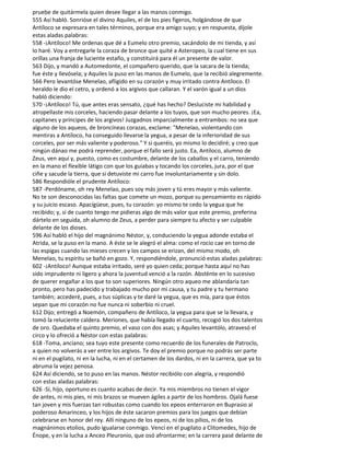 pruebe de quitármela quien desee llegar a las manos conmigo.
555 Así habló. Sonrióse el divino Aquiles, el de los pies figeros, holgándose de que
Antíloco se expresara en tales términos, porque era amigo suyo; y en respuesta, díjole
estas aladas palabras:
558 -¡Antíloco! Me ordenas que dé a Eumelo otro premio, sacándolo de mi tienda, y así
lo haré. Voy a entregarle la coraza de bronce que quité a Asteropeo, la cual tiene en sus
orillas una franja de luciente estaño, y constituirá para él un presente de valor.
563 Dijo, y mandó a Automedonte, el compañero querido, que la sacara de la tienda;
fue éste y llevósela; y Aquiles la puso en las manos de Eumelo, que la recibió alegremente.
566 Pero levantóse Menelao, afligido en su corazón y muy irritado contra Antíloco. El
heraldo le dio el cetro, y ordenó a los argivos que callaran. Y el varón igual a un dios
habló diciendo:
570 -¡Antíloco! Tú, que antes eras sensato, ¿qué has hecho? Desluciste mi habilidad y
atropellaste mis corceles, haciendo pasar delante a los tuyos, que son mucho peores. ¡Ea,
capitanes y príncipes de los argivos! Juzgadnos imparcialmente a entrambos: no sea que
alguno de los aqueos, de broncíneas corazas, exclame: "Menelao, violentando con
mentiras a Antíloco, ha conseguido llevarse la yegua, a pesar de la inferioridad de sus
corceles, por ser más valiente y poderoso." Y si queréis, yo mismo lo decidiré; y creo que
ningún dánao me podrá reprender, porque el fallo será justo. Ea, Antíloco, alumno de
Zeus, ven aquí y, puesto, como es costumbre, delante de los caballos y el carro, teniendo
en la mano el flexible látigo con que los guiabas y tocando los corceles, jura, por el que
ciñe y sacude la tierra, que si detuviste mi carro fue involuntariamente y sin dolo.
586 Respondióle el prudente Antíloco:
587 -Perdóname, oh rey Menelao, pues soy más joven y tú eres mayor y más valiente.
No te son desconocidas las faltas que comete un mozo, porque su pensamiento es rápido
y su juicio escaso. Apacígüese, pues, tu corazón: yo mismo te cedo la yegua que he
recibido; y, si de cuanto tengo me pidieras algo de más valor que este premio, preferina
dártelo en seguida, oh alumno de Zeus, a perder para siempre tu afecto y ser culpable
delante de los dioses.
596 Así habló el hijo del magnánimo Néstor, y, conduciendo la yegua adonde estaba el
Atrida, se la puso en la mano. A éste se le alegró el alma: como el rocío cae en torno de
las espigas cuando las mieses crecen y los campos se erizan, del mismo modo, oh
Menelao, tu espíritu se bañó en gozo. Y, respondiéndole, pronunció estas aladas palabras:
602 -¡Antíloco! Aunque estaba irritado, seré yo quien ceda; porque hasta aquí no has
sido imprudente ni ligero y ahora la juventud venció a la razón. Absténte en lo sucesivo
de querer engañar a los que to son superiores. Ningún otro aqueo me ablandaría tan
pronto, pero has padecido y trabajado mucho por mi causa, y tu padre y tu hermano
también; accederé, pues, a tus súplicas y te daré la yegua, que es mía, para que éstos
sepan que mi corazón no fue nunca ni soberbio ni cruel.
612 Dijo; entregó a Noemón, compañero de Antíloco, la yegua para que se la llevara, y
tomó la reluciente caldera. Meriones, que había llegado el cuarto, recogió los dos talentos
de oro. Quedaba el quinto premio, el vaso con dos asas; y Aquiles levantólo, atravesó el
circo y lo ofreció a Néstor con estas palabras:
618 -Toma, anciano; sea tuyo este presente como recuerdo de los funerales de Patroclo,
a quien no volverás a ver entre los argivos. Te doy el premio porque no podrás ser parte
ni en el pugilato, ni en la lucha, ni en el certamen de los dardos, ni en la carrera, que ya to
abruma la vejez penosa.
624 Así diciendo, se to puso en las manos. Néstor recibiólo con alegría, y respondió
con estas aladas palabras:
626 -Sí, hijo, oportuno es cuanto acabas de decir. Ya mis miembros no tienen el vigor
de antes, ni mis pies, ni mis brazos se mueven ágiles a partir de los hombros. Ojalá fuese
tan joven y mis fuerzas tan robustas como cuando los epeos enterraron en Buprasio al
poderoso Amarinceo, y los hijos de éste sacaron premios para los juegos que debían
celebrarse en honor del rey. Allí ninguno de los epeos, ni de los pilios, ni de los
magnánimos etolios, pudo igualarse conmigo. Vencí en el pugilato a Clitomedes, hijo de
Énope, y en la lucha a Anceo Pleuronio, que osó afrontarme; en la carrera pasé delante de
 
