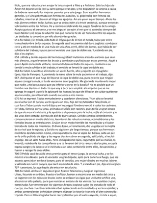 Ificlo, que era robusto; y en arrojar la lanza superé a Fileo y a Polidoro. Sólo los hijos de
Áctor mé dejaron atrás con su carro porque eran dos; y me disputaron la victoria a causa
de haberse reservado los mejores premios para este juego. Eran aquéllos hermanos
gemelos, y el uno gobernaba con firmeza los caballos, sí, gobernaba con firmeza los
caballos, mientras el otro con el látigo los aguijaba. Así era yo en aquel tiempo. Ahora los
más jóvenes entren en las luchas; que ya debo ceder a la triste senectud, aunque entonces
sobresaliera entre los héroes. Ve y continúa celebrando los juegos fúnebres de tu amigo.
Acepto gustoso el presente, y se me alegra el corazón al ver que to acuerdas siempre del
buen Néstor y nó dejas de advertir con qué honores he de ser honrado entre los aqueos.
Las deidades to concedan por ello abundantes gracias.
651 Así habló; y el Pelida, oído todo el elogio que de él hizo el Nelida, fuese por entre
la muchedumbre de los aqueos. En seguida sacó los premios del duro pugilato: condujo al
circo y ató en medio de él una mula de seis años, cerril, difícil de domar, que había de ser
sufridora del trabajo; y puso para el vencido una copa de doble asa. Y, estando en pie,
dijo a los argivos:
658 -¡Atrida y demás aqueos de hermosas grebas! Invitemos a los dos varones que sean
más diestros, a que levanten los brazos y combatan a puñadas por estos premios. Aquél a
quien Apolo conceda la victoria, reconociéndolo así todos los aqueos, conduzca a su
tienda la mula sufridora del trabajo; el vencido se llevará la copa de doble asa.
664 Así habló. Levantóse al instante un varón fuerte, alto y experto en el pugilato:
Epeo, hijo de Panopeo. Y, poniendo la mano sobre la mula paciente en el trabajo, dijo:
667 -Acérquese el que haya de llevarse la copa de doble asa, pues no creo que ningún
aqueo consiga la mula, si ha de vencerme en el pugilato. Me glorío de mantenerlo mejor
que nadie. ¿No basta acaso que sea inferior a otros en la batalla? No es posible que un
hombre sea diestro en todo. Lo que voy a decir se cumplirá: al campeón que se me
oponga le rasgaré la piel y le aplastaré los huesos; los que de él hayan de cuidar quédense
aquí reunidos, para llevárselo cuando sucumba a mis manos.
676 Así se expresó. Todos enmudecieron y quedaron silenciosos. Y tan sólo se levantó
para luchar con él Euríalo, varón igual a un dios, hijo del rey Mecisteo Talayónida, el
cual fue a Teba cuando murió Edipo y en los juegos fúnebres venció a todos los cadmeos.
El Tidida, famoso por su lanza, animaba a Euríalo con razones, pues tenía un gran deseo
de que alcanzara la victoria, y le ayudaba a disponerse para la lucha: atóle el cinturón y le
dio unas bien cortadas correas de piel de buey salvaje. Ceñidos ambos contendientes,
comparecieron en medio del circo, levantaron las robustas manos, acometiéronse y los
fornidos brazos se entrelazaron. Crujían de un modo horrible las mandíbulas y el sudor
brotaba de todos los miembros. El divino Epeo, arremetiendo, dio un golpe en la mejilla
de su rival que le espiaba; y Euríalo no siguió en pie largo tiempo, porque sus hermosos
miembros desfallecieron. Como, encrespándose la mar al soplo del Bóreas, salta un pez
en la orilla poblada de algas y las negras olas to cubren en seguida, así Euríalo, al recibir
el golpe, dio un salto hacia atrás. Pero el magnánimo Epeo, cogiéndole por las manos, lo
levantó; rodeáronle los compañeros y se to llevaron del circo -arrastraba los pies, escupía
espesa sangre y la cabeza se le inclinaba a un lado; sentáronle entre ellos, desvanecido, y
fueron a recoger la copa doble.
700 El Pelida sacó después otros premios para el tercer juego, la penosa lucha, y se los
mostró a los dánaos: para el vencedor un gran trípode, apto para ponerlo al fuego, que los
aqueos apreciaban en doce bueyes; para el vencido, una mujer diestra en muchas labores
y valorada en cuatro bueyes, que sacó en medio de ellos. Y, estando en pie, dijo a los argivos:
707 -Levantaos, los que hayáis de entrar en esta lucha.
708 Así habló. Alzóse en seguida el gran Ayante Telamonio y luego el ingenioso
Ulises, fecundo en ardides. Puesto el ceñidor, fueron a encontrarse en medio del circo y
se cogieron con los robustos brazos como se enlazan las vigas que un ilustre artífice une,
al construir alto palacio, para que resistan el embate de los vientos. Sus espaldas crujían,
estrechadas fuertemente por los vigorosos brazos; copioso sudor les brotaba de todo el
cuerpo; muchos cruentos cardenales iban apareciendo en los costados y en las espaldas; y
ambos contendientes anhelaban siempre alcanzar la victoria y con ella el bien construido
trípode. Pero ni Ulises lograba hacer caer y derribar por el suelo a Ayante, ni éste a aquél,
 