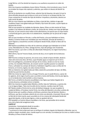 la ágil Mirina: a11í fue donde los troyanos y sus auxiliares se pusieron en orden de
batalla.
816 A los troyanos mandábalos el gran Héctor Priámida, el de tremolante casco. Con él
se armaban las tropas más copiosas y valientes, que ardían en deseos de blandir las
lanzas.
819 De los dardanios era caudillo Eneas, valiente hijo de Anquises, de quien lo tuvo la
divina Afrodita después que la diosa se unió con el mortal en un bosque del Ida. Con
Eneas compartían el mando dos hijos de Anténor: Arquéloco y Acamante, diestros en
toda suerte de pelea.
824 Los ricos troyanos que habitaban en Zelea, al pie del Ida, y bebían el agua del
caudaloso Esepo, eran gobernados por Pándaro, hijo ilustre de Licaón, a quien Apolo en
persona dio el arco.
828 Los que poseían las ciudades de Adrastea, Apeso, Pitiea y el alto monte de Terea,
estaban a las órdenes de Adrasto y Anfio, de coraza de lino: ambos eran hijos de Mérope
Percosio, el cual conocía como nadie el arte adivinatoria y no quería que sus hijos fuesen
a la homicida guerra; pero ellos no lo obedecieron, impelidos por las parcas de la negra
muerte.
835 Los que moraban en Percote, a orillas del Practio, y los que habitaban en Sesto,
Abidos y la divina Arisbe eran mandados por Asio Hirtácida, príncipe de hombres, a
quien fogosos y corpulentos corceles condujeron desde Arisbe, desde la ribera del río
Seleente.
840 Hipótoo acaudillaba las tribus de los valerosos pelasgos que habitaban en la fértil
Larisa. Mandábanlos.él y Pileo, vástago de Ares, hijos del pelasgo Leto Teutámida.
844 A los tracios, que viven a orillas del alborotado Helesponto, los regían Acamante y
el héroe Píroo.
846 Eufemo, hijo de Treceno Céada, alumno de Zeus, era el capitán de los belicosos
cícones.
848 Pirecmes condujo los peonios, de corvos arcos, desde la lejana Amidón, desde la
ribera del anchuroso Axio; del Axio, cuyas límpidas aguas se esparcen por la tierra.
851 A los paflagonios, procedentes del país de los énetos, donde se crían las mulas
cerriles, los mandaba Pilémenes, de corazón varonil: aquéllos poseían la ciudad de
Citoro, cultivaban los campos de Sésamo y habitaban magníficas casas a orillas del río
Partenio, en Cromna, Egíalo y los altos montes Eritinos.
856 Los halizones eran gobernados por Odio y Epístrofo y procedían de lejos: de Álibe,
donde hay yacimientos de plata.
858 A los misios los regían Cromis y el augur Énnomo, que no pudo librarse, a pesar de
los agüeros, de la negra muerte; pues sucumbió a manos del Eácida, el de los pies ligeros,
en el río donde éste mató también a otros troyanos.
862 Forcis y el deiforme Ascanio acaudillaban a los frigios que habían llegado de la
remota Ascania y anhelaban entrar en batalla.
864 A los meonios los gobernaban Mestles y Antifo, hijos de Talémenes, a quienes dio
a luz la laguna Gigea. Tales eran los jefes de los meonios, nacidos al pie del Tmolo.
867 Nastes estaba al frente de los carios de bárbaro lenguaje. Los que ocupaban la
ciudad de Mileto, el frondoso monte Ftirón, las orillas del Meandro y las altas cumbres de
Mícale tenían por caudillos a Nastes y Anfímaco, preclaros hijos de Nomión; Nastes y
Anfímaco, que iba al combate cubierto de oro como una doncella. ¡Insensato! No por ello
se libró de la triste muerte, pues sucumbió en el río a manos del celerípede Eácida del
aguerrido Aquiles, el de los pies ligeros; y éste se apoderó del oro.
876 Sarpedón y el eximio Glauco mandaban a los licios, que procedían de la remota
Licia, de la ribera del voraginoso Janto.
CANTO III*
Juramentos- Contemplando desde la muralla –
Combate singular de Alejandro y Menelao
* La primera se interrumpe para que se verifique el combate singular de Alejandro y Menelao, que no
produce ningún resultado, pues, cuando aquél va a ser vencido, lo arrebata por los aires su madre la diosa
Afrodita y lo lleva al lado de Helena.
 