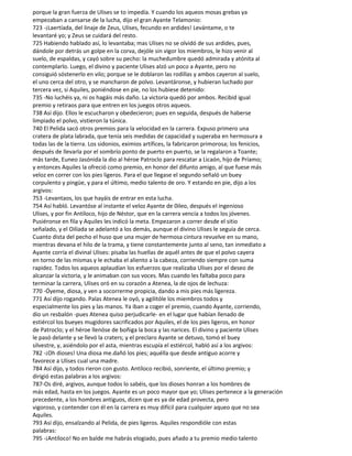 porque la gran fuerza de Ulises se to impedía. Y cuando los aqueos mosas grebas ya
empezaban a cansarse de la lucha, dijo el gran Ayante Telamonio:
723 -¡Laertíada, del linaje de Zeus, Ulises, fecundo en ardides! Levántame, o te
levantaré yo; y Zeus se cuidará del resto.
725 Habiendo hablado así, lo levantaba; mas Ulises no se olvidó de sus ardides, pues,
dándole por detrás un golpe en la corva, dejóle sin vigor los miembros, le hizo venir al
suelo, de espaldas, y cayó sobre su pecho: la muchedumbre quedó admirada y atónita al
contemplarlo. Luego, el divino y paciente Ulises alzó un poco a Ayante, pero no
consiguió sóstenerlo en vilo; porque se le doblaron las rodillas y ambos cayeron al suelo,
el uno cerca del otro, y se mancharon de polvo. Levantáronse, y hubieran luchado por
tercera vez, si Aquiles, poniéndose en pie, no los hubiese detenido:
735 -No luchéis ya, ni os hagáis más daño. La victoria quedó por ambos. Recibid igual
premio y retiraos para que entren en los juegos otros aqueos.
738 Así dijo. Ellos le escucharon y obedecieron; pues en seguida, después de haberse
limpiado el polvo, vistieron la túnica.
740 El Pelida sacó otros premios para la velocidad en la carrera. Expuso primero una
cratera de plata labrada, que tenía seis medidas de capacidad y superaba en hermosura a
todas las de la tierra. Los sidonios, eximios artífices, la fabricaron primorosa; los fenicios,
después de llevarla por el sombrío ponto de puerto en puerto, se la regalaron a Toante;
más tarde, Euneo Jasónida la dio al héroe Patroclo para rescatar a Licaón, hijo de Príamo;
y entonces Aquiles la ofreció como premio, en honor del difunto amigo, al que fuese más
veloz en correr con los pies ligeros. Para el que llegase el segundo señaló un buey
corpulento y pingüe, y para el último, medio talento de oro. Y estando en pie, dijo a los
argivos:
753 -Levantaos, los que hayáis de entrar en esta lucha.
754 Así habló. Levantóse al instante el veloz Ayante de 0ileo, después el ingenioso
Ulises, y por fin Antíloco, hijo de Néstor, que en la carrera vencía a todos los jóvenes.
Pusiéronse en fila y Aquiles les indicó la meta. Empezaron a correr desde el sitio
señalado, y el Oilíada se adelantó a los demás, aunque el divino Ulises le seguía de cerca.
Cuanto dista del pecho el huso que una mujer de hermosa cintura revuelve en su mano,
mientras devana el hilo de la trama, y tiene constantemente junto al seno, tan inmediato a
Ayante corría el divinal Ulises: pisaba las huellas de aquél antes de que el polvo cayera
en torno de las mismas y le echaba el aliento a la cabeza, corriendo siempre con suma
rapidez. Todos los aqueos aplaudían los esfuerzos que realizaba Ulises por el deseo de
alcanzar la victoria, y le animaban con sus voces. Mas cuando les faltaba poco para
terminar la carrera, Ulises oró en su corazón a Atenea, la de ojos de lechuza:
770 -Óyeme, diosa, y ven a socorrerme propicia, dando a mis pies más ligereza.
771 Así dijo rogando. Palas Atenea le oyó, y agilitóle los miembros todos y
especialmente los pies y las manos. Ya iban a coger el premio, cuando Ayante, corriendo,
dio un resbalón -pues Atenea quiso perjudicarle- en el lugar que habían llenado de
estiércol los bueyes mugidores sacrificados por Aquiles, el de los pies ligeros, en honor
de Patroclo; y el héroe llenóse de boñiga la boca y las narices. El divino y paciente Ulises
le pasó delante y se llevó la craters; y el preclaro Ayante se detuvo, tomó el buey
silvestre, y, asiéndolo por el asta, mientras escupía el estiércol, habló así a los argivos:
782 -¡Oh dioses! Una diosa me.dañó los pies; aquélla que desde antiguo acorre y
favorece a Ulises cual una madre.
784 Así dijo, y todos rieron con gusto. Antíloco recibió, sonriente, el último premio; y
dirigió estas palabras a los argivos:
787-Os diré, argivos, aunque todos lo sabéis, que los dioses honran a los hombres de
más edad, hasta en los juegos. Ayante es un poco mayor que yo; Ulises pertenece a la generación
precedente, a los hombres antiguos, dicen que es ya de edad provecta, pero
vigoroso, y contender con él en la carrera es muy difícil para cualquier aqueo que no sea
Aquiles.
793 Así dijo, ensalzando al Pelida, de pies ligeros. Aquiles respondióle con estas
palabras:
795 -¡Antíloco! No en balde me habrás elogiado, pues añado a tu premio medio talento
 