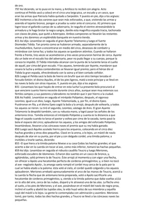 de oro.
797 Así diciendo, se to puso en la mano, y Antíloco lo recibió con alegría. Acto
continuo el Pelida sacó y colocó en el circo una larga pica, un escudo y un casco, que
eran las armas que Patroclo había quitado a Sarpedón. Y puesto en pie, dijo a los argivos:
802 Invitemos a los dos varones que sean más esforzados, a que, vistiendo las armas y
asiendo el tajante bronce, pongan a prueba su valor ante el concurso. A1 primero que
logre tocar el gallardo cuerpo de su adversario, le rasguñe el vientre atrevesándole la
armadura y le haga brotar la negra sangre, daréle esta magnífica espada tracia, tachonada
con clavos de plata, que quité a Asteropeo. Ambos campeones se llevarán las restantes
armas y les daremos un espléndido banquete en nuestra tienda.
811 Así dijo. Levantóse en seguida el gran Ayante Telamonio y luego el fuerte
Diomedes Tidida. Tan pronto como se hubieron armado, separadamente de la
muchedumbre, fueron a encontrarse en medio del circo, deseosos de combatir y
mirándose con torva faz; y todos los aqueos se quedaron atónitos. Cuando se hallaron
frente a frente, tres veces se acometieron y tres veces procuraron herirse de cerca. Ayante
dio un bote en el escudo liso del adversario, peor no pudo llegar a su cuerpo, porque la
coraza to impidió. El Tidida intentaba alcanzar con la punta de la luciente lanza el cuello
de aquél, por cima del gran escudo. Y los aqueos, temiendo por Ayante, mandaron que
cesara la lucha y ambos contendientes se llevaran igual premio; pero el héroe dio al
Tidida la gran espada, ofreciéndosela con la vaina y el bien cortado ceñidor.
826 Luego el Pelida sacó la bola de hierro sin bruñir que en otro tiempo lanzaba el
forzudo Eetión: el divino Aquiles, el de los pies ligeros, mató a este príncipe y se llevó en
las naves la bola con otras riquezas. Y, puesto en pie, dijo a los argivos:
831 -¡Levantaos los que hayáis de entrar en esta lucha! La presente bola procurará al
que venciere cuanto hierro necesite durante cinco años, aunque sean muy extensos sus
fértiles campos; y sus pastores y labradores no tendrán que ir por hierro a la ciudad.
836 Así habló. Levantóse en seguida el intrépido Polipetes; después, el vigoroso
Leonteo, igual a un dios; luego, Ayante Telamoníada, y, por fin, el divino Epeo.
Pusiéronse en fila, y el divino Epeo cogió la bola y la arrojó, después de voltearla, y todos
los aqueos se rieron. La tiró el segundo, Leonteo, vástago de Ares. El gran Ayante
Telamonio la despidió también, con su robusta mano, y logró pasar las señales de los
anteriores tiros. Tomóla entonces el intrépido Polipetes y cuanta es la distancia a que
llega el cayado cuando to lanza el pastor y voltea por cima de la vacada, tanto pasó la
bola el espacio del circo; aplaudieron los aqueos, y los amigos del esforzado Polipetes,
levantándose, llevaron a las cóncavas naves el premio que su rey había ganado.
850 Luego sacó Aquiles azulado hierro para los arqueros, colocando en el circo diez
hachas grandes y otras diez pequeñas. Clavó en la arena, a lo lejos, un mástil de navío
después de atar en su punta, por el pie y con delgado cordel, una tímida paloma; a
invitóles a tirarle saetas, diciendo:
855 -El que hiera a la tímida paloma llévese a su casa Codas las hachas grandes; el que
acierte a dar en la cuerda sin tocar al ave, como más inferior, tomará las hachas pequeñas.
859 Así dijo. Levantóse en seguida el robusto caudillo Teucro y luego Meriones,
esforzado escudero de Idomeneo. Echaron dos suertes en un casco de bronce, y,
agitándolas, salió primero la de Teucro. Éste arrojó al momento y con vigor una flecha,
sin ofrecer a Apolo una hecatombe perfecta de corderos primogénitos; y, si bien no tocó
al ave -negóselo Apolo-, la amarga saeta rompió el cordel muy cerca de la pata por la
cual se había atado a la paloma: ésta voló al cielo, el cordel quedó colgando y los aqueos
aplaudieron. Meriones arrebató apresuradamente el arco de las manos de Teucro, acercó a
la cuerda la flecha que de antemano tenía preparada, votó a Apolo sacrificarle una
hecatombe de corderos primogénitos; y, viendo a la tímida paloma que daba vueltas a11á
en lo alto del aire, cerca de las nubes, disparó y le atravesó una de las alas. La flecha vino
al suelo, a los pies de Meriones; y el ave, posándose en el mástil del navío de negra proa,
inclinó el cuello y abatió las tupidas alas, la vida huyó veloz de sus miembros y aquélla
cayó del mástil a lo lejos. La gente lo contemplaba con admiración y asombro. Meriones
tomó, por tanto, todas las diez hachas grandes, y Teucro se llevó a las cóncavas naves las
pequeñas.
 