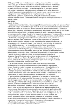 884 Luego el Pelida sacó y colocó en el circo una larga pica y una caldera no puesta
aún al fuego, que era del valor de un buey y estaba decorada con flores. Dos hombres
diestros en arrojar la lanza se levantaron: el poderoso Agamenón Atrida y Meriones,
escudero esforzado de Idomeneo. Y el divino Aquiles, el de los pies ligeros, les dijo:
890 -¡Atrida! Pues sabemos cuánto aventajas a todos y que así en la fuerza como en
arrojar la lanza eres el más señalado, toma este premio y vuelve a las cóncavas naves. Y
entregaremos la pica al héroe Meriones, si te place lo que te propongo.
895 Así habló. Agamenón, rey de hombres, no dejó de obedecerle. Aquiles dio a
Meriones la pica de bronce, y el héroe Atrida tomó el magnífico premio y se lo entregó al
heraldo Taltibio.
CANTO XXIV *
Rescate de Héctor
* Los dioses se apiadan de Héctor, y Zeus encarga a Tetis que amoneste a su hijo para que devuelva el
cadáver, a la vez que manda a Priamo, por medio de Iris, que con un solo heraldo vaya con magníficos
presentes a la tienda de Aquileo para rescatar el cuerpo de Héctor. Príamo obedece y parte con el
heraldo ideo y dos carros; antes de llegar al campamento se les aparece Hermes, que los guía hasta la
tienda del héroe; entra Príamo y, echándose a los pies de Aquiles, le dirige la súplica más
conmovedora; Aquiles entrega el cadáver, los dos ancianos lo conducen a Troya y se celebran con toda
solemnidad las honras fúnebres de Héctor, que era el principal sostén de la ciudad asediada.
1 Disolvióse la junta y los guerreros se dispersaron por las veloces naves, tomaron la
cena y se regalaron con el dulce sueño. Aquiles lloraba, acordándose del compañero
querido, sin que el sueño, que todo to rinde, pudiera vencerlo: daba vueltas acá y a11á, y
con amargura traía a la memoria el vigor y gran ánimo de Patroclo, to que de mancomún
con él había llevado al cabo y las penalidades que ambos habían padecido, ora
combatiendo con los hombres, ora surcando las temibles ondas. Al recordarlo,
prorrumpía en abundantes lágrimas; ya se echaba de lado, ya de espaldas, ya de pechos; y
al fin, levantándose, vagaba inquieto por la orilla del mar. Nunca le pasaba inadvertido el
despuntar de la aurora sobre el mar y sus riberas: entonces uncía al carro los ligeros corceles
y, atando al mismo el cadáver de Héctor, arrastrábalo hasta dar tres vueltas al
túmulo del difunto Menecíada; acto continuo volvía a reposar en la tienda, y dejaba el
cadáver tendido de cara al polvo. Mas Apolo, apiadándose del varón aun después de
muerto, le libraba de toda injuria y lo protegía con la égida de oro para que Aquiles no
lacerase el cuerpo mientras lo llevaba por el suelo.
22 De tal manera Aquiles, enojado, insultaba al divino Héctor. Al contemplarlo,
compadecíanse los bienaventurados dioses a instigaban al vigilante Argicida a que
hurtase el cadáver. A todos les gustaba tal propósito, menos a Hera, a Posidón y a la
virgen de ojos de lechuza, que odiaban como antes a la sagrada Ilio, a Príamo y a su
pueblo por la injuria que Alejandro había inferido a las diosas cuando fueron a su cabaña
y declaró vencedora a la que le había ofrecido funesta liviandad. Cuando, después de la
muerte de Héctor, llegó la duodécima aurora, Febo Apolo dijo a los ínmortales:
33 -Sois, oh dioses, crueles y maléficos. ¿Acaso Héctor no quemaba en vuestro honor
muslos de bueyes y de cabras escogidas? Ahora, que ha perecido, no os atrevéis a salvar
el cadáver y ponerlo a la vista de su esposa, de su madre, de su hijo, de su padre Príamo y
del pueblo, que al momento to entregarían a las llamas y le harían honras fúnebres; por el
contrario, oh dioses, queréis favorecer al pernicioso Aquiles, el cual concibe
pensamientos no razonables, tiene en su pecho un ánimo inflexible y medita cosas
feroces, como un león que, dejándose llevar por su gran fuerza y espíritu soberbio, se
encamina a los rebaños de los hombres para aderezarse un festín, de igual modo perdió
Aquiles la piedad y ni siquiera conserva el pudor que tanto favorece o daña a los varones.
Aquél a quien se le muere un ser amado, como el hermano carnal o el hijo, al fin cesa de
llorar y lamentarse, porque las Parcas dieron al hombre un corazón paciente. Mas
Aquiles, después que quitó al divino Héctor la dulce vida, ata el cadáver al carro y lo
arrastra alrededor del túmulo de su compañero querido; y esto ni a aquél le aprovecha, ni
es decoroso. Tema que nos irritemos contra él, aunque sea valiente, porque
enfureciéndose insulta a to que tan sólo es ya insensible tierra.
55 Respondióle irritada Hera, la de los níveos brazos:
 