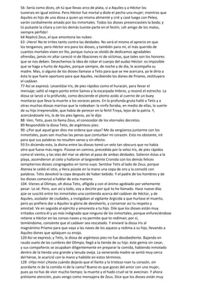 56 -Sería como dices, oh tú que llevas arco de plata, si a Aquiles y a Héctor los
tuvierais en igual estima. Pero Héctor fue mortal y diole el pecho una mujer; mientras que
Aquiles es hijo de una diosa a quien yo misma alimenté y crié y casé luego con Peleo,
varón cordialmente amado por los inmortales. Todos los dioses presenciasteis la boda; y
tú pulsaste la cítara y con los demás tuviste parte en el festín; ¡oh amigo de los malos,
siempre pérfido!
64 Replicó Zeus, el que amontona las nubes:
63 -¡Hera! No te irrites tanto contra las deidades. No será el mismo el aprecio en que
los tengamos; pero Héctor era para los dioses, y también para mí, el más querido de
cuantos mortales viven en Ilio, porque nunca se olvidó de dedicamos agradables
ofrendas, jamás mi altar careció ni de libaciones ni de víctimas, que tales son los honores
que se nos deben. Desechemos la idea de robar el cuerpo del audaz Héctor: es imposible
que se haga a hurto de Aquiles, porque siempre, de noche y de día, le acompaña su
madre. Mas, si alguno de los dioses llamase a Tetis para que se me acercara, yo le diría a
ésta lo que fuere oportuno para que Aquiles, recibiendo los dones de Príamo, restituyera
el cadáver.
77 Así se expresó. Levantóse Iris, de pies rápidos como el huracán, para llevar el
mensaje; saltó al negro ponto entre Samos y la escarpada Imbros, y resonó el estrecho. La
diosa se lanzó a lo prófundo, como desciende el plomo asido al cuerno de un buey
montaraz que lleva la muerte a los voraces peces. En la profunda gruta halló a Tetis y a
otras muchas diosas marinas que la rodeaban: la ninfa lloraba, en medio de ellas, la suerte
de su hijo irreprensible, que había de perecer en la fértil Troya, lejos de la patria. Y,
acercándosele Iris, la de los pies ligeros, así le dijo:
88 -Ven, Tetis, pues to llama Zeus, el conocedor de los eternales decretos.
89 Respondióle la diosa Tetis, de argénteos pies:
90 -¿Por qué aquel gran dios me ordena que vaya? Me da vergüenza juntarme con los
inmortales, pues son muchas las penas que conturban mi corazón. Esto no obstante, iré
para que sus palabras no resulten vanas y sin efecto.
93 En diciendo esto, la divina entre las diosas tomó un velo tan obscuro que no había
otro que fuese más negro. Púsose en camino, precedida por la veloz Iris, de pies rápidos
como el viento, y las olas del mar se abrían al paso de ambas deidades. Salieron éstas a la
playa, ascendieron al cielo y hallaron al largovidente Cronida con los demás felices
sempiternos dioses congregados en torno suyo. Sentóse Tetis al lado de Zeus, porque
Atenea le cedió el sitio, y Hera púsole en la mano una copa de oro y la consoló con
palabras. Tetis devolvió la copa después de haber bebido. Y el padre de los hombres y de
los dioses comenzó a hablar de esta manera:
104 -Vienes al Olimpo, oh diosa Tetis, afligida y con el ánimo agobiado por vehemente
pesar. Lo sé. Pero, aun así y todo, voy a decirte por qué to he llamado. Hace nueve días
qúe se suscitó entre los inmortales una contienda acerca del cadáver de Héctor, y de
Aquiles, asolador de ciudades, a instigaban al vigilante Argicida a que hurtase el muerto,
pero yo prefiero dar a Aquiles la gloria de devolverlo, y conservar así tu respeto y
amistad. Ve en seguida al ejército y amonesta a tu hijo. Dile que los dioses están muy
irritados contra él y yo más indignado que ninguno de los inmortales, porque enfureciéndose
retiene a Héctor en las corvas naves y no permite que to rediman; por si,
temiéndome, consiente que el cadáver sea rescatado. Y enviaré la diosa Iris al
magnánimo Príamo para que vaya a las naves de los aqueos y redima a su hijo, llevando a
Aquiles dones que aplaquen su enojo.
120 Así se expresó; y Tetis, la diosa de argénteos pies no fue desobediente. Bajando en
raudo vuelo de las cumbres del Olimpo, llegó a la tienda de su hijo: éste gemía sin cesar,
y sus compañeros se ocupaban diligentemente en preparar la comida, habiendo inmolado
dentro de la tienda una grande y lanuda oveja. La veneranda madre se sentó muy cerca
del héroe, le acarició con la mano y hablóle en estos términos.
128 -¡Hijo mío! ¿Hasta cuándo dejarás que el llanto y la tristeza roan tu corazón, sin
acordarte ni de la comida ni de la cama? Bueno es que goces del amor con una mujer,
pues ya no has de vivir mucho tiempo; la muerte y el hado cruel se te avecinan. Y ahora
préstame atención, pues vengo como mensajera de Zeus. Dice que los dioses están muy
 
