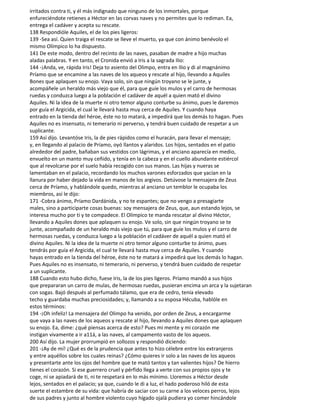 irritados contra ti, y él más indignado que ninguno de los inmortales, porque
enfureciéndote retienes a Héctor en las corvas naves y no permites que lo rediman. Ea,
entrega el cadáver y acepta su rescate.
138 Respondióle Aquiles, el de los pies ligeros:
139 -Sea así. Quien traiga el rescate se lleve el muerto, ya que con ánimo benévolo el
mismo Olímpico lo ha dispuesto.
141 De este modo, dentro del recinto de las naves, pasaban de madre a hijo muchas
aladas palabras. Y en tanto, el Cronida envió a Iris a la sagrada Ilio:
144 -¡Anda, ve, rápida Iris! Deja to asiento del Olimpo, entra en Ilio y di al magnánimo
Príamo que se encamine a las naves de los aqueos y rescate al hijo, Ilevando a Aquiles
Bones que aplaquen su enojo. Vaya solo, sin que ningún troyano se le junte, y
acompáñele un heraldo más viejo que él, para que guíe los mulos y el carro de hermosas
ruedas y conduzca luego a la población el cadáver de aquél a quien mató el divino
Aquiles. Ni la idea de la muerte ni otro temor alguno conturbe su ánimo, pues le daremos
por guía el Argicida, el cual le llevará hasta muy cerca de Aquiles. Y cuando haya
entrado en la tienda del héroe, éste no to matará, a impedirá que los demás to hagan. Pues
Aquiles no es insensato, ni temerario ni perverso, y tendrá buen cuidado de respetar a un
suplicante.
159 Así dijo. Levantóse Iris, la de pies rápidos como el huracán, para llevar el mensaje;
y, en llegando al palacio de Príamo, oyó llantos y alaridos. Los hijos, sentados en el patio
alrededor del padre, bañaban sus vestidos con lágrimas, y el anciano aparecía en medio,
envuelto en un manto muy ceñido, y tenía en la cabeza y en el cuello abundante estiércol
que al revolcarse por el suelo había recogido con sus manos. Las hijas y nueras se
lamentaban en el palacio, recordando los muchos varones esforzados que yacían en la
llanura por haber dejado la vida en manos de los argivos. Detúvose la mensajera de Zeus
cerca de Príamo, y hablándole quedo, mientras al anciano un temblor le ocupaba los
miembros, así le dijo:
171 -Cobra ánimo, Príamo Dardánida, y no te espantes; que no vengo a presagiarte
males, sino a participarte cosas buenas: soy mensajera de Zeus, que, aun estando lejos, se
interesa mucho por ti y te compadece. El Olímpico te manda rescatar al divino Héctor,
llevando a Aquiles dones que aplaquen su enojo. Ve solo, sin que ningún troyano se te
junte, acompañado de un heraldo más viejo que tú, para que guíe los mulos y el carro de
hermosas ruedas, y conduzca luego a la población el cadáver de aquél a quien mató el
divino Aquiles. Ni la idea de la muerte ni otro temor alguno conturbe to ánimo, pues
tendrás por guía el Argicida, el cual te llevará hasta muy cerca de Aquiles. Y cuando
hayas entrado en la tienda del héroe, éste no te matará a impedirá que los demás lo hagan.
Pues Aquiles no es insensato, ni temerario, ni perverso, y tendrá buen cuidado de respetar
a un suplicante.
188 Cuando esto hubo dicho, fuese Iris, la de los pies ligeros. Príamo mandó a sus hijos
que prepararan un carro de mulas, de hermosas ruedas, pusieran encima un arca y la sujetaran
con sogas. Bajó después al perfumado tálamo, que era de cedro, tenía elevado
techo y guardaba muchas preciosidades; y, llamando a su esposa Hécuba, hablóle en
estos términos:
194 -¡Oh infeliz! La mensajera del Olimpo ha venido, por orden de Zeus, a encargarme
que vaya a las naves de los aqueos y rescate al hijo, llevando a Aquiles dones que aplaquen
su enojo. Ea, dime: ¿qué piensas acerca de esto? Pues mi mente y mi corazón me
instigan vivamente a ir a11á, a las naves, al campamento vasto de los aqueos.
200 Así dijo. La mujer prorrumpió en sollozos y respondió diciendo:
201 -¡Ay de mí! ¿Qué es de la prudencia que antes to hizo célebre entre los extranjeros
y entre aquéllos sobre los cuales reinas? ¿Cómo quieres ir solo a las naves de los aqueos
y presentarte ante los ojos del hombre que te mató tantos y tan valientes hijos? De hierro
tienes el corazón. Si ese guerrero cruel y pérfido llega a verte con sus propios ojos y te
coge, ni se apiadará de ti, ni te respetará en lo más mínimo. Lloremos a Héctor desde
lejos, sentados en el palacio; ya que, cuando le di a luz, el hado poderoso hiló de esta
suerte el estambre de su vida: que habría de saciar con su carne a los veloces perros, lejos
de sus padres y junto al hombre violento cuyo hígado ojalá pudiera yo comer hincándole
 
