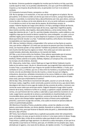 los dientes. Entonces quedarían vengados los insultos que ha hecho a mi hijo; que éste,
cuando aquél to mató, no se portaba cobardemente, sino que a pie firme defendía a los
troyanos y a las troyanas de profundo seno, no pensando ni en huir ni en evitar el
combate.
217 Contestó el anciano Príamo, semejante a un dios:
218 -No te opongas a mi resolución, ni me seas ave de mal agüero en el palacio. No me
persuadirás. Si me diese la orden uno de los que viven en la tierra, aunque fuera adivino,
arúspice o sacerdote, la creeríamos falsa y desconfiaríamos aún más; pero ahora, como yo
mismo he oído a la diosa y la he visto delante de mí, iré y no serán ineficaces sus palabras.
Y si mi destino es morir en las naves de los aqueos, de broncíneas corazas, to
acepto: máteme Aquiles tan luego como abrace a mi hijo y satisfaga el deseo de llorarle.
228 Dijo, y, levantando las hermosas tapas de las arcas, cogió doce magníficos peplos,
doce mantos sencillos, doce tapetes, doce palios blancos, y otras tantas túnicas. Pesó
luego diez talentos de oro. Y, por fin, sacó dos trípodes relucientes, cuatro calderas y una
magnífica copa que los tracios le dieron cuando fue, como embajador, a su país, y era un
soberbio regalo; pues el anciano no quiso dejarla en el palacio a causa del vehemente
deseo que tenía de rescatar a su hijo. Y volviendo al pórtico, echó afuera a los troyanos,
increpándolos con injuriosas palabras:
239 -¡Idos ya, hombres infames y vituperables! ¿Por ventura no hay llanto en vuestra
casa, que venías a afligirme? ¿O creéis que son pocos los pesares que Zeus Cronida me
envía, con hacerme perder un hijo valiente? También los probaréis vosotros. Muerto él,
será mucho más fácil que los argivos os maten. Pero antes que con estos ojos vea la
ciudad tomada y destruida, descienda yo a la mansión de Hades.
247 Dijo, y con el cetro echó a los hombres. Éstos salieron apremiados por el anciano.
Y en seguida Príamo reprendió a sus hijos Héleno, Paris, Agatón divino, Pamón,
Antífono, Polites valiente en la pelea, Deífobo, Hipótoo y el conspicuo Dío; a los nueve
los increpó y les dio órdenes, diciendo:
253 -¡Daos prisa, malos hijos, ruines! Ojalá que en lugar de Héctor hubieseis muerto
todos en las veleras naves. ¡Ay de mí, desventurado, que engendré hijos valentísimos en
la vasta Troya, y ya puedo decir que ninguno me queda! Al divino Méstor, a Troilo, que
combatía en carro, y a Héctor, que era un dios entre los hombres y no parecía hijo de un
mortal, sino de una divinidad, Ares les dio muerte; y restan los que son indignos,
embusteros, danzarines, señalados únicamente en los coros y hábiles en robar al pueblo
corderos y cabritos. Pero ¿no me prepararéis al instante el carro, poniendo en él todas
estas cosas, para que emprendamos el camino?
263 Así dijo. Ellos, temiendo la reconvención del padre, sacaron un carro de mulas, de
hermosas ruedas, magnífico, recién construido; pusieron encima el arca, que ataron bien;
descolgaron del clavo el corvo yugo de madera de boj, provisto de anillos, y tomaron una
correa de nueve codos que servía para atarlo. Colgaron después el yugo sobre la parte
anterior de la lanza, metieron el anillo en su clavija, y sujetaron a aquél, atándolo con la
correa, a la cual hicieron dar tres vueltas a cada lado y cuyos extremos reunieron en un
nudo. Luego fueron sacando de la cámara y acomodando en el pulimentado carro los
innumerables dones para el rescate de Héctor; uncieron las mulas de tiro, de fuertes
cascos, que en otro tiempo habían regalado los misios a Príamo como espléndido
presente, y acercaron al yugo dos corceles, a los cuales el anciano en persona daba de
comer en pulimentado pesebre.
281 Mientras el heraldo y Príamo, prudentes ambos, uncían los caballos en el alto
palacio, acercóseles Hécuba, con ánimo abatido, llevando en su diestra una copa de oro,
llena de dulce vino, para que hicieran la libación antes de partir; y, deteniéndose delante
del carro, dijo a Príamo:
287 Toma, haz la libación al padre Zeus y suplícale que puedas volver del campamento
de los enemigos a to casa; ya que tu ánimo lo incita a ir a las naves contra mi deseo. Ruega,
pues, al Cronión Ideo, el dios de las sombrías nubes que desde lo alto contempla a
Troya entera, y pídele que haga aparecer a tu derecha su veloz mensajera, el ave que le es
más querida y cuya fuerza es inmensa, para que, en viéndola con tus propios ojos, vayas,
alentado por el agüero, a las naves de los dánaos, de rápidos corceles. Y si el largovidente
 
