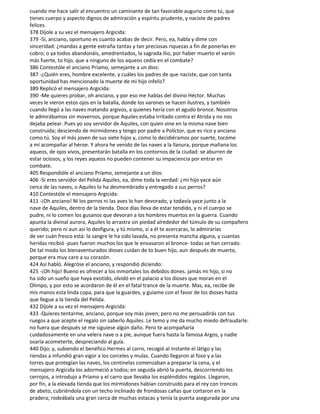 cuando me hace salir al encuentro un caminante de tan favorable augurio como tú, que
tienes cuerpo y aspecto dignos de admiración y espíritu prudente, y naciste de padres
felices.
378 Díjole a su vez el mensajero Argicida:
379 -Sí, anciano, oportuno es cuanto acabas de decir. Pero, ea, habla y dime con
sinceridad: ¿mandas a gente extraña tantas y tan preciosas riquezas a fin de ponerlas en
cobro; o ya todos abandonáis, amedrentados, la sagrada Ilio, por haber muerto el varón
más fuerte, to hijo, que a ninguno de los aqueos cedía en el combate?
386 Contestóle el anciano Príamo, semejante a un dios:
387 -¿Quién eres, hombre excelente, y cuáles los padres de que naciste, que con tanta
oportunidad has mencionado la muerte de mi hijo infeliz?
389 Replicó el mensajero Argicida:
390 -Me quieres probar, oh anciano, y por eso me hablas del divino Héctor. Muchas
veces le vieron estos ojos en la batalla, donde los varones se hacen ilustres, y también
cuando llegó a las naves matando argivos, a quienes hería con el agudo bronce. Nosotros
le admirábamos sin movernos, porque Aquiles estaba irritado contra el Atrida y no nos
dejaba pelear. Pues yo soy servidor de Aquiles, con quien vine en la misma nave bien
construida; desciendo de mirmidones y tengo por padre a Políctor, que es rico y anciano
como tú. Soy el más joven de sus siete hijos y, como lo decidiéramos por suerte, tocóme
a mí acompañar al héroe. Y ahora he venido de las naves a la llanura, porque mañana los
aqueos, de ojos vivos, presentarán batalla en los contornos de la ciudad: se aburren de
estar ociosos, y los reyes aqueos no pueden contener su impaciencia por entrar en
combate.
405 Respondióle el anciano Príamo, semejante a un dios:
406 -Si eres servidor del Pelida Aquiles, ea, dime toda la verdad: ¿mi hijo yace aún
cerca de las naves, o Aquiles lo ha desmembrado y entregado a sus perros?
410 Contestóle el mensajero Argicida:
411 -¡Oh anciano! Ni los perros ni las aves lo han devorado, y todavía yace junto a la
nave de Aquiles, dentro de la tienda. Doce días lleva de estar tendido, y ni el cuerpo se
pudre, ni lo comen los gusanos que devoran a los hombres muertos en la guerra. Cuando
apunta la divinal aurora, Aquiles lo arrastra sin piedad alrededor del túmulo de su compañero
querido; pero ni aun así lo desfigura, y tú mismo, si a él te acercaras, lo admirarías
de ver cuán fresco está: la sangre le ha sido lavada, no presenta mancha alguna, y cuantas
heridas recibió -pues fueron muchos los que le envasaron el bronce- todas se han cerrado.
De tal modo los bienaventurados dioses cuidan de to buen hijo, aun después de muerto,
porque era muy caro a su corazón.
424 Así habló. Alegróse el anciano, y respondió diciendo:
425 -¡Oh hijo! Bueno es ofrecer a los inmortales los debidos dones. jamás mi hijo, si no
ha sido un sueño que haya existido, olvidó en el palacio a los dioses que moran en el
Olimpo, y por esto se acordaron de él en el fatal trance de la muerte. Mas, ea, recibe de
mis manos esta linda copa, para que la guardes, y guíame con el favor de los dioses hasta
que llegue a la tienda del Pelida.
432 Díjole a su vez el mensajero Argicida:
433 -Quieres tentarme, anciano, porque soy más joven; pero no me persuadirás con tus
ruegos a que acepte el regalo sin saberlo Aquiles. Le temo y me da mucho miedo defraudarle:
no fuera que después se me siguiese algún daño. Pero te acompañaría
cuidadosamente en una velera nave o a pie, aunque fuera hasta la famosa Argos, y nadie
osaría acometerte, despreciando al guía.
440 Dijo; y, subiendo el benéfico Hermes al carro, recogió al instante el látigo y las
riendas a infundió gran vigor a los corceles y mulas. Cuando llegaron al foso y a las
torres que protegían las naves, los centinelas comenzaban a preparar la cena, y el
mensajero Argicida los adormeció a todos; en seguida abrió la puerta, descorriendo los
cerrojos, a introdujo a Príamo y el carro que llevaba los espléndidos regalos. Llegaron,
por fin, a la elevada tienda que los mirmidones habían construido para el rey con troncos
de abeto, cubriéndola con un techo inclinado de frondosas cañas que cortaron en la
pradera; rodeábala una gran cerca de muchas estacas y tenía la puerta asegurada por una
 