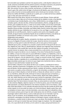 barra de abeto que quitaban o ponían tres aqueos juntos, y sólo Aquiles la descorna sin
ayuda. Entonces el benéfico Hermes abrió la puerta a introdujo al anciano y los presentes
para el Pelida, el de los pies ligeros. Y apeándose del carro, dijo a Príamo:
460 -¡Oh anciano! Yo soy un dios inmortal, soy Hermes; y mi padre me envió para que
fuese tu guía. Me vuelvo antes de llegar a la presencia de Aquiles, pues sería indecoroso
que un dios inmortal se tomara públicamente tanto interés por los mortales. Entra tú,
abraza las rodillas del Pelida y suplícale por su padre, por su madre de hermosa cabellera
y por su hijo, para que conmuevas su corazón.
468 Cuando esto hubo dicho, Hermes se encaminó al vasto Olimpo. Príamo saltó del
carro a tierra, dejó a Ideo con el fin de que cuidase de los caballos y mulas, y fue derecho
a la tienda en que moraba Aquiles, caro a Zeus. Hallóle dentro y sus amigos estaban
sentados aparte; sólo dos de ellos, el héroe Automedonte y Álcimo, vástago de Ares, le
servían, pues acababa de cenar; y, si bien ya no comía ni bebía, aun la mesa continuaba
puesta. El gran Príamo entró sin ser visto, acercóse a Aquiles, abrazóle las rodillas y besó
aquellas manos terribles, homicidas, que habían dado muerte a tantos hijos suyos. Como
quedan atónitos los que, hallándose en la casa de un rico, ven llegar a un hombre que,
poseído de la cruel Ofuscación, mató en su patria a otro varón y ha emigrado a país
extraño, de igual manera asombróse Aquiles de ver al deiforme Príamo; y los demás se
sorprendieron también y se miraron unos a otros. Y Príamo suplicó a Aquiles,
dirigiéndole estas palabras:
486 Acuérdate de tu padre, Aquiles, semejante a los dioses, que tiene la misma edad
que yo y ha llegado al funesto umbral de la vejez. Quizá los vecinos circunstantes le
oprimen y no hay quien te salve del infortunio y de la ruina; pero al menos aquél,
sabiendo que tú vives, se alegra en su corazón y espera de día en día que ha de ver a su
hijo, llegado de Troya. Mas yo, desdichadísimo, después que engendré hijos excelentes
en la espaciosa Troya, puedo decir que de ellos ninguno me queda. Cincuenta tenía
cuando vinieron los aqueos: diez y nueve procedían de un solo vientre; a los restantes
diferentes mujeres los dieron a luz en el palacio. A los más el furibundo Ares les quebró
las rodillas; y el que era único para mí, pues defendía la ciudad y sus habitantes, a ése tú
to mataste poco ha, mientras combatía por la patria, a Héctor, por quien vengo ahora a las
naves de los aqueos, a fin de redimirlo de ti, y traigo un inmenso rescate. Pero, respeta a
los dioses, Aquiles, y apiádate de mí, acordándote de to padre; que yo soy todavía más
digno de piedad, puesto que me atreví a lo que ningún otro mortal de la tierra: a llevar a
mi boca la mano del hombre matador de mis hijos.
507 Así habló. A Aquiles le vino deseo de llorar por su padre; y, asiendo de la mano a
Príamo, apartóle suavemente. Entregados uno y otro a los recuerdos, Príamo, caído a los
pies de Aquiles, lloraba copiosamente por Héctor, matador de hombres; y Aquiles lloraba
unas veces a su padre y otras a Patroclo; y el gemir de entrambos se alzaba en la tienda.
Mas así que el divino Aquiles se hartó de llanto y el deseo de sollozar cesó en su alma y
en sus miembros, alzóse de la silla, tomó por la mano al viejo para que se levantara, y,
mirando compasivo su blanca cabeza y su blanca barba, díjole estas aladas palabras:
518 -¡Ah, infeliz! Muchos son los infortunios que tu ánimo ha soportado. ¿Cómo osaste
venir solo a las naves de los aqueos, a los ojos del hombre que te mató tantos y tan
valientes hijos? De hierro tienes el corazón. Mas, ea, toma asiento en esta silla; y, aunque
los dos estamos afligidos, dejemos reposar en el alma las penas, pues el triste llanto para
nada aprovecha. Los dioses destinaron a los míseros mortales a vivir en la tristeza, y sólo
ellos están descuitados. En los umbrales del palacio de Zeus hay dos toneles de dones que
el dios reparte: en el uno están los males y en el otro los bienes. Aquél a quien Zeus, que
se complace en lanzar rayos, se los da mezclados, unas veces topa con la desdicha y otras
con la buena ventura; pero el que tan sólo recibe penas vive con afrenta, una gran hambre
le persigue sobre la divina tierra y va de un lado para otro sin ser honrado ni por los
dioses ni por los hombres. Así las deidades hicieron a Peleo claros dones desde su
nacimiento: aventajaba a los demás hombres en felicidad y riqueza, reinaba sobre los
mirmidones, y, siendo mortal, le dieron por mujer una diosa. Pero también la divinidad le
impuso un mal: que no tuviese hijos que reinaran luego en el palacio. Tan sólo engendró
uno, a mí, cuya vida ha de ser breve; y no le cuido en su vejez, porque permanezco en
 