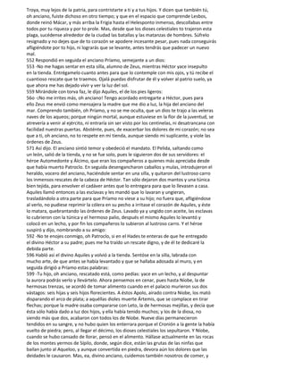 Troya, muy lejos de la patria, para contristarte a ti y a tus hijos. Y dicen que también tú,
oh anciano, fuiste dichoso en otro tiempo; y que en el espacio que comprende Lesbos,
donde reinó Mácar, y más arriba la Frigia hasta el Helesponto inmenso, descollabas entre
todos por tu riqueza y por to prole. Mas, desde que los dioses celestiales to trajeron esta
plaga, sucédense alrededor de la ciudad las batallas y las matanzas de hombres. Súfrelo
resignado y no dejes que de to corazón se apodere incesante pesar, pues nada conseguirás
afligiéndote por to hijo, ni lograrás que se levante, antes tendrás que padecer un nuevo
mal.
552 Respondió en seguida el anciano Príamo, semejante a un dios:
553 -No me hagas sentar en esta silla, alumno de Zeus, mientras Héctor yace insepulto
en la tienda. Entrégamelo cuanto antes para que lo contemple con mis ojos, y tú recibe el
cuantioso rescate que te traemos. Ojalá puedas disfrutar de él y volver al patrio suelo, ya
que ahora me has dejado vivir y ver la luz del sol.
559 Mirándole con torva faz, le dijo Aquiles, el de los pies ligeros:
56o -¡No me irrites más, oh anciano! Tengo acordado entregarte a Héctor, pues para
ello Zeus me envió como mensajera la madre que me dio a luz, la hija del anciano del
mar. Comprendo también, oh Príamo, y no se me oculta, que un dios te trajo a las veleras
naves de los aqueos; porque ningún mortal, aunque estuviese en la flor de la juventud, se
atrevería a venir al ejército, ni entraría sin ser visto por los centinelas, ni desatrancana con
facilidad nuestras puertas. Absténte, pues, de exacerbar los dolores de mi corazón; no sea
que a ti, oh anciano, no to respete en mi tienda, aunque siendo mi suplicante, y viole las
órdenes de Zeus.
571 Así dijo. El anciano sintió temor y obedeció el mandato. El Pelida, saltando como
un león, salió de la tienda, y no se fue solo, pues le siguieron dos de sus servidores: el
héroe Automedonte y Álcimo, que eran los compañeros a quienes más apreciaba desde
que había muerto Patroclo. En seguida desengancharon caballos y mulas, introdujeron el
heraldo, vocero del anciano, haciéndole sentar en una silla, y quitaron del lustroso carro
los inmensos rescates de la cabeza de Héctor. Tan sólo dejaron dos mantos y una túnica
bien tejida, para envolver el cadáver antes que lo entregara para que lo llevasen a casa.
Aquiles llamó entonces a las esclavas y les mandó que lo lavaran y ungieran,
trasladándolo a otra parte para que Príamo no viese a su hijo; no fuera que, afligiéndose
al verlo, no pudiese reprimir la cólera en su pecho a irritase el corazón de Aquiles, y éste
lo matara, quebrantando las órdenes de Zeus. Lavado ya y ungido con aceite, las esclavas
lo cubrieron con la túnica y el hermoso palio, después el mismo Aquiles lo levantó y
colocó en un lecho, y por fin los compañeros lo subieron al lustroso carro. Y el héroe
suspiró y dijo, nombrando a su amigo:
592 -No te enojes conmigo, oh Patroclo, si en el Hades te enteras de que he entregado
el divino Héctor a su padre; pues me ha traído un rescate digno, y de él te dedicaré la
debida parte.
596 Habló así el divino Aquiles y volvió a la tienda. Sentóse en la silla, labrada con
mucho arte, de que antes se había levantado y que se hallaba adosada al muro, y en
seguida dirigió a Príamo estas palabras:
599 -Tu hijo, oh anciano, rescatado está, como pedías: yace en un lecho, y al despuntar
la aurora podrás verlo y llevártelo. Ahora pensemos en cenar, pues hasta Níobe, la de
hermosas trenzas, se acordó de tomar alimento cuando en el palacio murieron sus dos
vástagos: seis hijas y seis hijos florecientes. A éstos Apolo, airado contra Níobe, los mató
disparando el arco de plata; a aquéllas dioles muerte Ártemis, que se complace en tirar
flechas; porque la madre osaba compararse con Leto, la de hermosas mejillas, y decía que
ésta sólo había dado a luz dos hijos, y ella había tenido muchos; y los de la diosa, no
siendo más que dos, acabaron con todos los de Níobe. Nueve días permanecieron
tendidos en su sangre, y no hubo quien los enterrara porque el Cronión a la gente la había
vuelto de piedra; pero, al llegar el décimo, los dioses celestiales los sepultaron. Y Níobe,
cuando se hubo cansado de llorar, pensó en el alimento. Hállase actualmente en las rocas
de los montes yermos de Sípilo, donde, según dice, están las grutas de las ninfas que
bailan junto al Aqueloo, y aunque convertida en piedra, devora aún los dolores que las
deidades le causaron. Mas, ea, divino anciano, cuidemos también nosotros de comer, y
 