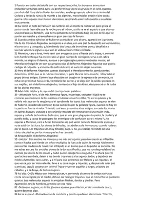 1 Puestos en orden de batalla con sus respectivos jefes, los troyanos avanzaban
chillando y gritando como aves -así profieren sus voces las grullas en el cielo, cuando,
para huir del frío y de las lluvias torrenciales, vuelan gruyendo sobre la corriente del
Océano y llevan la ruina y la muerte a los pigmeos, moviéndolos desde el aire cruda
guerra- y los aqueos marchaban silenciosos, respirando valor y dispuestos a ayudarse
mutuamente.
10 Así como el Noto derrama en las cumbres de un monte la niebla tan poco grata al
pastor y más favorable que la noche para el ladrón, y sólo se ve el espacio a que alcanza
una pedrada; así también, una densa polvareda se levantaba bajo los pies de los que se
ponían en marcha y atravesaban con gran presteza la llanura.
15 Cuando ambos ejércitos se hubieron acercado el uno al otro, apareció en la primera
fila de los troyanos Alejandro, semejante a un dios, con una piel de leopardo en los hombros,
el corvo arco y la espada; y, blandiendo dos lanzas de broncínea punta, desafiaba a
los más valientes argivos a que con él sostuvieran terrible combate.
21 Menelao, caro a Ares, violo venir con arrogante paso al frente de la tropa, y, como el
león hambriento que ha encontrado un gran cuerpo de cornígero ciervo o de cabra
montés, se alegra y tl devora, aunque o persigan ágiles perros y robustos mozos; así
Menelao se holgó de ver con sus propios ojos al deiforme Alejandro -figuróse que podría
castigar al culpable- y al momento saltó del carro al suelo sin dejar las armas.
30 Pero el deiforme Alejandro, apenas distinguió a Menelao entre los combatientes
delanteros, sintió que se le cubría el corazón, y, para librarse de la muerte, retrocedió al
grupo de sus amigos. Como el que descubre un dragón en la espesura de un monte, se
echa con prontitud hacia atrás, tiémblanle las carnes y se aleja con la palidez pintada en
sus mejillas; así el deiforme Alejandro, temiendo al hijo de Atreo, desapareció en la turba
de los altivos troyanos.
38 Advirtiólo Héctor y lo reprendió con injuriosas palabras:
39 -¡Miserable Paris, el de más hermosa figura, mujeriego, seductor! Ojalá no te
contaras en el número de los nacidos o hubieses muerto célibe. Yo así lo quisiera y te
valdría más que ser la vergüenza y el oprobio de los tuyos. Los melenudos aqueos se ríen
de haberte considerado como un bravo campeón por tu gallarda figura, cuando no hay en
tu pecho ni fuerza ni valor. Y siendo cual eres, ¿reuniste a tus amigos, surcaste los mares
en ligeros buques, visitaste a extranjeros y trajiste de remota tierra una mujer linda,
esposa y cuñada de hombres belicosos, que es una gran plaga para tu padre, la ciudad y el
pueblo todo, y causa de gozo para los enemigos y de confusión para ti mismo? ¿No
esperas a Menelao, caro a Ares? Conocerías de qué varón tienes la floreciente esposa, y
no te valdrían la cítara, los dones de Afrodita, la cabellera y la hermosura, cuando rodaras
por el polvo. Los troyanos son muy tímidos; pues, si no, ya estarías revestido de una
túnica de piedras por los males que les has causado.
58 Respondióle el deiforme Alejandro:
59 -¡Héctor! Con motivo me increpas y no más de lo justo; pero tu corazón es inflexible
como el hacha que hiende un leño y multiplica la fuerza de quien la maneja hábilmente
para cortar maderos de navío: tan intrépido es el ánimo que en tu pecho se encierra. No
me eches en cara los amables dones de la dorada Afrodita, que no son despreciables los
eximios presentes de los dioses y nadie puede escogerlos a su gusto. Y si ahora quieres
que luche y combata, detén a los demás troyanos y a los aqueos todos, y dejadnos en
medio a Menelao, caro a Ares, y a mí para que peleemos por Helena y sus riquezas: el
que venza, por ser más valiente, lleve a su casa mujer y riquezas; y, después de jurar paz
y amistad, seguid vosotros en la fértil Troya y vuelvan aquéllos a Argos, criadora de
caballos, y a la Acaya, de lindas mujeres.
76 Así dijo. Oyólo Héctor con intenso placer, y, corriendo al centro de ambos ejércitos
con la lanza cogida por el medio, detuvo las falanges troyanas, que al momento se quedaron
quietas. Los melenudos aqueos le arrojaban flechas, dardos y piedras. Pero
Agamenón, rey de hombres, gritóles con voz recia:
82 -Deteneos, argivos; no tiréis, jóvenes aqueos; pues Héctor, el de tremolante casco,
quiere decirnos algo.
84 Así se expresó. Abstuviéronse de combatir y pronto quedaron silenciosos. Y Héctor,
 