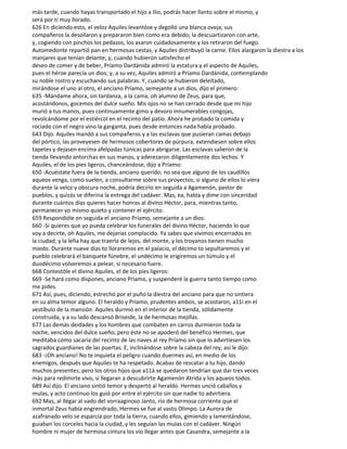 más tarde, cuando hayas transportado el hijo a Ilio, podrás hacer llanto sobre el mismo, y
será por ti muy llorado.
626 En diciendo esto, el veloz Aquiles levantóse y degolló una blanca oveja; sus
compañeros la desollaron y prepararon bien como era debido; la descuartizaron con arte,
y, cogiendo con pinchos los pedazos, los asaron cuidadosamente y los retiraron del fuego.
Automedonte repartió pan en hermosas cestas, y Aquiles distribuyó la carne. Ellos alargaron la diestra a los
manjares que tenían delante; y, cuando hubieron satisfecho el
deseo de comer y de beber, Príamo Dardánida admiró la estatura y el aspecto de Aquiles,
pues el héroe parecía un dios; y, a su vez, Aquiles admiró a Príamo Dardánida, contemplando
su noble rostro y escuchando sus palabras. Y, cuando se hubieron deleitado,
mirándose el uno al otro, el anciano Príamo, semejante a un dios, dijo el primero:
635 -Mándame ahora, sin tardanza, a la cama, oh alumno de Zeus, para que,
acostándonos, gocemos del dulce sueño. Mis ojos no se han cerrado desde que mi hijo
murió a tus manos, pues continuamente gimo y devoro innumerables congojas,
revolcándome por el estiércol en el recinto del patio. Ahora he probado la comida y
rociado con el negro vino la garganta, pues desde entonces nada había probado.
643 Dijo. Aquiles mandó a sus compañeros y a las esclavas que pusieran camas debajo
del pórtico, las proveyesen de hermosos cobertores de púrpura, extendiesen sobre ellos
tapetes y dejasen encima afelpadas túnicas para abrigarse. Las esclavas salieron de la
tienda llevando antorchas en sus manos, y aderezaron diligentemente dos lechos. Y
Aquiles, el de los pies ligeros, chanceándose, dijo a Príamo:
650 -Acuéstate fuera de la tienda, anciano querido; no sea que alguno de los caudillos
aqueos venga, como suelen, a consultarme sobre sus proyectos; si alguno de ellos lo viera
durante la veloz y obscura noche, podría decirlo en seguida a Agamenón, pastor de
pueblos, y quizás se diferina la entrega del cadáver. Mas, ea, habla y dime con sinceridad
durante cuántos días quieres hacer honras al divino Héctor, para, mientras tanto,
permanecer yo mismo quieto y contener el ejército.
659 Respondióle en seguida el anciano Príamo, semejante a un dios:
660 -Si quieres que yo pueda celebrar los funerales del divino Héctor, haciendo lo que
voy a decirte, oh Aquiles, me dejarías complacido. Ya sabes que vivimos encerrados en
la ciudad; y la leña hay que traerla de lejos, del monte, y los troyanos tienen mucho
miedo. Durante nueve días to lloraremos en el palacio, el décimo to sepultaremos y el
pueblo celebrará el banquete fúnebre, el undécimo le erigiremos un túmulo y el
duodécimo volveremos a pelear, si necesario fuere.
668 Contestóle el divino Aquiles, el de los pies ligeros:
669 -Se hará como dispones, anciano Príamo, y suspenderé la guerra tanto tiempo como
me pides.
671 Así, pues, diciendo, estrechó por el puño la diestra del anciano para que no sintiera
en su alma temor alguno. El heraldo y Príamo, prudentes ambos, se acostaron, a11í en el
vestíbulo de la mansión. Aquiles durmió en el interior de la tienda, sólidamente
construida, y a su lado descansó Briseide, la de hermosas mejillas.
677 Las demás deidades y los hombres que combaten en carros durmieron toda la
noche, vencidos del dulce sueño; pero éste no se apoderó del benéfico Hermes, que
meditaba cómo sacaría del recinto de las naves al rey Príamo sin que lo advirtiesen los
sagrados guardianes de las puertas. E, inclinándose sobre la cabeza del rey, así le dijo:
683 -¡Oh anciano! No te inquieta el peligro cuando duermes así, en medio de los
enemigos, después que Aquiles te ha respetado. Acabas de rescatar a tu hijo, dando
muchos presentes; pero los otros hijos que a11á se quedaron tendrían que dar tres veces
más para redimirte vivo, si llegaran a descubrirte Agamenón Atrida y los aqueos todos.
689 Así dijo. El anciano sintió temor y despertó al heraldo. Hermes unció caballos y
mulas, y acto continuo los guió por entre el ejército sin que nadie to advirtiera.
692 Mas, al llégar al vado del vorraaginoso Janto, río de hermosa corriente que el
inmortal Zeus había engrendrado, Hermes se fue al vasto Olimpo. La Aurora de
azafranado velo se esparcía por toda la tierra, cuando ellos, gimiendo y lamentándose,
guiaban los corceles hacia la ciudad, y les seguían las mulas con el cadáver. Ningún
hombre ni mujer de hermosa cintura los vio llegar antes que Casandra, semejante a la
 