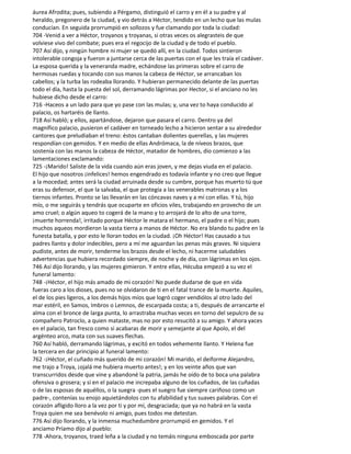 áurea Afrodita; pues, subiendo a Pérgamo, distinguió el carro y en él a su padre y al
heraldo, pregonero de la ciudad, y vio detrás a Héctor, tendido en un lecho que las mulas
conducían. En seguida prorrumpió en sollozos y fue clamando por toda la ciudad:
704 -Venid a ver a Héctor, troyanos y troyanas, si otras veces os alegrasteis de que
volviese vivo del combate; pues era el regocijo de la ciudad y de todo el pueblo.
707 Así dijo, y ningún hombre ni mujer se quedó allí, en la ciudad. Todos sintieron
intolerable congoja y fueron a juntarse cerca de las puertas con el que les traía el cadáver.
La esposa querida y la veneranda madre, echándose las primeras sobre el carro de
hermosas ruedas y tocando con sus manos la cabeza de Héctor, se arrancaban los
cabellos; y la turba las rodeaba llorando. Y hubieran permanecido delante de las puertas
todo el día, hasta la puesta del sol, derramando lágrimas por Hector, si el anciano no les
hubiese dicho desde el carro:
716 -Haceos a un lado para que yo pase con las mulas; y, una vez to haya conducido al
palacio, os hartaréis de llanto.
718 Así habló; y ellos, apartándose, dejaron que pasara el carro. Dentro ya del
magnífico palacio, pusieron el cadáver en torneado lecho a hicieron sentar a su alrededor
cantores que preludiaban el treno: éstos cantaban dolientes querellas, y las mujeres
respondían con gemidos. Y en medio de ellas Andrómaca, la de níveos brazos, que
sostenía con las manos la cabeza de Héctor, matador de hombres, dio comienzo a las
lamentaciones exclamando:
725 -¡Marido! Saliste de la vida cuando aún eras joven, y me dejas viuda en el palacio.
El hijo que nosotros ¡infelices! hemos engendrado es todavía infante y no creo que llegue
a la mocedad; antes será la ciudad arruinada desde su cumbre, porque has muerto tú que
eras su defensor, el que la salvaba, el que protegía a las venerables matronas y a los
tiernos infantes. Pronto se las llevarán en las cóncavas naves y a mí con ellas. Y tú, hijo
mío, o me seguirás y tendrás que ocuparte en oficios viles, trabajando en provecho de un
amo cruel; o algún aqueo to cogerá de la mano y to arrojará de lo alto de una torre,
¡muerte horrenda!, irritado porque Héctor le matara el hermano, el padre o el hijo; pues
muchos aqueos mordieron la vasta tierra a manos de Héctor. No era blando tu padre en la
funesta batalla, y por esto le lloran todos en la ciudad. ¡Oh Héctor! Has causado a tus
padres llanto y dolor indecibles, pero a mí me aguardan las penas más graves. Ni siquiera
pudiste, antes de morir, tenderme los brazos desde el lecho, ni hacerme saludables
advertencias que hubiera recordado siempre, de noche y de día, con lágrimas en los ojos.
746 Así dijo llorando, y las mujeres gimieron. Y entre ellas, Hécuba empezó a su vez el
funeral lamento:
748 -¡Héctor, el hijo más amado de mi corazón! No puede dudarse de que en vida
fueras caro a los dioses, pues no se olvidaron de ti en el fatal trance de la muerte. Aquiles,
el de los pies ligeros, a los demás hijos míos que logró coger vendiólos al otro lado del
mar estéril, en Samos, Imbros o Lemnos, de escarpada costa; a ti, después de arrancarte el
alma con el bronce de larga punta, lo arrastraba muchas veces en torno del sepulcro de su
compañero Patroclo, a quien mataste, mas no por esto resucitó a su amigo. Y ahora yaces
en el palacio, tan fresco como si acabaras de morir y semejante al que Apolo, el del
argénteo arco, mata con sus suaves flechas.
760 Así habló, derramando lágrimas, y excitó en todos vehemente llanto. Y Helena fue
la tercera en dar principio al funeral lamento:
762 -¡Héctor, el cuñado más querido de mi corazón! Mi marido, el deiforme Alejandro,
me trajo a Troya, ¡ojalá me hubiera muerto antes!; y en los veinte años que van
transcurridos desde que vine y abandoné la patria, jamás he oído de to boca una palabra
ofensiva o grosera; y si en el palacio me increpaba alguno de los cuñados, de las cuñadas
o de las esposas de aquéllos, o la suegra -pues el suegro fue siempre cariñoso como un
padre-, contenías su enojo aquietándolos con tu afabilidad y tus suaves palabras. Con el
corazón afligido lloro a la vez por ti y por mí, desgraciada; que ya no habrá en la vasta
Troya quien me sea benévolo ni amigo, pues todos me detestan.
776 Así dijo llorando, y la inmensa muchedumbre prorrumpió en gemidos. Y el
anciamo Príamo dijo al pueblo:
778 -Ahora, troyanos, traed leña a la ciudad y no temáis ninguna emboscada por parte
 