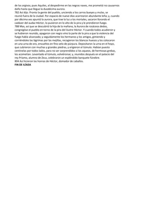 de los argivos; pues Aquiles, al despedirme en las negras naves, me prometió no causarnos
daño hasta que llegue la duodécima aurora.
782 Así dijo. Pronto la gente del pueblo, unciendo a los carros bueyes y mulas, se
reunió fuera de la ciudad. Por espacio de nueve días acarrearon abundante leña; y, cuando
por décima vez apuntó la aurora, que trae la luz a los mortales, sacaron llorando el
cadáver del audaz Héctor, lo pusieron en lo alto de la pira y le prendieron fuego.
788 Mas, así que se descubrió la hija de la mañana, la Aurora de rosáceos dedos,
congregóse el pueblo en torno de la pira del ilustre Héctor. Y cuando todos acudieron y
se hubieron reunido, apagaron con negro vino la parte de la pira a que la violencia del
fuego había alcanzado; y seguidamente los hermanos y los amigos, gimiendo y
corriéndoles las lágrimas por las mejillas, recogieron los blancos huesos y los colocaron
en una urna de oro, envueltos en fino velo de púrpura. Depositaron la urna en el hoyo,
que cubrieron con muchas y grandes piedras, y erigieron el túmulo. Habían puesto
centinelas por todos lados, para no ser sorprendidos si los aqueos, de hermosas grebas,
los acometían. Levantado el túmulo, volviéronse; y, reunidos después en el palacio del
rey Príamo, alumno de Zeus, celebraron un espléndido banquete fúnebre.
804 Así hicieron las honras de Héctor, domador de caballos.
FIN DE ILÍADA
 