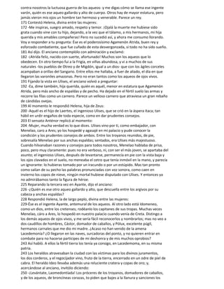 contra nosotros la luctuosa guerra de los aqueos- y me digas cómo se llama ese ingente
varón, quién es ese aqueo gallardo y alto de cuerpo. Otros hay de mayor estatura, pero
jamás vieron mis ojos un hombre tan hermoso y venerable. Parece un rey.
171 Contestó Helena, divina entre las mujeres:
172 -Me inspiras, suegro amado, respeto y temor. ¡Ojalá la muerte me hubiese sido
grata cuando vine con tu hijo, dejando, a la vez que el tálamo, a mis hermanos, mi hija
querida y mis amables compañeras! Pero no sucedió así, y ahora me consumo llorando.
Voy a responder a tu pregunta: Ése es el poderosísimo Agamenón Atrida, buen rey y
esforzado combatiente, que fue cuñado de esta desvergonzada, si todo no ha sido sueño.
181 Así dijo. El anciano contemplólo con admiración y exclamó:
182 -¡Atrida feliz, nacido con suerte, afortunado! Muchos son los aqueos que lo
obedecen. En otro tiempo fui a la Frigia, en viñas abundosa, y vi a muchos de sus
naturales -los pueblos de Otreo y de Migdón, igual a un dios- que con los ágiles corceles
acampaban a orillas del Sangario. Entre ellos me hallaba, a fuer de aliado, el día en que
llegaron las varoniles amazonas. Pero no eran tantos como los aqueos de ojos vivos.
191 Fijando la vista en Ulises, el anciano volvió a preguntar:
192 -Ea, dime también, hija querida, quién es aquél, menor en estatura que Agamenón
Atrida, pero más ancho de espaldas y de pecho. Ha dejado en el fértil suelo las armas y
recorre las filas como un carnero. Parece un velloso carnero que atraviesa un gran rebaño
de cándidas ovejas.
199 Al momento le respondió Helena, hija de Zeus:
200 -Aquél es el hijo de Laertes, el ingenioso Ulises, que se crió en la áspera ítaca; tan
hábil en urdir engaños de toda especie, como en dar prudentes consejos.
203 El sensato Anténor replicó al momento:
204 -Mujer, mucha verdad es lo que dices. Ulises vino por ti, como embajador, con
Menelao, caro a Ares; yo los hospedé y agasajé en mi palacio y pude conocer la
condición y los prudentes consejos de ambos. Entre los troyanos reunidos, de pie,
sobresalía Menelao por sus anchas espaldas; sentados, era Ulises más majestuoso.
Cuando hilvanaban razones y consejos para todos nosotros, Menelao hablaba de prisa,
poco, pero muy claramente: pues no era verboso, ni, con ser el más joven, se apartaba del
asunto; el ingenioso Ulises, después de levantarse, permanecía en pie con la vista baja y
los ojos clavados en el suelo, no meneaba el cetro que tenía inmóvil en la mano, y parecía
un ignorante: lo hubieras tomado por un iracundo o por un estúpido. Mas tan pronto
como salían de su pecho las palabras pronunciadas con voz sonora, como caen en
invierno los copos de nieve, ningún mortal hubiese disputado con Ulises. Y entonces ya
no admirábamos tanto la figura de héroe.
225 Reparando la tercera vez en Ayante, dijo el anciano:
226 -¿Quién es ese otro aqueo gallardo y alto, que descuella entre los argivos por su
cabeza y anchas espaldas?
228 Respondió Helena, la de largo peplo, divina entre las mujeres:
229-Ése es el ingente Ayante, antemural de los aqueos. Al otro lado está Idomeneo,
como un dios, entre los cretenses; rodéanlo los capitanes de sus tropas. Muchas veces
Menelao, cáro a Ares, lo hospedó en nuestro palacio cuando venía de Creta. Distingo a
los demás aqueos de ojos vivos, y me sería fácil reconocerlos y nombrarlos; mas no veo a
dos caudillos de hombres, Cástor, domador de caballos, y Pólux, excelente púgil,
hermanos carnales que me dio mi madre. ¿Acaso no han venido de la amena
Lacedemonia? ¿O llegaron en las naves, surcadoras del ponto, y no quieren entrar en
combate para no hacerse partícipes de mi deshonra y de mis muchos oprobios?
243 Así habló. A ellos la fértil tierra los tenía ya consigo, en Lacedemoma, en su misma
patria.
243 Los heraldos atravesaban la ciudad con las víctimas para los divinos juramentos,
los dos corderos, y el regocijador vino, fruto de la tierra, encerrado en un odre de piel de
cabra. El heraldo Ideo llevaba además una reluciente cratera y copas de oro; y,
acercándose al anciano, invitólo diciendo:
250 -¡Levántate, Laomedontíada! Los próceres de los troyanos, domadores de caballos,
y de los aqueos, de broncíneas corazas, to piden que bajes a la llanura y sanciones los
 