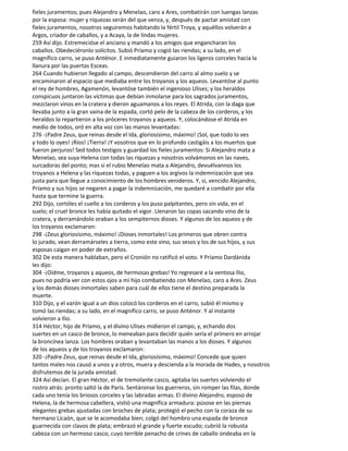 fieles juramentos; pues Alejandro y Menelao, caro a Ares, combatirán con luengas lanzas
por la esposa: mujer y riquezas serán del que venza, y, después de pactar amistad con
fieles juramentos, nosotros seguiremos habitando la fértil Troya, y aquéllos volverán a
Argos, criador de caballos, y a Acaya, la de lindas mujeres.
259 Así dijo. Estremecióse el anciano y mandó a los amigos que engancharan los
caballos. Obedeciéronlo solícitos. Subió Príamo y cogió las riendas; a su lado, en el
magnífico carro, se puso Anténor. E inmediatamente guiaron los ligeros corceles hacia la
llanura por las puertas Esceas.
264 Cuando hubieron llegado al campo, descendieron del carro al almo suelo y se
encaminaron al espacio que mediaba entre los troyanos y los aqueos. Levantóse al punto
el rey de hombres, Agamenón, levantóse también el ingenioso Ulises; y los heraldos
conspicuos juntaron las víctimas que debían inmolarse para los sagrados juramentos,
mezclaron vinos en la cratera y dieron aguamanos a los reyes. El Atrida, con la daga que
llevaba junto a la gran vaina de la espada, cortó pelo de la cabeza de los corderos, y los
heraldos lo repartieron a los próceres troyanos y aqueos. Y, colocándose el Atrida en
medio de todos, oró en alta voz con las manos levantadas:
276 -¡Padre Zeus, que reinas desde el Ida, gloriosísimo, máximo! ¡Sol, que todo lo ves
y todo lo oyes! ¡Ríos! ¡Tierra! ¡Y vosotros que en lo profundo castigáis a los muertos que
fueron perjuros! Sed todos testigos y guardad los fieles juramentos: Si Alejandro mata a
Menelao, sea suya Helena con todas las riquezas y nosotros volvámonos en las naves,
surcadoras del ponto; mas si el rubio Menelao mata a Alejandro, devuélvannos los
troyanos a Helena y las riquezas todas, y paguen a los argivos la indemnización que sea
justa para que llegue a conocimiento de los hombres venideros. Y, si, vencido Alejandro,
Príamo y sus hijos se negaren a pagar la indemnización, me quedaré a combatir por ella
hasta que termine la guerra.
292 Dijo, cortóles el cuello a los corderos y los puso palpitantes, pero sin vida, en el
suelo; el cruel bronce les había quitado el vigor. Llenaron las copas sacando vino de la
cratera, y derramándolo oraban a los sempiternos dioses. Y algunos de los aqueos y de
los troyanos exclamaron:
298 -¡Zeus gloriosísimo, máximo! ¡Dioses inmortales! Los primeros que obren contra
lo jurado, vean derramárseles a tierra, como este vino, sus sesos y los de sus hijos, y sus
esposas caigan en poder de extraños.
302 De esta manera hablaban, pero el Cronión no ratificó el voto. Y Príamo Dardánida
les dijo:
304 -¡Oídme, troyanos y aqueos, de hermosas grebas! Yo regresaré a la ventosa Ilio,
pues no podría ver con estos ojos a mi hijo combatiendo con Menelao, caro a Ares. Zeus
y los demás dioses inmortales saben para cuál de ellos tiene el destino preparada la
muerte.
310 Dijo, y el varón igual a un dios colocó los corderos en el carro, subió él mismo y
tomó las riendas; a su lado, en el magnífico carro, se puso Anténor. Y al instante
volvieron a Ilio.
314 Héctor, hijo de Príamo, y el divino Ulises midieron el campo, y, echando dos
suertes en un casco de bronce, lo meneaban para decidir quién sería el primero en arrojar
la broncínea lanza. Los hombres oraban y levantaban las manos a los dioses. Y algunos
de los aqueos y de los troyanos exclamaron:
320 -¡Padre Zeus, que reinas desde el Ida, gloriosísimo, máximo! Concede que quien
tantos males nos causó a unos y a otros, muera y descienda a la morada de Hades, y nosotros
disfrutemos de la jurada amistad.
324 Así decían. El gran Héctor, el de tremolante casco, agitaba las suertes volviendo el
rostro atrás: pronto saltó la de Paris. Sentáronse los guerreros, sin romper las filas, donde
cada uno tenía los briosos corceles y las labradas armas. El divino Alejandro, esposo de
Helena, la de hermosa cabellera, vistió una magnífica armadura: púsose en las piernas
elegantes grebas ajustadas con broches de plata; protegió el pecho con la coraza de su
hermano Licaón, que se le acomodaba bien; colgó del hombro una espada de bronce
guarnecida con clavos de plata; embrazó el grande y fuerte escudo; cubrió la robusta
cabeza con un hermoso casco, cuyo terrible penacho de crines de caballo ondeaba en la
 
