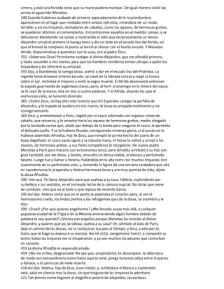 cimera, y asió una fornida lanza que su mano pudiera manejar. De igual manera vistió las
armas el aguerrido Menelao.
340 Cuando hubieron acabado de armarse separadamente de la muchedumbre,
aparecieron en el lugar que mediaba entre ambos ejércitos, mirándose de un modo
terrible; y así los troyanos, domadores de caballos, como los aqueos, de hermosas grebas,
se quedaron atónitos al contemplarlos. Encontráronse aquéllos en el medido campo, y se
detuvieron blandiendo las lanzas y mostrando el odio que recíprocamente se tenían.
Alejandro arrojó el primero la luenga lanza y dio un bote en el escudo liso del Atrida, sin
que el bronce lo rompiera: la punta se torció al chocar con el fuerte escudo. Y Menelao
Atrida, disponiéndose a acometer con la suya, oró al padre Zeus:
351 -¡Soberano Zeus! Permíteme castigar al divino Alejandro, que me ofendió primero,
y hazlo sucumbir a mis manos, para que los hombres venideros teman ultrajar a quien los
hospedare y les ofreciere su amistad.
355 Dijo, y blandiendo la luenga lanza, acertó a dar en el escudo liso del Priámida. La
ingente lanza atravesó el terso escudo, se clavó en la labrada coraza y rasgó la túnica
sobre el ijar. Inclinóse el troyano y evitó la negra muerte. El Atrida desenvainó entonces
la espada guarnecida de argénteos clavos; pero, al herir al enemigo en la cimera del casco,
se le cayó de la mano, rota en tres o cuatro pedazos. Y el Atrida, alzando los ojos al
anchuroso cielo, se lamentó diciendo:
365 -¡Padre Zeus, no hay dios más funesto que tú! Esperaba castigar la perfidia de
Alejandro, y la espada se quiebra en mis manos, la lanza es arrojada inútilmente y no
consigo vencerlo.
369 Dice, y arremetiendo a Paris, cógelo por el casco adornado con espesas crines de
caballo, que retuerce, y lo arrastra hacia los aqueos de hermosas grebas, medio ahogado
por la bordada correa que, atada por debajo de la barba para asegurar el casco, le apretaba
el delicado cuello. Y se lo hubiera llevado, consiguiendo inmensa gloria, si al punto no lo
hubiese advertido Afrodita, hija de Zeus, que rompió la correa hecha del cuero de un
buey degollado: el casco vacío siguió a la robusta mano, el héroe lo volteó y arrojó a los
aqueos, de hermosas grebas, y sus fieles compañeros lo recogieron. De nuevo asaltó
Menelao a Paris para matarlo con la broncínea lanza; pero Afrodita arrebató a su hijo con
gran facilidad, por ser diosa, y llevólo, envuelto en densa niebla, al oloroso y perfumado
tálamo. Luego fue a llamar a Helena, hallándola en la alta torre con muchas troyanas; tiró
suavemente de su perfumado velo, y, tomando la figura de una anciana cardadora que allá
en Lacedemonia le preparaba a Helena hermosas lanas y era muy querida de ésta, díjole
la diosa Afrodita:
390 -Ven acá. Te llama Alejandro para que vuelvas a tu casa. Hállase, esplendente por
su belleza y sus vestidos, en el torneado lecho de la cámara nupcial. No dirías que viene
de combatir, sino que va al baile o que reposa de reciente danza.
395 Así dijo. Helena sintió que en el pecho le palpitaba el corazón; pero, al ver el
hermosísimo cuello, los lindos pechos y los refulgentes ojos de la diosa, se asombró y le
dijo:
399 -¡Cruel! ¿Por qué quieres engañarme? ¿Me llevarás acaso más allá, a cualquier
populosa ciudad de la Frigia o de la Meonia amena donde algún hombre dotado de
palabra te sea querido? ¿Vienes con engaños porque Menelao ha vencido al divino
Alejandro, y quieres que yo, la odiosa, vuelva a su casa? Ve, siéntate al lado de Paris,
deja el camino de las diosas, no te conduzcan tus pies al Olimpo; y llora, y vela por él,
hasta que te haga su esposa o su esclava. No iré a11á, ¡vergonzoso fuera!, a compartir su
lecho; todas las troyanas me lo vituperarían, y ya son muchos los pesares que conturban
mi corazón.
413 La divina Afrodita le respondió airada:
414 -¡No me irrites, desgraciada! No sea que, enojándome, te desampare; te aborrezca
de modo tan extraordinario como hasta aquí te amé; ponga funestos odios entre troyanos
y dánaos, y tú perezcas de mala muerte.
418 Así dijo. Helena, hija de Zeus, tuvo miedo; y, echándose el blanco y espléndido
velo, salió en silencio tras la diosa, sin que ninguna de las troyanas lo advirtiera.
421 Tan pronto como llegaron al magnífico palacio de Alejandro, las esclavas
 