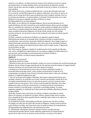 volvieron a sus labores, y la divina entre las mujeres se fue derecha a la cámara nupcial
de elevado techo. La risueña Afrodita colocó una silla delante de Alejandro; sentóse
Helena, hija de Zeus, que lleva la égida, y, apartando la vista de su esposo, lo increpó con
estas palabras:
428 -¡Vienes de la lucha, y hubieras debido perecer a manos del esforzado varón que
fue mi anterior marido! Blasonabas de ser superior a Menelao, caro a Ares, en fuerza, en
puños y en el manejo de la lanza; pues provócalo de nuevo a singular combate. Pero no:
te aconsejo que desistas, y no quieras pelear ni contender temerariamente con el rubio
Menelao; no sea que en seguida sucumbas, herido por su lanza.
437 Respondióle Paris con estas palabras:
438 -Mujer, no me zahieras con amargos baldones. Hoy ha vencido Menelao con el
auxilio de Atenea; otro día lo venceré yo, pues también tenemos dioses que nos protegen.
Mas, ea, acostémonos y volvamos a ser amigos. Jamás la pasión se apoderó de mi espíritu
como ahora; ni cuando, después de robarte, partimos de la amena Lacedemonia en las
naves surcadoras del ponto y llegamos a la isla de Cránae, donde me unió contigo
amoroso consorcio: con tal ansia te amo en este momento y tan dulce es el deseo que de
mí se apodera.
447 Dijo, y empezó a encaminarse al tálamo; y en seguida lo siguió la esposa.
448 Acostáronse ambos en el torneado lecho, mientras el Atrida se revolvía entre la
muchedumbre, como una fiera, buscando al deiforme Alejandro. Pero ningún troyano ni
aliado ilustre pudo mostrárselo a Menelao, caro a Ares; que no por amistad lo hubiesen
ocultado, pues a todos se les había hecho tan odioso como la negra muerte. Y Agamenón,
rey de hombres, les dijo:
456 -iOíd, troyanos, dárdanos y aliados! Es evidente que la victoria quedó por Menelao,
caro a Ares; entregadnos la argiva Helena con sus riquezas y pagad una indemnización, la
que sea justa, para que llegue a conocimiento de los hombres venideros.
461 Así dijo el Atrida, y los demás aqueos aplaudieron.
CANTO IV*
Violación de los juramentos
- Agamenón reuista las tropas
* Menelao lo busca por el cameo de batalla y recibe en la cintura el impacto de una flecha lanzada por
Pándaro, que así rompe la tregua covenida por los dos ejércitos antes de empezar el singular desafío.
Entonces comienza una encarnizada lucha entre aqueos y troyanos.
1 Sentados en el áureo pavimento junto a Zeus, los dioses celebraban consejo. La
venerable Hebe escanciaba néctar, y ellos recibían sucesivamente la copa de oro y
contemplaban la ciudad de Troya. Pronto el Cronida intentó zaherir a Hera con mordaces
palabras; y, hablando fingidamente, dijo:
7 -Dos son las diosas que protegen a Menelao, Hera argiva y Atenea alalcomenia; pero,
sentadas a distancia, se contentan con mirarlo; mientras que Afrodita, amante de la risa,
acompaña constantemente al otro y to Libra de Las parcas, y ahora lo acaba de salvar
cuando él mismo creía perecer. Pero, comp la victoria quedó por Menelao, caro a Ares,
deliberemos sobre sus futuras consecuencias: si conviene promover nuevamente el
funesto combate y la terrible pelea, o reconciliar a entrambos pueblos. Si a todos
pluguiera y agradara, la ciudad del rey Príamo continuaría poblada y Menelao se llevaría
la argiva Helena.
20 Así dijo. Atenea y Hera, que tenían Los asientos contiguos y pensaban en causar
daño a Los troyanos, se mordieron Los labios. Atenea, aunque airada contra su padre
Zeus y poseída de feroz cólera, guardó silencio y nada dijo; pero a Hera no le cupo la ira
en el pecho, y exclamó:
25-¡Crudelísimo Cronida! ¡Qué palabras proferiste! ¿Quieres que sea vano a ineficaz
mi trabajo y el sudor que me costó? Mis corceles se fatigaron, cuando reunía el ejército
contra Príamo y sus hijos. Haz lo que dices, pero no todos los dioses te lo aprobaremos.
30 Respondióle muy indignado Zeus, que amontona las nubes:
31 -¡Desdichada! ¿Qué graves ofensas te infieren Príamo y sus hijos para que
continuamente anheles destruir la bien edificada ciudad de Ilio? Si trasponiendo las
puertas de los altos muros, te comieras crudo a Príamo, a sus hijos y a los demás
 