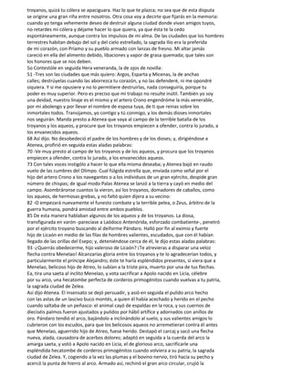 troyanos, quizá tu cólera se apaciguara. Haz lo que te plazca; no sea que de esta disputa
se origine una gran riña entre nosotros. Otra cosa voy a decirte que fijarás en la memoria:
cuando yo tenga vehemente deseo de destruir alguna ciudad donde vivan amigos tuyos,
no retardes mi cólera y déjame hacer lo que quiera, ya que ésta te la cedo
espontáneamente, aunque contra los impulsos de mi alma. De las ciudades que los hombres
terrestres habitan debajo del sol y del cielo estrellado, la sagrada Ilio era la preferida
de mi corazón, con Príamo y su pueblo armado con lanzas de fresno. Mi altar jamás
careció en ella del alimento debido, libaciones y vapor de grasa quemada; que tales son
los honores que se nos deben.
5o Contestóle en seguida Hera veneranda, la de ojos de novilla:
51 -Tres son las ciudades que más quiero: Argos, Esparta y Micenas, la de anchas
calles; destrúyelas cuando las aborrezca tu corazón, y no las defenderé, ni me opondré
siquiera. Y si me opusiere y no lo permitiere destruirlas, nada conseguiría, porque tu
poder es muy superior. Pero es preciso que mi trabajo no resulte inútil. También yo soy
una deidad, nuestro linaje es el mismo y el artero Crono engendróme la más venerable,
por mi abolengo y por llevar el nombre de esposa tuya, de ti que reinas sobre los
inmortales todos. Transijamos, yo contigo y tú conmigo, y los demás dioses inmortales
nos seguirán. Manda presto a Atenea que vaya al campo de la terrible batalla de los
troyanos y los aqueos, y procure que los troyanos empiecen a ofender, contra lo jurado, a
los envanecidos aqueos.
68 Así dijo. No desobedeció el padre de los hombres y de los dioses; y, dirigiéndose a
Atenea, profirió en seguida estas aladas palabras:
70 -Ve muy presto al campo de los troyanos y de los aqueos, y procura que los troyanos
empiecen a ofender, contra lo jurado, a los envanecidos aqueos.
73 Con tales voces instigólo a hacer lo que ella misma deseaba; y Atenea bajó en raudo
vuelo de las cumbres del Olimpo. Cual fúlgida estrella que, enviada como señal por el
hijo del artero Crono a los navegantes o a los individuos de un gran ejército, despide gran
número de chispas; de igual modo Palas Atenea se lanzó a la tierra y cayó en medio del
campo. Asombráronse cuantos la vieron, así los troyanos, domadores de caballos, como
los aqueos, de hermosas grebas, y no faltó quien dijera a su vecino:
82 -O empezará nuevamente el funesto combate y la terrible pelea, o Zeus, árbitro de la
guerra humana, pondrá amistad entre ambos pueblos.
85 De esta manera hablaban algunos de los aqueos y de los troyanos. La diosa,
transfigurada en varón -parecíase a Laódoco Antenórida, esforzado combatiente-, penetró
por el ejército troyano buscando al deiforme Pándaro. Halló por fin al eximio y fuerte
hijo de Licaón en medio de las filas de hombres valientes, escudados, que con él habían
llegado de las orillas del Esepo; y, deteniéndose cerca de él, le dijo estas aladas palabras:
93 -¿Querrás obedecerme, hijo valeroso de Licaón? ¡Te atrevieras a disparar una veloz
flecha contra Menelao! Alcanzarías gloria entre los troyanos y te lo agradecerían todos, y
particularmente el príncipe Alejandro; éste te haría espléndidos presentes, si viera que a
Menelao, belicoso hijo de Atreo, lo subían a la triste pira, muerto por una de tus flechas.
Ea, tira una saeta al ínclito Menelao, y vota sacrificar a Apolo nacido en Licia, célebre
por su arco, una hecatombe perfecta de corderos primogénitos cuando vuelvas a tu patria,
la sagrada ciudad de Zelea.
Así dijo Atenea. El insensato se dejó persuadir, y asió en seguida el pulido arco hecho
con las astas de un lascivo buco montés, a quien él había acechado y herido en el pecho
cuando saltaba de un peñasco: el animal cayó de espaldas en la roca, y sus cuernos de
dieciséis palmos fueron ajustados y pulidos por hábil artífice y adornados con anillos de
oro. Pándaro tendió el arco, bajándolo a inclinándolo al suelo, y sus valientes amigos lo
cubrieron con los escudos, para que los belicosos aqueos no arremetieran contra él antes
que Menelao, aguerrido hijo de Atreo, fuese herido. Destapó el carcaj y sacó una flecha
nueva, alada, causadora de acerbos dolores; adaptó en seguida a la cuerda del arco la
amarga saeta, y votó a Apolo nacido en Licia, el de glorioso arco, sacrificarle una
espléndida hecatombe de corderos primogénitos cuando volviera a su patria, la sagrada
ciudad de Zelea. Y, cogiendo a la vez las plumas y el bovino nervio, tiró hacia su pecho y
acercó la punta de hierro al arco. Armado así, rechinó el gran arco circular, crujió la
 