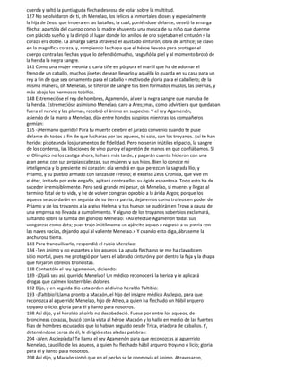 cuerda y saltó la puntiaguda flecha deseosa de volar sobre la multitud.
127 No se olvidaron de ti, oh Menelao, los felices a inmortales dioses y especialmente
la hija de Zeus, que impera en las batallas; la cual, poniéndose delante, desvió la amarga
flecha: apartóla del cuerpo como la madre ahuyenta una mosca de su niño que duerme
con plácido sueño, y la dirigió al lugar donde los anillos de oro sujetaban el cinturón y la
coraza era doble. La amarga saeta atravesó el ajustado cinturón, obra de artífice; se clavó
en la magnífica coraza, y, rompiendo la chapa que el héroe llevaba para proteger el
cuerpo contra las flechas y que lo defendió mucho, rasguñó la piel y al momento brotó de
la herida la negra sangre.
141 Como una mujer meonia o caria tiñe en púrpura el marfil que ha de adornar el
freno de un caballo, muchos jinetes desean llevarlo y aquélla lo guarda en su casa para un
rey a fin de que sea ornamento para el caballo y motivo de gloria para el caballero; de la
misma manera, oh Menelao, se tiñeron de sangre tus bien formados muslos, las piernas, y
más abajo los hermosos tobillos.
148 Estremecióse el rey de hombres, Agamenón, al ver la negra sangre que manaba de
la herida. Estremecióse asimismo Menelao, caro a Ares; mas, como advirtiera que quedaban
fuera el nervio y las plumas, recobró el ánimo en su pecho. Y el rey Agamenón,
asiendo de la mano a Menelao, dijo entre hondos suspiros mientras los compañeros
gemían:
155 -¡Hermano querido! Para tu muerte celebré el jurado convenio cuando te puse
delante de todos a fin de que lucharas por los aqueos, tú solo, con los troyanos. Así te han
herido: pisoteando los juramentos de fidelidad. Pero no serán inútiles el pacto, la sangre
de los corderos, las libaciones de vino puro y el apretón de manos en que confiábamos. Si
el Olímpico no los castiga ahora, lo hará más tarde, y pagarán cuanto hicieron con una
gran pena: con sus propias cabezas, sus mujeres y sus hijos. Bien lo conoce mi
inteligencia y lo presiente mi corazón: día vendrá en que perezcan la sagrada llio, y
Priamo, y su pueblo armado con lanzas de Fresno; el excelso Zeus Cronida, que vive en
el éter, irritado por este engaño, agitará contra ellos su égida espantosa. Todo esto ha de
suceder irremisiblemente. Pero será grande mi pesar, oh Menelao, si mueres y llegas al
término fatal de to vida, y he de volver con gran oprobio a la árida Argos; porque los
aqueos se acordarán en seguida de su tierra patria, dejaremos como trofeos en poder de
Príamo y de los troyanos a la argiva Helena, y tus huesos se pudrirán en Troya a causa de
una empresa no llevada a cumplimiento. Y alguno de los troyanos soberbios exclamará,
saltando sobre la tumba del glorioso Menelao: «Así efectúe Agamenón todas sus
venganzas como ésta; pues trajo inútilmente un ejército aqueo y regresó a su patria con
las naves vacías, dejando aquí al valiente Menelao.» Y cuando esto diga, ábraseme la
anchurosa tierra.
183 Para tranquilizarlo, respondió el rubio Menelao:
184 -Ten ánimo y no espantes a los aqueos. La aguda flecha no se me ha clavado en
sitio mortal, pues me protegió por fuera el labrado cinturón y por dentro la faja y la chapa
que forjaron obreros broncistas.
188 Contestóle el rey Agamenón, diciendo:
189 -¡Ojalá sea así, querido Menelao! Un médico reconocerá la herida y le aplicará
drogas que calmen los terribles dolores.
192 Dijo, y en seguida dio esta orden al divino heraldo Taltibio:
193 -¡Taltibio! Llama pronto a Macaón, el hijo del insigne médico Asclepio, para que
reconozca al aguerrido Menelao, hijo de Atreo, a quien ha flechado un hábil arquero
troyano o licio; gloria para él y llanto para nosotros.
198 Así dijo, y el heraldo al oírlo no desobedeció. Fuese por entre los aqueos, de
broncíneas corazas, buscó con la vista al héroe Macaón y lo halló en medio de las fuertes
filas de hombres escudados que lo habían seguido desde Trica, criadora de caballos. Y,
deteniéndose cerca de él, le dirigió estas aladas palabras:
204 -¡Ven, Asclepíada! Te llama el rey Agamenón para que reconozcas al aguerrido
Menelao, caudillo de los aqueos, a quien ha flechado hábil arquero troyano o licio; gloria
para él y llanto para nosotros.
208 Así dijo, y Macaón sintió que en el pecho se le conmovía el ánimo. Atravesaron,
 