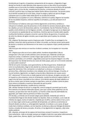 hendiendo por la gente, el espacioso campamento de los aqueos; y llegando al lugar
donde fue herido el rubio Menelao (éste aparecía como un dios entre los principales
caudillos que en torno de él se habían congregado), Macaón arrancó la flecha del ajustado
cíngulo; pero, al tirar de ella, rompiéronse las plumas, y entonces desató el vistoso
cinturón y quitó la faja y la chapa que habían hecho obreros broncistas. Tan pronto como
vio la herida causada por la cruel saeta, chupó la sangre y aplicó con pericia drogas
calmantes que a su padre había dado Quirón en prueba de amistad.
220 Mientras se ocupaban en curar a Menelao, valiente en la pelea, llegaron las huestes
de los escudados troyanos; vistieron aquéllos la armadura, y ya sólo pensaron en el
combate.
223 Entonces no hubieras visto que el divino Agamenón se durmiera, temblara o
rehuyera el combate, pues iba presuroso a la lid, donde los varones alcanzan gloria. Dejó
los caballos y el carro de broncíneos adornos -Eurimedonte, hijo de Ptolomeo Piraída, se
quedó a cierta distancia con los fogosos corceles-, encargó al auriga que no se alejara por
si el cansancio se apoderaba de sus miembros, mientras ejercía el mando sobre aquella
multitud de hombres y empezó a recorrer a pie las hileras de guerreros. A cuantos veía,
de entre los dánaos de ágiles corceles, que se apercibían para la pelea, los animaba
diciendo:
234 -¡Argivos! No desmaye vuestro impetuoso valor. El padre Zeus no protegerá a los
pérfidos: como han sido los primeros en faltar a lo jurado, sus tiernas carnes serán pasto
de buitres y nosotros nos llevaremos en las naves a sus esposas e hijos cuando tomemos
la ciudad.
240 A los que veía remisos en marchar al odioso combate, los increpaba con iracundas
voces:
241 -¡Argivos que sólo con el arco sabéis pelear, hombres vituperables! ¿No os
avergonzáis? ¿Por qué os hallo atónitos como cervatos que, habiendo corrido por
espacioso campo, se detienen cuando ningún vigor queda en su pecho? Así estáis
vosotros: pasmados y sin combatir. ¿Aguardáis acaso que los troyanos lleguen a la orilla
del espumoso mar donde tenemos las naves de lindas popas, para ver si el Cronión extiende
su mano sobre vosotros?
250 De tal suerte revistaba, como generalísimo, las filas de guerreros. Andando por
entre la muchedumbre, llegó al sitio donde los cretenses vestían las armas con el
aguerrido Idomeneo. Éste, semejante a un jabalí por su bravura, se hallaba en las
primeras filas, y Meriones enardecía a los soldados de las últimas falanges. Al verlos, el
rey de hombres, Agamenón, se alegró y al punto dijo a Idomeneo con suaves voces:
257 -¡Idomeneo! Te honro de un modo especial entre los dánaos, de ágiles corceles, así
en la guerra a otra empresa, como en el banquete, cuando los próceres argivos beben el
negro vino de honor mezclado en las crateras. A los demás aqueos de larga cabellera se
les da su ración; pero tú tienes siempre la copa llena, como yo, y bebes cuanto te place.
Corre ahora a la batalla y muestra el denuedo de que te jactas.
265 Respondióle Idomeneo, caudillo de los cretenses:
266 -¡Atrida! Siempre he de ser tu amigo fiel, como lo aseguré y prometí que lo sería.
Pero exhorta a los demás melenudos aqueos, para que cuanto antes peleemos con los
troyanos, ya que éstos han roto los pactos. La muerte y toda clase de calamidades les
aguardan, por haber sido los primeros en faltar a lo jurado.
272 Así dijo, y el Atrida con el corazón alegre pasó adelante. Andando por entre la
muchedumbre llegó al sitio donde estaban los Ayantes. Éstos se armaban, y una nube de
infantes los seguía. Como el nubarrón, impelido por el céfiro, camina sobre el mar y se le
ve a to lejos negro como la pez y preñado de tempestad, y el cabrero se estremece al
divisarlo desde una altura, y, antecogiendo el ganado, lo conduce a una cueva; de igual
modo iban al dañoso combate, con los Ayantes, las densas y obscuras falanges de jóvenes
ilustres, erizadas de lanzas y escudos. Al verlos, el rey Agamenón se regocijó, y dijo estas
aladas palabras:
285 -¡Ayantes, príncipes de los argivos de broncíneas corazas! A vosotros -inoportuno
fuera exhortaros- nada os encargo, porque ya instigáis al ejército a que pelee valerosamente.
Ojalá, ¡padre Zeus, Atenea, Apolo!, que hubiese el mismo ánimo en todos los
 