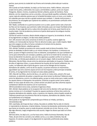 pechos, pues pronto la ciudad del rey Príamo sería tomada y destruida por nuestras
manos.
292 Cuando así hubo hablado, los dejó y se fue hacia otros. Halló a Néstor, elocuente
orador de los pilios, ordenando a los suyos y animándolos a pelear, junto con el gran
Pelagonte, Alástor, Cromio, el poderoso Hemón y Biante, pastor de hombres. Ponía
delante, con los respectivos carros y corceles, a los que desde aquéllos combatían; detrás,
a gran copia de valientes peones que en la batalla formaban como un muro, y en medio, a
los cobardes para que mal de su grado tuviesen que combatir. Y, dando instrucciones a
los primeros, les encargaba que sujetaran los caballos y no promoviesen confusión entre
la muchedumbre:
303 -Nadie, confiando en su pericia ecuestre o en su valor, quiera luchar solo y fuera de
las filas con los troyanos; que asimismo nadie retroceda; pues con mayor facilidad seríais
vencidos. El que caiga del carro y suba al de otro pelee con la lanza, pues hacerlo así es
mucho mejor. Con tal prudencia y ánimo en el pecho destruyeron los antiguos muchas
ciudades y murallas.
310 De tal suerte el anciano, diestro desde antiguo en la guerra, los enardecía. Al verlo,
el rey Agamenón se alegró, y le dijo estas aladas palabras:
313 -¡Oh anciano! ¡Así como conservas el ánimo en tu pecho, tuvieras ágiles las
rodillas y sin menoscabo las fuerzas! Pero te abruma la vejez, que a nadie respeta. Ojalá
que otro cargase con ella y tú fueras contado en el número de los jóvenes.
317 Respondióle Néstor, caballero gerenio:
318 -¡Atrida! También yo quisiera ser como cuando maté al divino Ereutalión. Pero
jamás las deidades lo dieron todo y a un mismo tiempo a los hombres: si entonces era
joven, ya para mí llegó la senectud. Esto no obstante, acompañaré a los que combaten en
carros para exhortarlos con consejos y palabras, que tal es la misión de los ancianos. Las
lanzas las blandirán los jóvenes, que son más vigorosos y pueden confiar en sus fuerzas.
326 Así dijo, y el Atrida pasó adelante con el corazón alegre. Halló al excelente jinete
Menesteo, hijo de Péteo, de pie entre los atenienses ejercitados en la guerra. Estaba cerca
de ellos el ingenioso Ulises, y a poca distancia las huestes de los fuertes cefalenios, los
cuales, no habiendo oído el grito de guerra -pues así las falanges de los troyanos,
domadores de caballos, como las de los aqueos, se ponían entonces en movimiento-,
aguardaban que otra columna aquea cerrara con los troyanos y diera principio la batalla.
Al verlos, el rey Agamenón los increpó con estas aladas palabras:
338 -¡Hijo del rey Péteo, alumno de Zeus; y tú, perito en malas artes, astuto! ¿Por qué,
medrosos, os abstenéis de pelear y esperáis que otros tomen la ofensiva? Debierais estar
entre los delanteros y correr a la ardiente pelea, ya que os invito antes que a nadie cuando
los aqueos damos un banquete a los próceres. Entonces os gusta comer carne asada y
beber sin tasa copas de dulce vino, y ahora veríais con placer que diez columnas aqueas
combatieran delante de vosotros con el cruel bronce.
349 Encarándole la torva vista, exclamó el ingenioso Ulises:
350 -¡Atrida! ¡Qué palabras se te escaparon del cerco de los dientes! ¿Por qué dices que
somos remisos en ir al combate? Cuando los aqueos excitemos al feroz Ares contra los
troyanos domadores de caballos, verás, si quieres y te importa, cómo el padre amado de
Telémaco penetra por las primeras filas de los troyanos, domadores de caballos. Vano y
sin fundamento es tu lenguaje.
356 Cuando el rey Agamenón comprendió que el héroe se irritaba, sonrióse y,
retractándose dijo:
358 -¡Laertíada, del linaje de Zeus! ¡Ulises, fecundo en ardides! No ha sido mi intento
ni reprenderte en demasía, ni darte órdenes. Conozco los benévolos sentimientos del corazón
que tienes en el pecho, pues tu modo de pensar coincide con el mío. Pero ve, y si te
dije algo ofensivo, luego arreglaremos este asunto. Hagan los dioses que todo se lo lleve
el viento.
364 Esto dicho, los dejó a11í, y se fue hacia otros. Halló al animoso Diomedes, hijo de
Tideo, de pie entre los corceles y los sólidos carros; y a su lado a Esténelo, hijo de
Capaneo. En viendo a aquél, el rey Agamenón lo reprendió, profiriendo estas aladas
palabras:
 