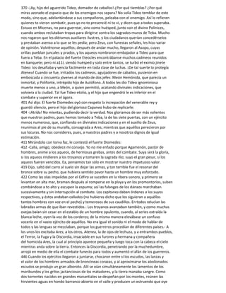 370 -¡Ay, hijo del aguerrido Tideo, domador de caballos! ¿Por qué tiemblas? ¿Por qué
miras azorado el espacio que de los enemigos nos separa? No solía Tideo temblar de este
modo, sino que, adelantándose a sus compañeros, peleaba con el enemigo. Así lo refieren
quienes to vieron combatir, pues yo no to presencié ni to vi, y dicen que a todos superaba.
Estuvo en Micenas, no para guerrear, sino como huésped, junto con el divino Polinices,
cuando ambos reclutaban tropas para dirigirse contra los sagrados muros de Teba. Mucho
nos rogaron que les diéramos auxiliares ilustres, y los ciudadanos querían concedérselos
y prestaban asenso a lo que se les pedía; pero Zeus, con funestas señales, les hizo variar
de opinión. Volviéronse aquéllos; después de andar mucho, llegaron al Asopo, cuyas
orillas pueblan juncales y prados, y los aqueos nombraron embajador a Tideo para que
fuera a Teba. En el palacio del fuerte Eteocles encontrábanse muchos cadmeos reunidos
en banquete; pero ni a11í, siendo huésped y solo entre tantos, se turbó el eximio jinete
Tideo: los desafiaba y vencía fácilmente en toda clase de luchas. ¡De tal suerte lo protegía
Atenea! Cuando se fue, irritados los cadmeos, aguijadores de caballos, pusieron en
emboscada a cincuenta jóvenes al mando de dos jefes: Meón Hemónida, que parecía un
inmortal, y Polifonte, intrépido hijo de Autófono. A todos les dio Tideo ignominiosa
muerte menos a uno, a Meón, a quien permitió, acatando divinales indicaciones, que
volviera a la ciudad. Tal fue Tideo etolio, y el hijo que engendró le es inferior en el
combate y superior en el ágora.
401 Así dijo. El fuerte Diomedes oyó con respeto la increpación del venerable rey y
guardó silencio, pero el hijo del glorioso Capaneo hubo de replicarle:
404 -¡Atrida! No mientas, pudiendo decir la verdad. Nos gloriamos de ser más valientes
que nuestros padres, pues hemos tomado a Teba, la de las siete puertas, con un ejército
menos numeroso, que, confiando en divinales indicaciones y en el auxilio de Zeus,
reunimos al pie de su muralla, consagrada a Ares; mientras que aquéllos perecieron por
sus locuras. No nos consideres, pues, a nuestros padres y a nosotros dignos de igual
estimación.
411 Mirándolo con torva faz, le contestó el fuerte Diomedes:
412 -Calla, amigo; obedece mi consejo. Yo no me enfado porque Agamenón, pastor de
hombres, anime a los aqueos, de hermosas grebas, antes del combate. Suya será la gloria,
si los aqueos rindieren a los troyanos y tomaren la sagrada Ilio; suyo el gran pesar, si los
aqueos fueren vencidos. Ea, pensemos tan sólo en mostrar nuestro impetuoso valor.
419 Dijo, saltó del carro al suelo sin dejar las armas, y tan terrible fue el resonar del
bronce sobre su pecho, que hubiera sentido pavor hasta un hombre muy esforzado.
422 Como las olas impelidas por el Céfiro se suceden en la ribera sonora, y primero se
levantan en alta mar, braman después al romperse en la playa y en los promontorios, suben
combándose a to alto y escupen la espuma; así las falanges de los dánaos marchaban
sucesivamente y sin interrupción al combate. Los capitanes daban órdenes a los suyos
respectivos, y éstos andaban callados (no hubieras dicho que los siguieran a aquéllos
tantos hombres con voz en el pecho) y temerosos de sus caudillos. En todos relucían las
labradas armas de que iban revestidos.- Los troyanos avanzaban también, y como muchas
ovejas balan sin cesar en el establo de un hombre opulento, cuando, al series extraída la
blanca leche, oyen la voz de los corderos; de la misma manera elevábase un confuso
vocerío en el vasto ejército de aquéllos. No era igual el sonido ni el modo de hablar de
todos y las lenguas se mezclaban, porque los guerreros procedían de diferentes países.- A
los unos los excitaba Ares; a los otros, Atenea, la de ojos de lechuza, y a entrambos pueblos,
el Terror, la Fuga y la Discordia, insaciable en sus furores y hermana y compañera
del homicida Ares, la cual al principio aparece pequeña y luego toca con la cabeza el cielo
mientras anda sobre la tierra. Entonces la Discordia, penetrando por la muchedumbre,
arrojó en medio de ella el combate funesto para todos y aumentó el afán de los guerreros.
446 Cuando los ejércitos llegaron a juntarse, chocaron entre sí los escudos, las lanzas y
el valor de los hombres armados de broncíneas corazas, y al aproximarse los abollonados
escudos se produjo un gran alboroto. Allí se oían simultáneamente los lamentos de los
moribundos y los gritos jactanciosos de los matadores, y la tierra manaba sangre. Como
dos torrentes nacidos en grandes manantiales se despeñan por los montes, reúnen las
hirvientes aguas en hondo barranco abierto en el valle y producen un estruendo que oye
 