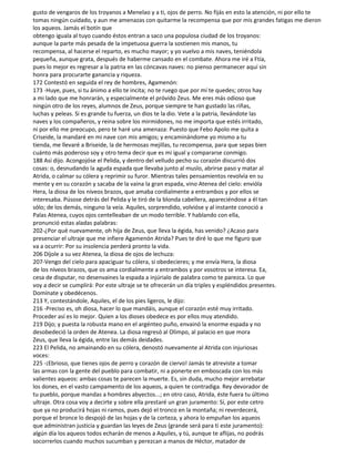 gusto de vengaros de los troyanos a Menelao y a ti, ojos de perro. No fijás en esto la atención, ni por ello te
tomas ningún cuidado, y aun me amenazas con quitarme la recompensa que por mis grandes fatigas me dieron
los aqueos. Jamás el botín que
obtengo iguala al tuyo cuando éstos entran a saco una populosa ciudad de los troyanos:
aunque la parte más pesada de la impetuosa guerra la sostienen mis manos, tu
recompensa, al hacerse el reparto, es mucho mayor; y yo vuelvo a mis naves, teniéndola
pequeña, aunque grata, después de haberme cansado en el combate. Ahora me iré a Ftía,
pues lo mejor es regresar a la patria en las cóncavas naves: no pienso permanecer aquí sin
honra para procurarte ganancia y riqueza.
172 Contestó en seguida el rey de hombres, Agamenón:
173 -Huye, pues, si tu ánimo a ello te incita; no te ruego que por mí te quedes; otros hay
a mi lado que me honrarán, y especialmente el próvido Zeus. Me eres más odioso que
ningún otro de los reyes, alumnos de Zeus, porque siempre te han gustado las riñas,
luchas y peleas. Si es grande tu fuerza, un dios te la dio. Vete a la patria, llevándote las
naves y los compañeros, y reina sobre los mirmidones, no me importa que estés irritado,
ni por ello me preocupo, pero te haré una amenaza: Puesto que Febo Apolo me quita a
Criseide, la mandaré en mi nave con mis amigos; y encaminándome yo mismo a tu
tienda, me llevaré a Briseide, la de hermosas mejillas, tu recompensa, para que sepas bien
cuánto más poderoso soy y otro tema decir que es mi igual y compararse conmigo.
188 Así dijo. Acongojóse el Pelida, y dentro del velludo pecho su corazón discurrió dos
cosas: o, desnudando la aguda espada que llevaba junto al muslo, abrirse paso y matar al
Atrida, o calmar su cólera y reprimir su furor. Mientras tales pensamientos revolvía en su
mente y en su corazón y sacaba de la vaina la gran espada, vino Atenea del cielo: envióla
Hera, la diosa de los níveos brazos, que amaba cordialmente a entrambos y por ellos se
interesaba. Púsose detrás del Pelida y le tiró de la blonda cabellera, apareciéndose a él tan
sólo; de los demás, ninguno la veía. Aquiles, sorprendido, volvióse y al instante conoció a
Palas Atenea, cuyos ojos centelleaban de un modo terrible. Y hablando con ella,
pronunció estas aladas palabras:
202-¿Por qué nuevamente, oh hija de Zeus, que lleva la égida, has venido? ¿Acaso para
presenciar el ultraje que me infiere Agamenón Atrida? Pues te diré lo que me figuro que
va a ocurrir: Por su insolencia perderá pronto la vida.
206 Díjole a su vez Atenea, la diosa de ojos de lechuza:
207-Vengo del cielo para apaciguar tu cólera, si obedecieres; y me envía Hera, la diosa
de los níveos brazos, que os ama cordialmente a entrambos y por vosotros se interesa. Ea,
cesa de disputar, no desenvaines la espada a injúrialo de palabra como te parezca. Lo que
voy a decir se cumplirá: Por este ultraje se te ofrecerán un día triples y espléndidos presentes.
Domínate y obedécenos.
213 Y, contestándole, Aquiles, el de los pies ligeros, le dijo:
216 -Preciso es, oh diosa, hacer lo que mandáis, aunque el corazón esté muy irritado.
Proceder así es lo mejor. Quien a los dioses obedece es por ellos muy atendido.
219 Dijo; y puesta la robusta mano en el argénteo puño, envainó la enorme espada y no
desobedeció la orden de Atenea. La diosa regresó al Olimpo, al palacio en que mora
Zeus, que lleva la égida, entre las demás deidades.
223 El Pelida, no amainando en su cólera, denostó nuevamente al Atrida con injuriosas
voces:
225 -¡Ebrioso, que tienes ojos de perro y corazón de ciervo! Jamás te atreviste a tomar
las armas con la gente del pueblo para combatir, ni a ponerte en emboscada con los más
valientes aqueos: ambas cosas te parecen la muerte. Es, sin duda, mucho mejor arrebatar
los dones, en el vasto campamento de los aqueos, a quien te contradiga. Rey devorador de
tu pueblo, porque mandas a hombres abyectos...; en otro caso, Atrida, éste fuera tu último
ultraje. Otra cosa voy a decirte y sobre ella prestaré un gran juramento: Sí, por este cetro
que ya no producirá hojas ni ramos, pues dejó el tronco en la montaña; ni reverdecerá,
porque el bronce lo despojó de las hojas y de la corteza, y ahora lo empuñan los aqueos
que administran justicia y guardan las leyes de Zeus (grande será para ti este juramento):
algún día los aqueos todos echarán de menos a Aquiles, y tú, aunque te aflijas, no podrás
socorrerlos cuando muchos sucumban y perezcan a manos de Héctor, matador de
 