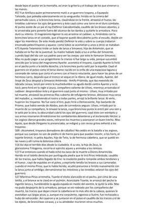 desde lejos el pastor en la montaña, así eran la gritería y el trabajo de los que vinieron a
las manos.
457 Fue Antíloco quien primeramente mató a un guerrero troyano, a Equepolo
Talisíada, que peleaba valerosamente en la vanguardia: hiriólo en la cimera del
penachudo casco, y la broncínea lanza, clavándose en la frente, atravesó el hueso, las
tinieblas cubrieron los ojos del guerrero y éste cayó como una torre en el duro combate.
Al punto asióle de un pie el rey Elefénor Calcodontíada, caudillo de los bravos abantes, y
lo arrastraba para ponerlo fuera del alcance de los dardos y quitarle la armadura. Poco
duró su intento. El magnánimo Agenor lo vio arrastrar el cadáver, e, hiriéndolo con la
broncínea lanza en el costado, que al bajarse quedó descubierto junto al escudo, dejóle sin
vigor los miembros. De este modo perdió Elefénor la vida y sobre su cuerpo trabaron
enconada pelea troyanos y aqueos: como lobos se acometían y unos a otros se mataban.
473 Ayante Telamonio tiróle un bote de lanza a Simoesio, hijo de Antemión, que se
hallaba en la flor de la juventud. Su madre habíale dado a luz a orillas del Simoente,
cuando bajó del Ida con sus padres para ver las ovejas: por esto le llamaron Simoesio.
Mas no pudo pagar a sus progenitores la crianza ni fue larga su vida, porque sucumbió
vencido por la lanza del magnánimo Ayante: acometía el troyano, cuando Ayante lo hirió
en el pecho junto a la tetilla derecha, y la broncínea punta salió por la espalda. Cayó el
guerrero en el polvo como el terso álamo nacido en la orilla de una espaciosa laguna y
coronado de ramas que corta el carrero con el hierro reluciente, para hacer las pinas de un
hermoso carro, dejando que el tronco se seque en la ribera; de igual modo, Ayante, del
linaje de Zeus despojó a Simoesio Antémida.- Antifo Priámida, que iba revestido de
labrada coraza, lanzó por entre la muchedumbre su agudo dardo contra Ayante y no lo
tocó; pero hirió en la ingle a Leuco, compañero valiente de Ulises, mientras arrastraba el
cadáver: desprendióse éste y el guerrero cayó junto al mismo.- Ulises, muy irritado por
tal muerte, atravesó las primeras filas cubierto de refulgente bronce, detúvose muy cerca
del matador, y, revolviendo el rostro a todas partes, arrojó la brillante lanza. Al verlo,
huyeron los troyanos. No fue vano el tiro, pues hirió a Democoonte, hijo bastardo de
Príamo, que había venido de Abidos, país de corredoras yeguas: Ulises, irritado por la
muerte de su compañero, le envasó la lanza, cuya broncínea punta le entró por una sien y
le salió por la otra; la obscuridad cubrió los ojos del guerrero, cayó éste con estrépito y
sus armas resonaron.Arredráronse los combatientes delanteros y el esclarecido Héctor; y
los argivos dieron grandes voces, retiraron los muertos y avanzaron un buen trecho. Mas
Apolo, que desde Pérgamo lo presenciaba, se indignó y con recios gritos exhortó a los
troyanos:
509 -¡Acometed, troyanos domadores de caballos! No cedáis en la batalla a los argivos,
porque sus cuerpos no son de piedra ni de hierro para que puedan resistir, si los herís, el
tajante bronce; ni pelea Aquiles, hijo de Tetis, la de hermosa cabellera, que se quedó en
las naves y allí rumia la dolorosa cólera.
514 Así dijo el terrible dios desde la ciudadela. A su vez, la hija de Zeus, la
gloriosísima Tritogenia, recorría el ejército aqueo y animaba a los remisos.
517 Fue entonces cuando el hado echó los lazos de la muerte a Diores Amarincida.
Herido en el tobillo derecho por puntiaguda piedra que le tiró Píroo Imbrásida, caudillo
de los tracios, que había llegado de Eno -la insolente piedra rompióle ambos tendones y
el hueso-, cayó de espaldas en el polvo, y expirante tendía los brazos a sus camaradas
cuando el mismo Píroo, que lo había herido, acudió presuroso e hiriólo nuevamente con
la lanza junto al ombligo; derramáronse los intestinos y las tinieblas velaron los ojos del
guerrero.
527 Mientras Píroo arremetía, Toante el etolio alanceólo en el pecho, por cima de una
tetilla, y el bronce se le clavó en el pulmón. Acercósele Toante, le arrancó del pecho la
ingente lanza y, hundiéndole la aguda espada en medio del vientre, le quitó la vida. Mas
no pudo despojarlo de la armadura, porque se vio rodeado por los compañeros del
muerto, los tracios que dejan crecer la cabellera en lo más alto de la cabeza, quienes le
asestaban sus largas picas; y, aunque era corpulento, vigoroso a ilustre, fue rechazado y
hubo de retroceder. Así cayeron y se juntaron en el polvo el caudillo de los tracios y el de
los epeos, de broncíneas corazas, y a su alrededor murieron otros muchos.
 
