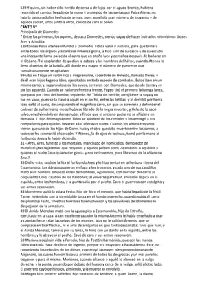 539 Y quien, sin haber sido herido de cerca o de lejos por el agudo bronce, hubiera
recorrido el campo, llevado de la mano y protegido de las saetas por Palas Atena, no
habría baldonado los hechos de armas; pues aquel día gran número de troyanos y de
aqueos yacían, unos junto a otros, caídos de cara al polvo.
CANTO V*
Principalía de Diomedes
* Entre los primeros, los aqueos, destaca Diomedes, siendo capaz de hacer huir a los mismísimos dioses
Ares y Afrodita.
1 Entonces Palas Atenea infundió a Diomedes Tidida valor y audacia, para que brillara
entre todos los argivos y alcanzase inmensa gloria, a hizo salir de su casco y de su escudo
una incesante llama parecida al astro que en otoño luce y centellea después de bañarse en
el Océano. Tal resplandor despedían la cabeza y los hombros del héroe, cuando Atenea lo
llevó al centro de la batalla, allí donde era mayor el número de guerreros que
tumultuosamente se agitaban.
9 Hubo en Troya un varón rico a irreprensible, sacerdote de Hefesto, llamado Dares; y
de él eran hijos Fegeo a Ideo, ejercitados en toda especie de combates. Éstos iban en un
mismo carro; y, separándose de los suyos, cerraron con Diomedes, que desde tierra y en
pie los aguardó. Cuando se hallaron frente a frente, Fegeo tiró el primero la luenga lanza,
que pasó por cima del hombro izquierdo del Tidida sin herirlo; arrojó éste la suya y no
fue en vano, pues se la clavó a aquél en el pecho, entre las tetillas, y lo derribó por tierra.
Ideo saltó al suelo, desamparando el magnífico carro, sin que se atreviera a defender el
cadáver de su hermano -no se hubiese librado de la negra muerte-, y Hefesto lo sacó
salvo, envolviéndolo en densa nube, a fin de que el anciano padre no se afligiera en
demasía. El hijo del magnánimo Tideo se apoderó de los corceles y los entregó a sus
compañeros para que los llevaran a las cóncavas naves. Cuando los altivos troyanos
vieron que uno de los hijos de Dares huía y el otro quedaba muerto entre los carros, a
todos se les conmovió el corazón. Y Atenea, la de ojos de lechuza, tomó por la mano al
furibundo Ares y le habló diciendo:
31 -¡Ares, Ares, funesto a los mortales, manchado de homicidios, demoledor de
murallas! ¿No dejaremos que troyanos y aqueos peleen solos -sean éstos o aquéllos a
quienes el padre Zeus quiera dar gloria- y nos retiraremos, para librarnos de la cólera de
Zeus?
35 Dicho esto, sacó de la liza al furibundo Ares y lo hizo sentar en la herbosa ribera del
Escamandro. Los dánaos pusieron en fuga a los troyanos, y cada uno de sus caudillos
mató a un hombre. Empezó el rey de hombres, Agamenón, con derribar del carro al
corpulento Odio, caudillo de los halizones; al volverse para huir, envasóle la pica en la
espalda, entre los hombros, y la punta salió por el pecho. Cayó el guerrero con estrépito y
sus armas resonaron.
43 Idomeneo quitó la vida a Festo, hijo de Boro el meonio, que había llegado de la fértil
Tarne, hiriéndolo con la formidable lanza en el hombro derecho, cuando subía al carro:
desplomóse Festo, tinieblas horribles to envolvieron y los servidores de Idomeneo lo
despojaron de la armadura.
49 El Atrida Menelao mató con la aguda pica a Escamandrio, hijo de Estrofio,
ejercitado en la caza. A tan excelente cazador la misma Ártemis le había enseñado a tirar
a cuantas fieras crían las selvas de los montes. Mas no le valió ni Ártemis, que se
complace en tirar flechas, ni el arte de arrojarlas en que tanto descollaba: tuvo que huir, y
el Atrida Menelao, famoso por su lanza, lo hirió con un dardo en la espalda, entre los
hombros, y le atravesó el pecho. Cayó de cara y sus armas resonaron.
59 Meriones dejó sin vida a Fereclo, hijo de Tectón Harmónida, que con las manos
fabricaba toda clase de obras de ingenio, porque era muy caro a Palas Atenea. Éste, no
conociendo los oráculos de los dioses, construyó las naves bien proporcionadas de
Alejandro, las cuales fueron la causa primera de todas las desgracias y un mal para los
troyanos y para él mismo. Meriones, cuando alcanzó a aquél, lo alanceó en la nalga
derecha; y la punta, pasando por debajo del hueso y cerca de la vejiga, salió al otro lado.
El guerrero cayó de hinojos, gimiendo, y la muerte lo envolvió.
69 Meges hizo perecer a Pedeo, hijo bastardo de Anténor, a quien Teano, la divina,
 