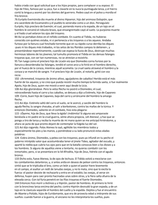 había criado con igual solicitud que a los hijos propios, para complacer a su esposo. El
hijo de Fileo, famoso por su pica, fue a clavarle en la nuca la puntiaguda lanza, y el hierro
cortó la lengua y asomó por los dientes del guerrero. Pedeo cayó en el polvo y mordía el
frío bronce.
76 Eurípilo Evemónida dio muerte al divino Hipsenor, hijo del animoso Dolopión, que
era sacerdote de Escamandro y el pueblo lo veneraba como a un dios. Perseguíalo
Eurípilo, hijo preclaro de Evemón; el cual, poniendo mano a la espada, de un tajo en el
hombro le cercenó el robusto brazo, que ensangrentado cayó al suelo. La purpúrea muerte
y el hado cruel velaron los ojos del troyano.
84 Así se portaban éstos en el reñido combate. En cuanto al Tidida, no hubieras
conocido con quiénes estaba, ni si pertenecía a los troyanos o a los aqueos. Andaba
furioso por la llanura cual hinchado torrente que en su rápido curso derriba los diques
-pues ni los diques más trabados, ni los setos de los floridos campos lo detienen-, y
presentándose repentinamente, cuando cae espesa la lluvia de Zeus, destruye muchas
hermosas labores de los jóvenes; tal tumulto promovía el Tidida en las densas falanges
troyanas que, con ser tan numerosas, no se atrevían a resistirlo.
95 Tan luego como el preclaro hijo de Licaón vio que Diomedes corna furioso por la
llanura y desordenaba las falanges, tendió el corvo arco y lo hirió en el hombro derecho,
por el hueco de la coraza, mientras aquél acometía. La cruel saeta atravesó el hombro y la
coraza y se manchó de sangre. Y el preclaro hijo de Licaón, al notarlo, gritó con voz
recia:
102 -¡Arremeted, troyanos de ánimo altivo, aguijadores de caballos! Herido está el más
fuerte de los aqueos; y no creo que pueda resistir mucho tiempo la fornida saeta, si fue realmente
Apolo, hijo de Zeus, quien me movió a venir aquí desde la Licia.
106 Así dijo gloriándose. Pero la veloz flecha no postró a Diomedes; el cual,
retrocediendo hasta el carro y los caballos, se detuvo y dijo a Esténelo, hijo de Capaneo:
109 -Corre, buen hijo de Capaneo, baja del carro y arráncame del hombro la amarga
flecha.
111 Así dijo. Esténelo saltó del carro al suelo, se le acercó, y sacóle del hombro la
aguda flecha; la sangre chocaba, al salir a borbotones, contra las mallas de la túnica. Y
entonces Diomedes, valiente en el combate, hizo esta plegaria:
115 -¡Óyeme, hija de Zeus, que lleva la égida! ¡Indómita! Si alguna vez amparaste
benévola a mi padre en la cruel guerra, séme ahora propicia, ¡oh Atenea!, y haz que se
ponga a tiro de lanza y reciba la muerte de mi mano quien se me anticipó hiriéndome, y
ahora se jacta de que pronto dejaré de contemplar la fúlgida luz del sol.
121 Así dijo rogando. Palas Atenea lo oyó, agilitóle los miembros todos y
especialmente los pies y las manos, y poniéndose a su lado pronunció estas aladas
palabras:
124 -Cobra ánimo, Diomedes, y pelea con los troyanos; pues ya infundí en tu pecho el
paterno intrépido valor que acostumbraba tener el jinete Tideo, agitador del escudo, y
aparté la niebla que cubría tus ojos para que en la batalla conozcas bien a los dioses y a
los hombres. Si alguno de aquéllos viene a tentarte, no quieras combatir con los
inmortales; pero, si se presentara en la lid Afrodita, hija de Zeus, hiérela con el agudo
bronce.
133 Dicho esto, fuese Atenea, la de ojos de lechuza. El Tidida volvió a mezclarse con
los combatientes delanteros; y, si antes ardía en deseos de pelear contra los troyanos, entonces
sintió que se le triplicaba el bno, como un león a quien el pastor hiere levemente
en el campo, al asaltar un redil de lanudas ovejas, y no lo mata, sino que lo excita la
fuerza: el pastor desiste de rechazarlo y entra en el establo; las ovejas, al verse sin
defensa, huyen para caer pronto hacinadas unas sobre otras, y la fiera salta afuera de la
elevada cerca. Con tal furia penetró en las filas troyanas el fuerte Diomedes.
144 Entonces hizo morir a Astínoo y a Hipirón, pastor de hombres. Al primero lo hirió
con la broncínea lanza encima del pecho; contra Hipirón desnudó la gran espada, y de un
tajo en la clavícula separóle el hombro del cuello y la espalda. Dejólos y fue al encuentro
de Abante y Polüdo, hijos de Euridamante, que era de provecta edad a intérprete de sus
sueños: cuando fueron a la guerra, el anciano no les interpretaría los sueños, pues
 
