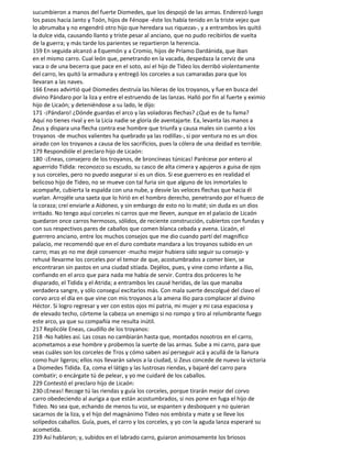 sucumbieron a manos del fuerte Diomedes, que los despojó de las armas. Enderezó luego
los pasos hacia Janto y Toón, hijos de Fénope -éste los había tenido en la triste vejez que
lo abrumaba y no engendró otro hijo que heredara sus riquezas-, y a entrambos les quitó
la dulce vida, causando llanto y triste pesar al anciano, que no pudo recibirlos de vuelta
de la guerra; y más tarde los parientes se repartieron la herencia.
159 En seguida alcanzó a Equemón y a Cromio, hijos de Príamo Dardánida, que iban
en el mismo carro. Cual león que, penetrando en la vacada, despedaza la cerviz de una
vaca o de una becerra que pace en el soto, así el hijo de Tideo los derribó violentamente
del carro, les quitó la armadura y entregó los corceles a sus camaradas para que los
llevaran a las naves.
166 Eneas advirtió qué Diomedes destruía las hileras de los troyanos, y fue en busca del
divino Pándaro por la liza y entre el estruendo de las lanzas. Halló por fin al fuerte y eximio
hijo de Licaón; y deteniéndose a su lado, le dijo:
171 -¡Pándaro! ¿Dónde guardas el arco y las voladoras flechas? ¿Qué es de tu fama?
Aquí no tienes rival y en la Licia nadie se gloría de aventajarte. Ea, levanta las manos a
Zeus y dispara una flecha contra ese hombre que triunfa y causa males sin cuento a los
troyanos -de muchos valientes ha quebrado ya las rodillas-, si por ventura no es un dios
airado con los troyanos a causa de los sacrificios, pues la cólera de una deidad es terrible.
179 Respondióle el preclaro hijo de Licaón:
180 -¡Eneas, consejero de los troyanos, de broncíneas túnicas! Parécese por entero al
aguerrido Tidida: reconozco su escudo, su casco de alta cimera y agujeros a guisa de ojos
y sus corceles, pero no puedo asegurar si es un dios. Si ese guerrero es en realidad el
belicoso hijo de Tideo, no se mueve con tal furia sin que alguno de los inmortales lo
acompañe, cubierta la espalda con una nube, y desvíe las veloces flechas que hacia él
vuelan. Arrojéle una saeta que lo hirió en el hombro derecho, penetrando por el hueco de
la coraza; creí enviarle a Aidoneo, y sin embargo de esto no lo maté; sin duda es un dios
irritado. No tengo aquí corceles ni carros que me lleven, aunque en el palacio de Licaón
quedaron once carros hermosos, sólidos, de reciente construcción, cubiertos con fundas y
con sus respectivos pares de caballos que comen blanca cebada y avena. Licaón, el
guerrero anciano, entre los muchos consejos que me dio cuando partí del magnífico
palacio, me recomendó que en el duro combate mandara a los troyanos subido en un
carro; mas yo no me dejé convencer -mucho mejor hubiera sido seguir su consejo- y
rehusé llevarme los corceles por el temor de que, acostumbrados a comer bien, se
encontraran sin pastos en una ciudad sitiada. Dejélos, pues, y vine como infante a Ilio,
confiando en el arco que para nada me había de servir. Contra dos próceres lo he
disparado, el Tidida y el Atrida; a entrambos les causé heridas, de las que manaba
verdadera sangre, y sólo conseguí excitarlos más. Con mala suerte descolgué del clavo el
corvo arco el día en que vine con mis troyanos a la amena Ilio para complacer al divino
Héctor. Si logro regresar y ver con estos ojos mi patria, mi mujer y mi casa espaciosa y
de elevado techo, córteme la cabeza un enemigo si no rompo y tiro al relumbrante fuego
este arco, ya que su compañía me resulta inútil.
217 Replicóle Eneas, caudillo de los troyanos:
218 -No hables así. Las cosas no cambiarán hasta que, montados nosotros en el carro,
acometamos a ese hombre y probemos la suerte de las armas. Sube a mi carro, para que
veas cuáles son los corceles de Tros y cómo saben así perseguir acá y acullá de la llanura
como huir ligeros; ellos nos llevarán salvos a la ciudad, si Zeus concede de nuevo la victoria
a Diomedes Tidida. Ea, coma el látigo y las lustrosas riendas, y bajaré del carro para
combatir; o encárgate tú de pelear, y yo me cuidaré de los caballos.
229 Contestó el preclaro hijo de Licaón:
230-¡Eneas! Recoge tú las riendas y guía los corceles, porque tirarán mejor del corvo
carro obedeciendo al auriga a que están acostumbrados, si nos pone en fuga el hijo de
Tideo. No sea que, echando de menos tu voz, se espanten y desboquen y no quieran
sacarnos de la liza, y el hijo del magnánimo Tideo nos embista y mate y se lleve los
solípedos caballos. Guía, pues, el carro y los corceles, y yo con la aguda lanza esperaré su
acometida.
239 Así hablaron; y, subidos en el labrado carro, guiaron animosamente los briosos
 