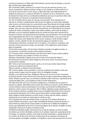 corceles en derechura al Tidida. Advirtiólo Esténelo, preclaro hijo de Capaneo, y al punto
dijo al Tidida estas aladas palabras:
243 -¡Diomedes Tidida, carísimo a mi corazón! Veo que dos robustos varones, cuya
fuerza es grandísima, desean combatir contigo: el uno, Pándaro, es hábil arquero y se
jacta de ser hijo de Licaón; el otro, Eneas, se gloría de haber sido engendrado por el
magnánimo Anquises y su madre es Afrodita. Ea, subamos al carro, retirémonos, y cesa
de revolverte furioso entre los combatientes delanteros para que no pierdas la dulce vida.
251 Mirándolo con torva faz, le respondió el fuerte Diomedes:
252 -No me hables de huir, pues no creo que me persuadas. Sería impropio de mí
batirme en retirada o amedrentarme. Mis fuerzas aún siguen sin menoscabo. Desdeño
subir al carro, y tal como estoy iré a encontrarlos, pues Palas Atenea no me deja temblar.
Sus ágiles corceles no los llevarán lejos de aquí, si por ventura alguno de aquéllos puede
escapar. Otra cosa voy a decir que tendrás muy presence: Si la sabia Atenea me concede
la gloria de matar a entrambos, sujeta estos veloces caballos, amarrando las bridas al
barandal, y no se te olvide de apoderarte de los corceles de Eneas para sacarlos de los
troyanos y traerlos a los aqueos de hermosas grebas; pues pertenecen a la raza de aquéllos
que el largovidente Zeus dio a Tros en pago de su hijo Ganimedes, y son, por canto, los
mejores de cuantos viven debajo del sol y la aurora. Anquises, rey de hombres, logró
adquirir, a hurto, caballos de esta raza ayuntando yeguas con aquéllos sin que
Laomedonte lo advirtiera; naciéronle seis en el palacio, crió cuatro en su pesebre y dio
esos dos a Eneas, que pone en fuga a sus enemigos. Si los cogiéramos, alcanzaríamos
gloria no pequeña.
274 Así éstos conversaban. Pronto Eneas y Pándaro, picando a los ágiles corceles, se
les acercaron. Y el preclaro hijo de Licaón exclamó el primero:
277 -¡Corazón fuerte, hombre belicoso, hijo del ilustre Tideo! Ya que la veloz y dañosa
flecha no lo derribó, voy a probar si lo hiero con la lanza.
280 Dijo; y blandiendo la ingente arma, dio un bote en el escudo del Tidida: la
broncínea punta atravesó la rodela y llegó muy cerca de la coraza. El preclaro hijo de
Licaón gritó en seguida:
284 -Tienes el ijar atravesado de parte a parte, y no creo que resistas largo tiempo.
Inmensa es la gloria que acabas de darme.
286 Sin turbarse, le replicó el fuerte Diomedes:
287 -Erraste el golpe, no has acertado; y creo que no dejaréis de combatir, hasta que
uno de vosotros caiga y harte de sangre a Ares, el infatigable luchador.
290 Dijo, y le arrojó la lanza que, dirigida por Atenea a la nariz junto al ojo, le atravesó
los blancos dientes. El duro bronce cortó la punta de la lengua y apareció por debajo de la
barba. Pándaro cayó del carro, sus lucientes y labradas armas resonaron, espantáronse los
corceles de ágiles pies, y a11í acabaron la vida y el valor del guerrero.
297 Saltó Eneas del carro con el escudo y la larga pica; y, temiendo que los aqueos le
quitaran el cadáver, defendíalo como un león que confía en su bravura: púsose delante del
muerto enhiesta la lanza y embrazado el liso escudo, y profiriendo horribles gritos se
disponía a matar a quien se le opusiera. Mas el Tidida, cogiendo una gran piedra que dos
de los hombres actuales no podrían llevar y que él manejaba fácilmente, hirió a Eneas en
la articulación del isquion con el fémur que se llama cótila; la áspera piedra rompió la
cótila, desgarró ambos tendones y arrancó la piel. El héroe cayó de rodillas, apoyó la
robusta mano en el suelo y la noche obscura cubrió sus ojos.
311 Y allí pereciera el rey de hombres Eneas, si al punto no lo hubiese advertido su
madre Afrodita, hija de Zeus, que lo había concebido de Anquises, pastor de bueyes. La
diosa tendió sus níveos brazos al hijo amado y lo cubrió con un doblez del refulgente
manto, para defenderlo de los tiros; no fuera que alguno de los dánaos, de ágiles corceles,
clavándole el bronce en el pecho, le quitara la vida.
318 Mientras Afrodita sacaba a Eneas de la liza, el hijo de Capaneo no echó en olvido
las órdenes que le diera Diomedes, valiente en el combate: sujetó allí, separadamente de
la refriega, sus solípedos caballos, amarrando las bridas al barandal; y, apoderándose de
los corceles, de lindas crines, de Eneas, hízolos pasar de los troyanos a los aqueos de
hermosas grebas y entrególos a Deípilo, el compañero a quien más honraba entre los de la
 