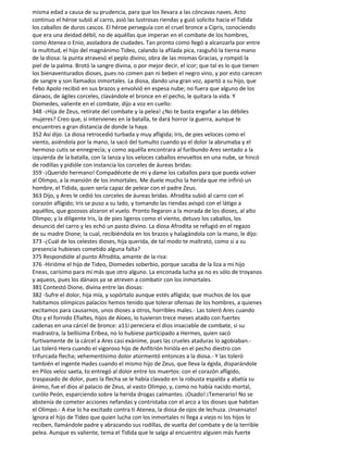 misma edad a causa de su prudencia, para que los llevara a las cóncavas naves. Acto
continuo el héroe subió al carro, asió las lustrosas riendas y guió solícito hacia el Tidida
los caballos de duros cascos. El héroe perseguía con el cruel bronce a Cipris, conociendo
que era una deidad débil, no de aquéllas que imperan en el combate de los hombres,
como Atenea o Enio, asoladora de ciudades. Tan pronto como llegó a alcanzarla por entre
la multitud, el hijo del magnánimo Tideo, calando la afilada pica, rasguñó la tierna mano
de la diosa: la punta atravesó el peplo divino, obra de las mismas Gracias, y rompió la
piel de la palma. Brotó la sangre divina, o por mejor decir, el icor; que tal es lo que tienen
los bienaventurados dioses, pues no comen pan ni beben el negro vino, y por esto carecen
de sangre y son llamados inmortales. La diosa, dando una gran voz, apartó a su hijo, que
Febo Apolo recibió en sus brazos y envolvió en espesa nube; no fuera que alguno de los
dánaos, de ágiles corceles, clavándole el bronce en el pecho, le quitara la vida. Y
Diomedes, valiente en el combate, dijo a voz en cuello:
348 -¡Hija de Zeus, retírate del combate y la pelea! ¿No te basta engañar a las débiles
mujeres? Creo que, si intervienes en la batalla, te dará horror la guerra, aunque te
encuentres a gran distancia de donde la haya.
352 Así dijo. La diosa retrocedió turbada y muy afligida; Iris, de pies veloces como el
viento, asiéndola por la mano, la sacó del tumulto cuando ya el dolor la abrumaba y el
hermoso cutis se ennegrecía; y como aquélla encontrara al furibundo Ares sentado a la
izquierda de la batalla, con la lanza y los veloces caballos envueltos en una nube, se hincó
de rodillas y pidióle con instancia los corceles de áureas bridas:
359 -¡Querido hermano! Compadécete de mí y dame los caballos para que pueda volver
al Olimpo, a la mansión de los inmortales. Me duele mucho la herida que me infirió un
hombre, el Tidida, quien sería capaz de pelear con el padre Zeus.
363 Dijo, y Ares le cedió los corceles de áureas bridas. Afrodita subió al carro con el
corazón afligido; Iris se puso a su lado, y tomando las riendas avispó con el látigo a
aquéllos, que gozosos alzaron el vuelo. Pronto llegaron a la morada de los dioses, al alto
Olimpo; y la diligente Iris, la de pies ligeros como el viento, detuvo los caballos, los
desunció del carro y les echó un pasto divino. La diosa Afrodita se refugió en el regazo
de su madre Dione; la cual, recibiéndola en los brazos y halagándola con la mano, le dijo:
373 -¿Cuál de los celestes dioses, hija querida, de tal modo te maltrató, como si a su
presencia hubieses cometido alguna falta?
375 Respondióle al punto Afrodita, amante de la risa:
376 -Hirióme el hijo de Tideo, Diomedes soberbio, porque sacaba de la liza a mi hijo
Eneas, carísimo para mí más que otro alguno. La enconada lucha ya no es sólo de troyanos
y aqueos, pues los dánaos ya se atreven a combatir con los inmortales.
381 Contestó Dione, divina entre las diosas:
382 -Sufre el dolor, hija mía, y sopórtalo aunque estés afligida; que muchos de los que
habitamos olímpicos palacios hemos tenido que tolerar ofensas de los hombres, a quienes
excitamos para causarnos, unos dioses a otros, horribles males.- Las toleró Ares cuando
Oto y el fornido Efialtes, hijos de Aloeo, lo tuvieron trece meses atado con fuertes
cadenas en una cárcel de bronce: a11í pereciera el dios insaciable de combate, si su
madrastra, la bellísima Eribea, no lo hubiese participado a Hermes, quien sacó
furtivamente de la cárcel a Ares casi exánime, pues las crueles ataduras lo agobiaban.-
Las toleró Hera cuando el vigoroso hijo de Anfitrión hirióla en el pecho diestro con
trifurcada flecha; vehementísimo dolor atormentó entonces a la diosa.- Y las toleró
también el ingente Hades cuando el mismo hijo de Zeus, que lleva la égida, disparándole
en Pilos veloz saeta, to entregó al dolor entre los muertos: con el corazón afligido,
traspasado de dolor, pues la flecha se le había clavado en la robusta espalda y abatía su
ánimo, fue el dios al palacio de Zeus, al vasto Olimpo, y, como no había nacido mortal,
curólo Peón, esparciendo sobre la herida drogas calmantes. ¡Osado! ¡Temerario! No se
abstenía de cometer acciones nefandas y contristaba con el arco a los dioses que habitan
el Olimpo.- A ése lo ha excitado contra ti Atenea, la diosa de ojos de lechuza. ¡Insensato!
Ignora el hijo de Tideo que quien lucha con los inmortales ni llega a viejo ni los hijos lo
reciben, llamándole padre y abrazando sus rodillas, de vuelta del combate y de la terrible
pelea. Aunque es valiente, tema el Tidida que le salga al encuentro alguien más fuerte
 