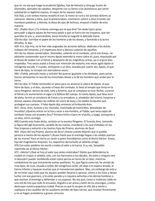 que tú: no sea que luego la prudente Egialea, hija de Adrasto y cónyuge ilustre de
Diomedes, domador de caballos, despierte con su llanto a los domésticos por sentir
soledad de su legítimo esposo, el mejor de los aqueos todos.
416 Dijo, y con ambas manos restañó el icor; la mano se curó y los acerbos dolores se
calmaron. Atenea y Hera, que lo presenciaban, intentaron zaherir a Zeus Cronida con
mordaces palabras; y Atenea, la diosa de ojos de lechuza, empezó a hablar de esta
manera:
421 -¡Padre Zeus! ¿Te irritarás conmigo por lo que diré? Sin duda Cipris quiso
persuadir a alguna aquea de hermoso peplo a que se fuera con los troyanos, que tan
queridos le son; y, acariciándola, áureo broche le rasguñó la delicada mano.
426 Así dijo. Sonrióse el padre de los hombres y de los dioses, y llamando a la áurea
Afrodita, le dijo:
428 -A ti, hija mía, no te han sido asignadas las acciones bélicas: dedícate a los dulces
trabajos del himeneo, y el impetuoso Ares y Atenea cuidarán de aquéllas.
431 Así los dioses conversaban. Diomedes, valiente en el combate, cerró con Eneas, no
obstante comprender que el mismo Apolo extendía la mano sobre él; pues, impulsado por
el deseo de acabar con el héroe y despojarlo de las magníficas armas, ya ni al gran dios
respetaba. Tres veces asaltó a Eneas con intención de matarlo; tres veces agitó Apolo el
refulgente escudo. Y cuando, semejante a un dios, atacaba por cuarta vez, Apolo, el que
hiere de lejos, lo increpó con aterradoras voces:
440 -¡Tidida, piénsalo mejor y retírate! No quieras igualarte a las deidades, pues jamás
fueron semejantes la raza de los inmortales dioses y la de los hombres que andan por la
tierra.
443 Así dijo. El Tidida retrocedió un poco para no atraerse la cólera de Apolo, el que
hiere de lejos; y el dios, sacando a Eneas del combate, lo llevó al templo que tenía en la
sacra Pérgamo: dentro de éste, Leto y Artemis, que se complace en tirar fechas, curaron
al héroe y le aumentaron el vigor y la belleza del cuerpo. En tanto Apolo, que lleva arco
de plata, formó un simulacro de Eneas y su armadura; y, alrededor del mismo, troyanos y
divinos aqueos chocaban las rodelas de cuero de buey y los alados broqueles que
protegían sus cuerpos. Y Febo Apolo dijo entonces al furibundo Ares:
455 -¡Ares, Ares, funesto a los mortales, manchado de homicidios, demoledor de
murallas! ¿Quieres entrar en la liza y sacar a ese hombre, al Tidida, que sería capaz de
combatir hasta con el padre Zeus? Primero hirió a Cipris en el puño, y luego, semejante a
un dios, cerró conmigo.
460 Cuando esto hubo dicho, sentóse en la excelsa Pérgamo. El funesto Ares, tomando
la figura del ágil Acamante, caudillo de los tracios, enardeció a los que militaban en las
filas troyanas y exhortó a los ilustres hijos de Príamo, alumnos de Zeus:
464 -¡Hijos del rey Príamo, alumno de Zeus! ¿Hasta cuándo dejaréis que el pueblo
perezca a manos de los aqueos? ¿Acaso hasta que el enemigo llegue a las sólidas puertas
de los muros? Yace en tierra un varón a quien honrábamos como al divino Héctor: Eneas,
hijo del magnánimo Anquises. Ea, saquemos del tumulto al valiente amigo.
470 Con estas palabras les excitó a todos el valor y la fuerza. A su vez, Sarpedón
reprendía así al divino Héctor:
472 -¡Héctor! ¿Qué se hizo el valor que antes mostrabas? Dijiste que defenderías la
ciudad sin tropas ni aliados, solo, con tus hermanos y tus deudos. De éstos a ninguno veo
ni descubrir puedo: temblando están como perros en torno de un león, mientras
combatimos los que únicamente somos auxiliares. Yo, que figuro como tal, he venido de
muy lejos, de Licia, situada a orillas del voraginoso Janto; allí dejé a mi esposa amada, al
tierno infante y riquezas muchas que el menesteroso apetece. Mas, sin embargo de esto y
de no tener aquí nada que los aqueos puedan llevarse o apresar, animo a los licios y deseo
luchar con ese guerrero; y tú estás parado y ni siquiera exhortas a los demás hombres a
que resistan al enemigo y defiendan a sus esposas. No sea que, como si hubierais caído en
una red de lino que todo lo envuelve, lleguéis a ser presa y botín de los enemigos, y éstos
destruyan vuestra populosa ciudad. Preciso es que lo ocupes en ello día y noche y
supliques a los caudillos de los auxiliares venidos de lejas tierras, que resistan firmemente
y no se hagan acreedores a graves censuras.
 