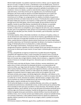 493 Así habló Sarpedón. Sus palabras royéronle el ánimo a Héctor, que en seguida saltó
del carro al suelo, sin dejar las armas; y, blandiendo un par de afiladas picas, recorrió el
ejército, animóle a combatir y promovió una terrible pelea. Los troyanos volvieron la cara
a los aqueos para embestirlos, y los argivos sostuvieron apiñados la acometida y no se
arredraron. Como en el abaleo, cuando la rubia Deméter separa el grano de la paja al
soplo del viento, el aire lleva el tamo por las sagradas eras y los montones de paja
blanquean; del mismo modo los aqueos se tornaban blanquecinos por el polvo que
levantaban hasta el cielo de bronce los pies de los corceles de cuantos volvían a
encontrarse en la refriega. Los aurigas guiaban los caballos al combate y los guerreros
acometían de frente con toda la fuerza de sus brazos. El furibundo Ares cubrió el campo
de espesa niebla para socorrer a los troyanos y a todas partes iba; cumpliendo así el
encargo que le hizo Febo Apolo, el de la áurea espada, de que excitara el ánimo de
aquéllos, cuando vio que Palas Atenea, la protectora de los dánaos, se ausentaba.
512 El dios sacó a Eneas del suntuoso templo; e, infundiendo valor al pastor de
hombres, le dejó entre sus compañeros, que se alegraron de verlo vivo, sano y revestido
de valor; pero no le preguntaron nada, porque no se lo permitía el combate suscitado por
el dios del arco de plata, por Ares, funesto a los mortales, y por la Discordia, cuyo furor
es insaciable.
519 Ambos Ayantes, Ulises y Diomedes enardecían a los dánaos en la pelea; y éstos, en
vez de atemorizarse ante la fuerza y las voces de los troyanos, aguardábanlos tan firmes
como las nubes que el Cronida deja inmóviles en las cimas de los montes durante la
calma, cuando duermen el Bóreas y demás vientos fuertes que con sonoro soplo disipan
los pardos nubarrones; tan firmemente esperaban los dánaos a los troyanos, sin pensar en
la fuga. El Atrida bullía entre la muchedumbre y a todos exhortaba:
529 -¡Oh amigos! ¡Sed hombres, mostrad que tenéis un corazón esforzado y
avergonzaos de parecer cobardes en el duro combate! De los que sienten este temor, son
más los que se salvan que los que mueren; los que huyen ni alcanzan gloria, ni entre sí se
ayudan.
533 Dijo, y despidiendo con ligereza el dardo hirió al caudillo Deicoonte Pergásida,
compañero del magnánimo Eneas; a quien veneraban los troyanos como a la prole de
Príamo, por su arrojo en pelear en las primeras filas. El rey Agamenón acertó a darle un
bote en el escudo, que no logró detener el dardo; éste lo atravesó, y, rasgando el cinturón,
clavóse el bronce en el empeine del guerrero. Deicoonte cayó con estrépito y sus armas
resonaron.
541 Eneas mató a dos hijos de Diocles, Cretón y Orsíloco, varones valentísimos, cuyo
padre vivía en la bien construida Fera abastado de bienes, y era descendiente del
anchuroso Alfeo, que riega el país de los pilios. El Alfeo engendró a Ortíloco, que reinó
sobre muchos hombres; Ortíloco fue padre del magnánimo Diocles, y de éste nacieron los
dos mellizos Cretón y Orsíloco, diestros en toda especie de combates; quienes, apenas
llegados a la juventud, fueron en negras naves y junto con los argivos a Ilio, la de
hermosos corceles, para vengar a los Atridas Agamenón y Menelao, y allí hallaron su fin,
pues los envolvió la muerte. Como dos leones, criados por su madre en la espesa selva de
la cumbre de un monte, devastan los establos, robando bueyes y pingües ovejas, hasta
que los hombres los matan con afilado bronce; del mismo modo, aquéllos, que parecían
altos abetos, cayeron vencidos por las manos de Eneas.
561 Al verlos derribados en el suelo, condolióse Menelao, caro a Ares, y en seguida,
revestido de luciente bronce y blandiendo la lanza, se abrió camino por las primeras filas:
Ares le excitaba el valor para que sucumbiera a manos de Eneas. Pero Antíloco, hijo del
magnánimo Néstor, que lo advirtió, se fue en pos del pastor de hombres temiendo que le
ocurriera algo y les frustrara la empresa. Cuando los dos guerreros, deseosos de pelear,
calaban las agudas lanzas para acometerse, colocóse Antíloco muy cerca del pastor de
hombres; Eneas, al ver a los dos varones que estaban juntos, aunque era luchador brioso,
no se atrevió a esperarlos; y ellos pudieron llevarse hacia los aqueos los cadáveres de
aquellos infelices, ponerlos en las manos de sus amigos y volver a combatir en el punto
más avanzado.
576 Entonces mataron a Pilémenes, igual a Ares, caudillo de los valientes y escudados
 
