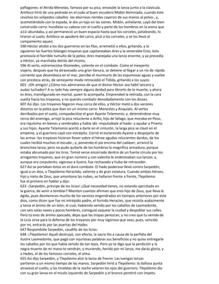 paflagones: el Atrida Menelao, famoso por su pica, envasóle la lanza junto a la clavícula.
Antíloco hirió de una pedrada en el codo al buen escudero Midón Atimníada, cuando éste
revolvía los solípedos caballos -las ebúrneas riendas cayeron de sus manos al polvo-, y,
acometiéndolo con la espada, le dio un tajo en las sienes. Midón, anhelante, cayó del bien
construido carro: hundióse su cabeza con el cuello y parte de los hombros en la arena que
a11í abundaba, y así permaneció un buen espacio hasta que los corceles, pataleando, lo
tiraron al suelo; Antíloco se apoderó del carro, picó a los corceles, y se los llevó al
campamento aqueo.
590 Héctor atisbó a los dos guerreros en las filas, arremetió a ellos, gritando, y lo
siguieron las fuertes falanges troyanas que capitaneaban Ares y la venerable Enio; ésta
promovía el horrible tumulto de la pelea; Ares manejaba una lanza enorme, y ya precedía
a Héctor, ya marchaba detrás del mismo.
596 Al verlo, estremecióse Diomedes, valiente en el combate. Como el inexperto
viajero, después que ha atravesado una gran llanura, se detiene al llegar a un río de rápida
corriente que desemboca en el mar, percibe el murmurio de las espumosas aguas y vuelve
con presteza atrás, de semejante modo retrocedió el Tidida, gritando a los suyos:
601 -¡Oh amigos! ¿Cómo nos admiramos de que el divino Héctor sea hábil lancero y
audaz luchador? A su lado hay siempre alguna deidad para librarlo de la muerte, y ahora
es Ares, transfigurado en mortal, quien lo acompaña. Emprended la retirada, con la cara
vuelta hacia los troyanos, y no queráis combatir denodadamente con los dioses.
607 Así dijo. Los troyanos llegaron muy cerca de ellos, y Héctor mató a dos varones
diestros en la pelea que iban en un mismo carro: Menestes y Anquíalo. Al verlos
derribados por el suelo, compadecióse el gran Ayante Telamonio; y, deteniéndose muy
cerca del enemigo, arrojó la pica reluciente a Anfio, hijo de Sélago, que moraba en Peso,
era riquísimo en bienes y sembrados y había ido -impulsábale el hado- a ayudar a Príamo
y sus hijos. Ayante Telamonio acertó a darle en el cinturón, la larga pica se clavó en el
empeine, y el guerrero cayó con estrépito. Corrió el esclarecido Ayante a despojarlo de
las armas -los troyanos hicieron llover sobre el héroe agudos relucientes dardos, de los
cuales recibió muchos el escudo-, y, poniendo el pie encima del cadáver, arrancó la
broncínea lanza; pero no pudo quitarle de los hombros la magnífica armadura, porque
estaba abrumado por los tiros. Temió verse encerrado dentro de un fuerte círculo por los
arrogantes troyanos, que en gran número y con valentía le enderezaban sus lanzas; y,
aunque era corpulento, vigoroso a ilustre, fue rechazado y hubo de retroceder.
627 Así se portaban éstos en el duro combate. El hado poderoso llevó contra Sarpedón,
igual a un dios, a Tlepólemo Heraclida, valiente y de gran estatura. Cuando ambos héroes,
hijo y nieto de Zeus, que amontona las nubes, se hallaron frente a frente, Tlepólemo
fue el primero en hablar y dijo:
633 -¡Sarpedón, príncipe de los licios! ¿Qué necesidad tienes, no estando ejercitado en
la guerra, de venir a temblar? Mienten cuantos afirman que eres hijo de Zeus, que lleva la
égida, pues desmereces mucho de los varones engendrados en tiempos anteriores por este
dios, como dicen que fue mi intrépido padre, el fornido Heracles, que resistía audazmente
y tenía el ánimo de un león; el cual, habiendo venido por los caballos de Laomedonte,
con seis solas naves y pocos hombres, consiguió saquear la ciudad y despoblar sus calles.
Pero tú eres de ánimo apocado, dejas que las tropas perezcan, y no creo que tu venida de
la Licia sirva para la defensa de los troyanos por muy vigoroso que seas; pues, vencido
por mí, entrarás por las puertas del Hades.
647 Respondióle Sarpedón, caudillo de los licios:
648 -¡Tlepólemo! Aquél destruyó, con efecto, la sacra Ilio a causa de la perfidia del
ilustre Laomedonte, que pagó con injuriosas palabras sus beneficios y no quiso entregarle
los caballos por los que había venido de tan lejos. Pero yo te digo que la perdición y la
negra muerte de mi mano te vendrán; y muriendo, herido por mi lanza, me darás gloria, y
a Hades, el de los famosos corceles, el alma.
655 Así dijo Sarpedón, y Tlepólemo alzó la lanza de fresno. Las luengas lanzas
partieron a un mismo tiempo de las manos. Sarpedón hirió a Tlepólemo: la dañosa punta
atravesó el cuello, y las tinieblas de la noche velaron los ojos del guerrero. Tlepólemo dio
con su gran lanza en el muslo izquierdo de Sarpedón y el bronce penetró con ímpetu
 