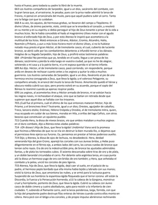 hasta el hueso; pero todavía su padre lo libró de la muerte.
663 Los ilustres compañeros de Sarpedón, igual a un dios, sacáronlo del combate, con
la gran lanza que, al arrastrarse, le pesaba; pues con la prisa nadie advirtió la lanza de
Fresno, ni pensó en arrancársela del muslo, para que aquél pudiera subir al carro. Tanta
era la fatiga con que to cuidaban.
668 A su vez, los aqueos, de hermosas grebas, se llevaron del campo a Tlepólemo. El
divino Ulises, de ánimo paciente, violo, sintió que se le enardecía el corazón, y revolvió
en su mente y en su espíritu si debía perseguir al hijo de Zeus tonante o privar de la vida a
muchos licios. No le había concedido el hado al magnánimo Ulises matar con el agudo
bronce al esforzado hijo de Zeus, y por esto Atenea le inspiró que acometiera a la
multitud de los licios. Mató entonces a Cérano, Alástor, Cromio, Alcandro, Halio,
Noemón y Prítanis, y aun a más licios hiciera morir el divino Ulises, si no lo hubiese
notado muy presto el gran Héctor, el de tremolante casco; el cual, cubierto de luciente
bronce, se abrió calle por los combatientes delanteros a infundió terror a los dánaos.
Holgóse de su llegada Sarpedón, hijo de Zeus, y profirió estas lastimeras palabras:
684 -¡Priámida! No permitas que yo, tendido en el suelo, llegue a ser presa de los
dánaos; socórreme y pierda la vida luego en vuestra ciudad, ya que no he de alegrar,
volviendo a mi casa y a la patria tierra, ni a mi esposa querida ni al tierno infante.
689 Así dijo. Héctor, el de tremolante casco, pasó corriendo, sin responderle, porque
ardía en deseos de rechazar cuanto antes a los argivos y quitar la vida a muchos
guerreros. Los ilustres camaradas de Sarpedón, igual a un dios, lleváronlo al pie de una
hermosa encina consagrada a Zeus, que lleva la égida; y el valeroso Pelagonte, su
compañero amado, le arrancó del muslo la lanza de fresno. Amortecido quedó el héroe y
obscura niebla cubrió sus ojos; pero pronto volvió en su acuerdo, porque el soplo del
Bóreas lo reanimó cuando ya apenas respirar podía.
699 Los argivos, al acometerlos Ares y Héctor armado de bronce, ni se volvían hacia
las negras naves, ni rechazaban el ataque, sino que se batían en retirada desde que
supieron que aquel dios se hallaba con los troyanos.
703 ¿Cuál fue el primero, cuál el último de los que entonces mataron Héctor, hijo de
Príamo, y el broncíneo Ares? Teutrante, igual a un dios; Orestes, aguijador de caballos;
Treco, lancero etolio; Enómao; Héleno Enópida y Oresbio, el de tremolante mitra, quien,
muy ocupado en cuidar de sus bienes, moraba en Hila, a orillas del lago Cefisis, con otros
beocios que constituían un opulento pueblo.
711 Cuando Hera, la diosa de níveos brazos, vio que ambos mataban a muchos argivos
en el duro combate, dijo a Atenea estas aladas palabras:
714 -¡Oh dioses! ¡Hija de Zeus, que lleva la égida! ¡Indómita! Vana será la promesa
que hicimos a Menelao de que no se iría sin destruir la bien murada Ilio, si dejamos que
el pernicioso Ares ejerza sus furores. Ea, pensemos en prestar al héroe poderoso auxilio.
719 Dijo; y Atenea, la diosa de ojos de lechuza, no desobedeció. Hera, deidad
veneranda hija del gran Crono, aparejó los corceles con sus áureas bridas, y Hebe puso
diligentemente en el férreo eje, a ambos lados del carro, las corvas ruedas de bronce que
tenían ocho rayos. Era de oro la indestructible pina, de bronce las ajustadas admirables
llantas, y de plata los torneados cubos. El asiento descansaba sobre tiras de oro y de plata,
y un doble barandal circundaba el carro. Por delante salía argéntea lanza, en cuya punta
ató la diosa un hermoso yugo de oro con bridas de oro también; y Hera, que anhelaba el
combate y la pelea, unció los corceles de pies ligeros.
733 Atenea, hija de Zeus, que lleva la égida, dejó caer al suelo, en el palacio de su
padre, el hermoso peplo bordado que ella misma había tejido y labrado con sus manos;
vistió la túnica de Zeus, que amontona las nubes, y se armó para la luctuosa guerra.
Suspendió de sus hombros la espantosa égida floqueada que el terror corona: allí están la
Discordia, la Fuerza y la Persecución horrenda; a11í la cabeza de la Gorgona, monstruo
cruel y horripilante, portento de Zeus, que Ileva la égida. Cubrió su cabeza con áureo
casco de doble cimera y cuatro abolladuras, apto para resistir a la infantería de cien
ciudades. Y, subiendo al flamante carro, asió la lanza ponderosa, larga, fornida, con que
la hija del prepotente padre destruye filas enteras de héroes cuando contra ellos monto en
cólera. Hera picó con el látigo a los corceles, y de propio impulso abriéronse rechinando
 